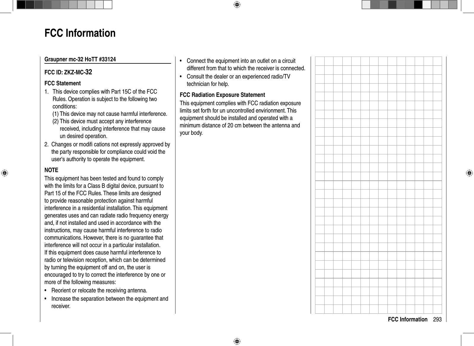 293FCC InformationGraupner mc-32 HoTT #33124FCC ID: ZKZ-MC-32FCC Statement  This device complies with Part 15C of the FCC 1. Rules. Operation is subject to the following two conditions:  (1) This device may not cause harmful interference.  (2)  This device must accept any interference received, including interference that may cause un desired operation.Changes or modiﬁ  cations not expressly approved by 2. the party responsible for compliance could void the user‘s authority to operate the equipment.NOTEThis equipment has been tested and found to comply with the limits for a Class B digital device, pursuant to Part 15 of the FCC Rules. These limits are designed to provide reasonable protection against harmful interference in a residential installation. This equipment generates uses and can radiate radio frequency energy and, if not installed and used in accordance with the instructions, may cause harmful interference to radio communications. However, there is no guarantee that interference will not occur in a particular installation. If this equipment does cause harmful interference to radio or television reception, which can be determined by turning the equipment off and on, the user is encouraged to try to correct the interference by one or more of the following measures:Reorient or relocate the receiving antenna.•Increase the separation between the equipment and •receiver.FCC InformationConnect the equipment into an outlet on a circuit •different from that to which the receiver is connected.Consult the dealer or an experienced radio/TV •technician for help. FCC Radiation Exposure StatementThis equipment complies with FCC radiation exposure limits set forth for un uncontrolled envirionment. This equipment should be installed and operated with a minimum distance of 20 cm between the antenna and your body.