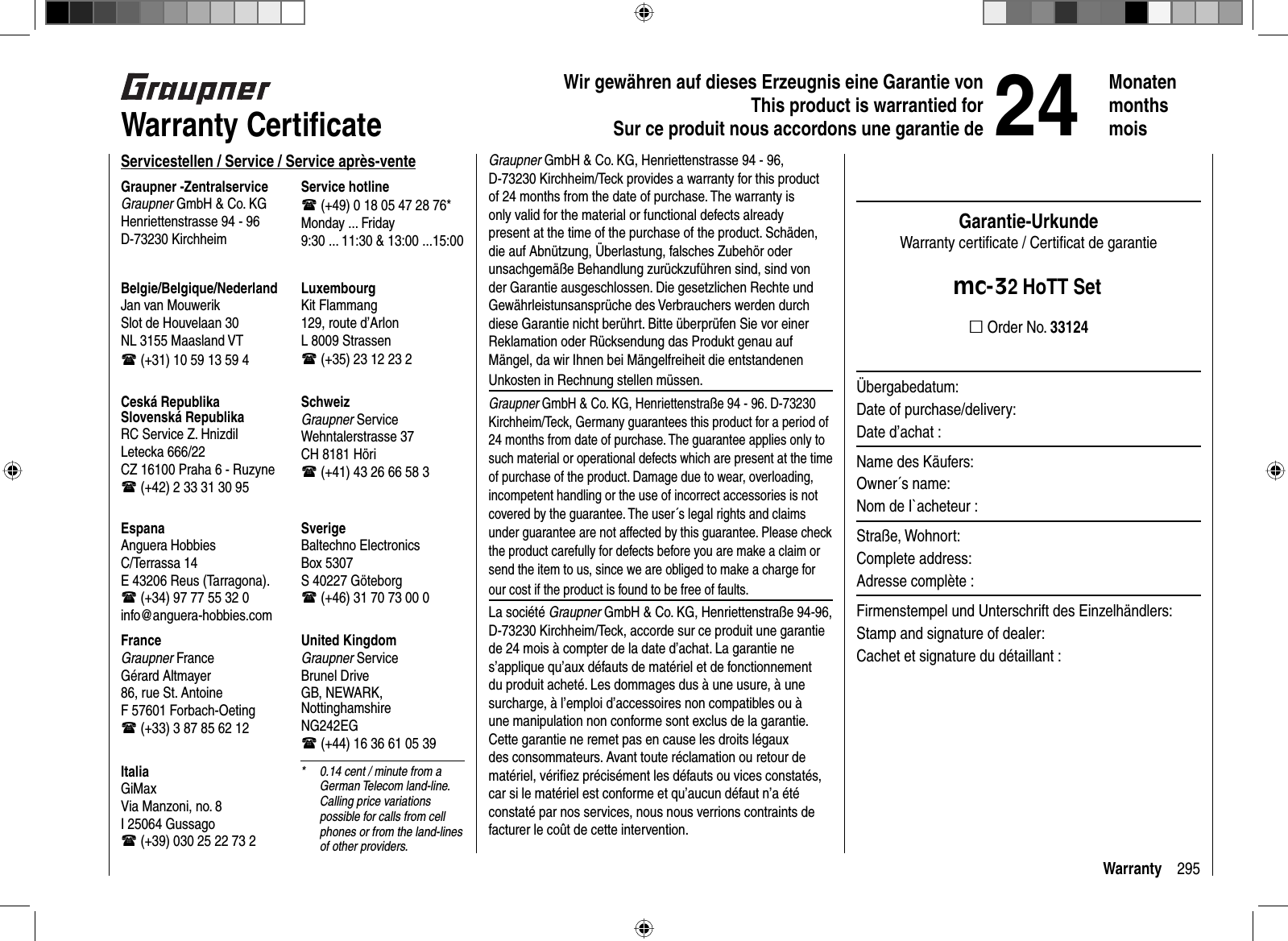 295WarrantyWir gewähren auf dieses Erzeugnis eine Garantie von This product is warrantied forSur ce produit nous accordons une garantie de24Monatenmonthsmois  Warranty  Certiﬁ cateServicestellen / Service / Service après-venteGraupner -ZentralserviceGraupner GmbH &amp; Co. KGHenriettenstrasse 94 - 96D-73230 KirchheimService hotline (+49) 0 18 05 47 28 76*Monday ... Friday9:30 ... 11:30 &amp; 13:00 ...15:00United KingdomGraupner ServiceBrunel DriveGB, NEWARK, Nottingham shireNG242EG (+44) 16 36 61 05 39SverigeBaltechno ElectronicsBox 5307S 40227 Göteborg (+46) 31 70 73 00 0SchweizGraupner ServiceWehntalerstrasse 37CH 8181 Höri (+41) 43 26 66 58 3LuxembourgKit Flammang129, route d’ArlonL 8009 Strassen (+35) 23 12 23 2FranceGraupner FranceGérard Altmayer86, rue St. AntoineF 57601 Forbach-Oeting (+33) 3 87 85 62 12EspanaAnguera HobbiesC/Terrassa 14 E 43206 Reus (Tarragona). (+34) 97 77 55 32 0 info@anguera-hobbies.comCeská RepublikaSlovenská RepublikaRC Service Z. HnizdilLetecka 666/22CZ 16100 Praha 6 - Ruzyne (+42) 2 33 31 30 95Belgie/Belgique/NederlandJan van MouwerikSlot de Houvelaan 30NL 3155 Maasland VT (+31) 10 59 13 59 4ItaliaGiMaxVia Manzoni, no. 8I 25064 Gussago (+39) 030 25 22 73 2*  0.14 cent / minute from a German Telecom land-line. Calling price variations possible for calls from cell phones or from the land-lines of other providers.Graupner GmbH &amp; Co. KG, Henriettenstrasse 94 - 96, D-73230 Kirchheim/Teck provides a warranty for this product of 24 months from the date of purchase. The warranty is only valid for the material or functional defects already present at the time of the purchase of the product. Schäden, die auf Abnützung, Überlastung, falsches Zubehör oder unsachgemäße Behandlung zurückzuführen sind, sind von der Garantie ausgeschlossen. Die gesetzlichen Rechte und Gewährleistunsansprüche des Verbrauchers werden durch diese Garantie nicht berührt. Bitte überprüfen Sie vor einer Reklamation oder Rücksendung das Produkt genau auf Mängel, da wir Ihnen bei Mängelfreiheit die entstandenen Unkosten in Rechnung stellen müssen.Graupner GmbH &amp; Co. KG, Henriettenstraße 94 - 96. D-73230 Kirchheim/Teck, Germany guarantees this product for a period of 24 months from date of purchase. The guarantee applies only to such material or operational defects which are present at the time of purchase of the product. Damage due to wear, overloading, incompetent handling or the use of incorrect accessories is not covered by the guarantee. The user´s legal rights and claims under guarantee are not affected by this guarantee. Please check the product carefully for defects before you are make a claim or send the item to us, since we are obliged to make a charge for our cost if the product is found to be free of faults.La société Graupner GmbH &amp; Co. KG, Henriettenstraße 94-96, D-73230 Kirchheim/Teck, accorde sur ce produit une garantie de 24 mois à compter de la date d’achat. La garantie ne s’applique qu’aux défauts de matériel et de fonctionnement du produit acheté. Les dommages dus à une usure, à une surcharge, à l’emploi d’accessoires non compatibles ou à une manipulation non conforme sont exclus de la garantie. Cette garantie ne remet pas en cause les droits légaux des consommateurs. Avant toute réclamation ou retour de matériel, vériﬁ ez précisément les défauts ou vices constatés, car si le matériel est conforme et qu’aucun défaut n’a été constaté par nos services, nous nous verrions contraints de facturer le coût de cette intervention.Garantie-UrkundeWarranty certiﬁ cate / Certiﬁ cat de garantiemc-32 HoTT Set Order No. 33124Übergabedatum:Date of purchase/delivery:Date d’achat :Name des Käufers:Owner´s name:Nom de I`acheteur :Straße, Wohnort:Complete address:Adresse complète :Firmenstempel und Unterschrift des Einzelhändlers:Stamp and signature of dealer:Cachet et signature du détaillant :