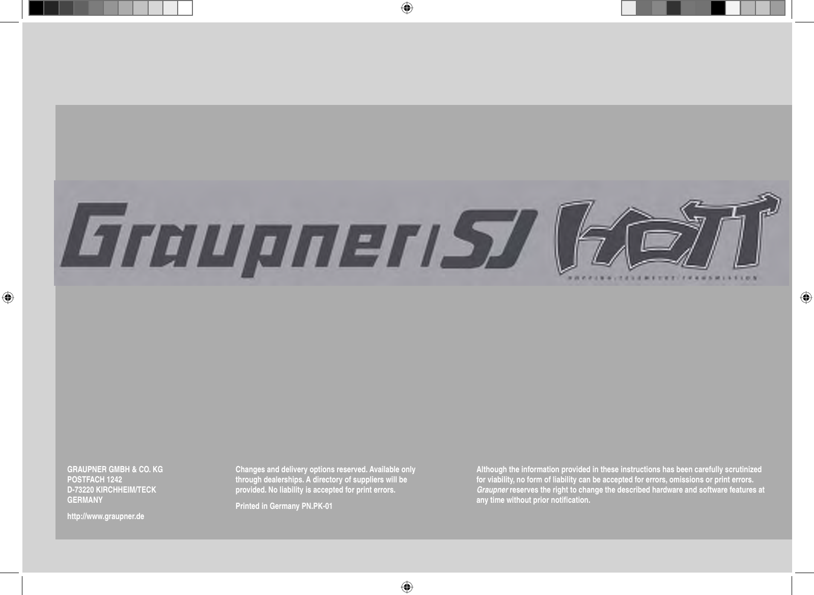 HOPPING.TELEMETRY.TRANSMISSIONGRAUPNER GMBH &amp; CO. KGPOSTFACH 1242D-73220 KIRCHHEIM/TECKGERMANYhttp://www.graupner.deChanges and delivery options reserved. Available only through dealerships. A directory of suppliers will be provided. No liability is accepted for print errors.Printed in Germany PN.PK-01Although the information provided in these instructions has been carefully scrutinized for viability, no form of liability can be accepted for errors, omissions or print errors. Graupner reserves the right to change the described hardware and software features at any time without prior notiﬁ cation.