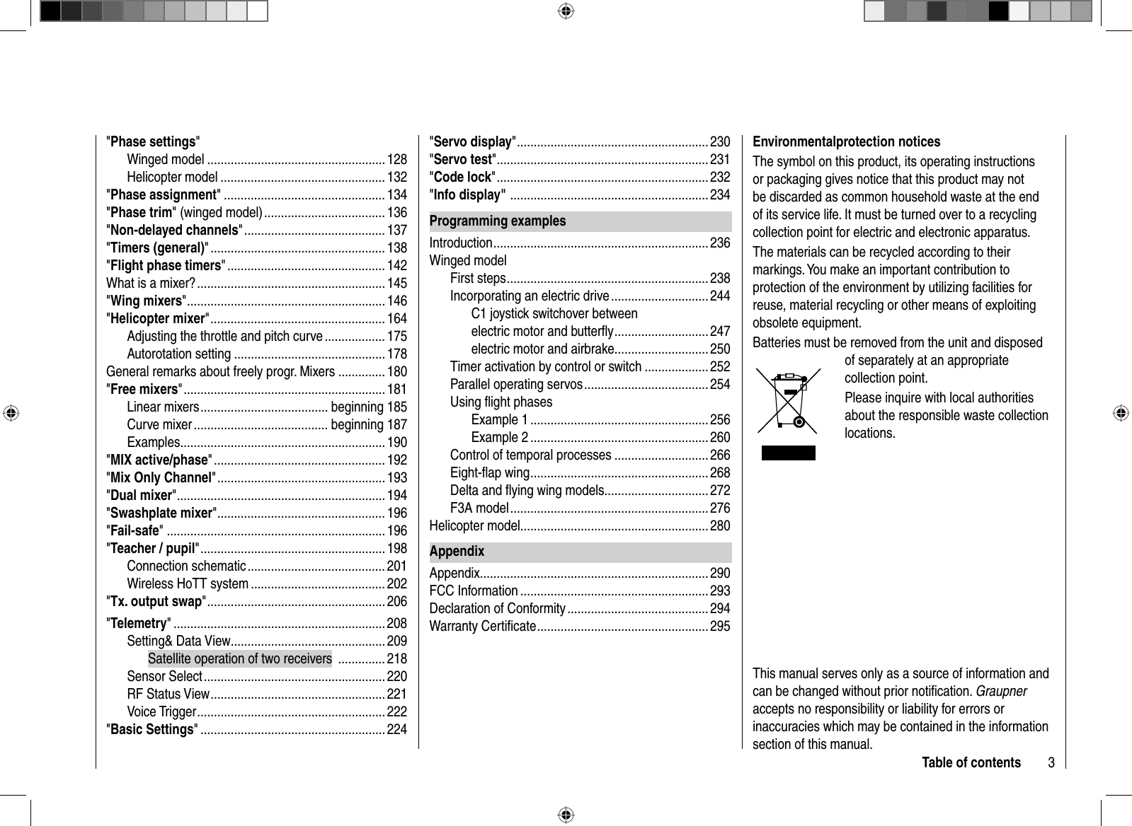 3Table of contents&quot;Phase settings&quot;Winged model ..................................................... 128Helicopter model ................................................. 132&quot;Phase assignment&quot; ................................................ 134&quot;Phase trim&quot; (winged model) .................................... 136&quot;Non-delayed channels&quot; .......................................... 137&quot;Timers (general)&quot; .................................................... 138&quot;Flight phase timers&quot; ............................................... 142What is a mixer? ........................................................ 145&quot;Wing mixers&quot; ...........................................................146&quot;Helicopter mixer&quot; ....................................................164Adjusting the throttle and pitch curve .................. 175Autorotation setting ............................................. 178General remarks about freely progr. Mixers .............. 180&quot;Free mixers&quot; ............................................................181Linear mixers ...................................... beginning 185Curve mixer ........................................ beginning 187Examples............................................................. 190&quot;MIX active/phase&quot; ................................................... 192&quot;Mix Only Channel&quot; ..................................................193&quot;Dual mixer&quot; .............................................................. 194&quot;Swashplate mixer&quot; ..................................................196&quot;Fail-safe&quot; .................................................................196&quot;Teacher / pupil&quot; ....................................................... 198Connection schematic ......................................... 201Wireless HoTT system ........................................ 202&quot;Tx. output swap&quot; .....................................................206&quot;Telemetry&quot; ...............................................................208Setting&amp; Data View .............................................. 209Satellite operation of two receivers  .............. 218Sensor Select ...................................................... 220RF Status View .................................................... 221Voice Trigger ........................................................ 222&quot;Basic Settings&quot; ....................................................... 224&quot;Servo display&quot; ......................................................... 230&quot;Servo test&quot; ...............................................................231&quot;Code lock&quot; ...............................................................232&quot;Info display&quot;  ........................................................... 234Programming examplesIntroduction ................................................................ 236Winged modelFirst steps ............................................................ 238Incorporating an electric drive ............................. 244C1 joystick switchover betweenelectric motor and butterﬂ y ............................ 247electric motor and airbrake ............................ 250Timer activation by control or switch ................... 252Parallel operating servos .....................................254Using ﬂ ight phasesExample 1 ..................................................... 256Example 2 ..................................................... 260Control of temporal processes ............................ 266Eight-ﬂ ap wing ..................................................... 268Delta and ﬂ ying wing models ...............................272F3A model ........................................................... 276Helicopter model ........................................................ 280AppendixAppendix .................................................................... 290FCC Information ........................................................ 293Declaration of Conformity .......................................... 294Warranty Certiﬁ cate ................................................... 295 Environmental protection  noticesThe symbol on this product, its operating instructions or packaging gives notice that this product may not be discarded as common household waste at the end of its service life. It must be turned over to a recycling collection point for electric and electronic apparatus. The materials can be recycled according to their markings. You make an important contribution to protection of the environment by utilizing facilities for reuse, material recycling or other means of exploiting obsolete equipment. Batteries must be removed from the unit and disposed of separately at an appropriate collection point.Please inquire with local authorities about the responsible waste collection locations.This manual serves only as a source of information and can be changed without prior notiﬁ cation. Graupneraccepts no responsibility or liability for errors or inaccuracies which may be contained in the information section of this manual.