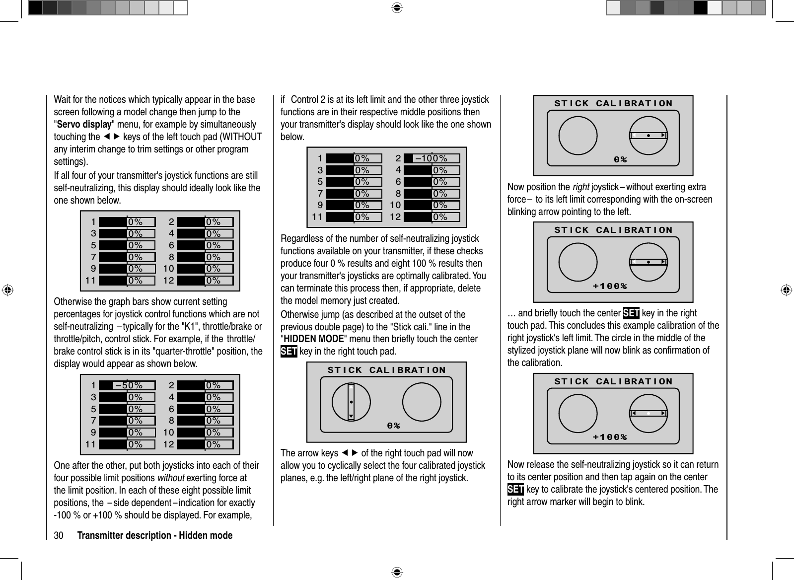 30 Transmitter description - Hidden modeWait for the notices which typically appear in the base screen following a model change then jump to the &quot;Servo display&quot; menu, for example by simultaneously touching the ef keys of the left touch pad (WITHOUT any interim change to trim settings or other program settings). If all four of your transmitter&apos;s joystick functions are still self-neutralizing, this display should ideally look like the one shown below.1357+0%0%9110%0%2468+0%0%0%0%1012 0%–100%0%0%Otherwise the graph bars show current setting percentages for joystick control functions which are not self-neutralizing  – typically for the &quot;K1&quot;, throttle/brake or throttle/pitch, control stick. For example, if the  throttle/brake control stick is in its &quot;quarter-throttle&quot; position, the display would appear as shown below.1357+0%0%9110%0%2468+0%0%0%0%1012 0%–50%0%0%One after the other, put both joysticks into each of their four possible limit positions without exerting force at the limit position. In each of these eight possible limit positions, the  – side dependent – indication for exactly -100 % or +100 % should be displayed. For example, if   Control 2 is at its left limit and the other three joystick functions are in their respective middle positions then your transmitter&apos;s display should look like the one shown below.1357+0%0%9110%0%2468+–100%0%0%0%1012 0%0%0%0%Regardless of the number of self-neutralizing joystick functions available on your transmitter, if these checks produce four 0 % results and eight 100 % results then your transmitter&apos;s joysticks are optimally calibrated. You can terminate this process then, if appropriate, delete the model memory just created.Otherwise jump (as described at the outset of the previous double page) to the &quot;Stick cali.&quot; line in the &quot;HIDDEN MODE&quot; menu then brieﬂ y touch the center SET key in the right touch pad.STICK CALIBRATIONCONTRASTLANGUAGE0VOICE DEUTSCHENGLISHSTICK CALI.0%dcThe arrow keys ef of the right touch pad will now allow you to cyclically select the four calibrated joystick planes, e.g. the left/right plane of the right joystick.STICK CALIBRATIONCONTRASTLANGUAGE0VOICE DEUTSCHENGLISHSTICK CALI.0%dcNow position the right joystick – without exerting extra force –  to its left limit corresponding with the on-screen blinking arrow pointing to the left.STICK CALIBRATIONCONTRASTLANGUAGE0VOICE DEUTSCHENGLISHSTICK CALI.+100%dc… and brieﬂ y touch the center SET key in the right touch pad. This concludes this example calibration of the right joystick&apos;s left limit. The circle in the middle of the stylized joystick plane will now blink as conﬁ rmation of the calibration.STICK CALIBRATIONCONTRASTLANGUAGE0VOICE DEUTSCHENGLISHSTICK CALI.+100%dcNow release the self-neutralizing joystick so it can return to its center position and then tap again on the center SET key to calibrate the joystick&apos;s centered position. The right arrow marker will begin to blink.