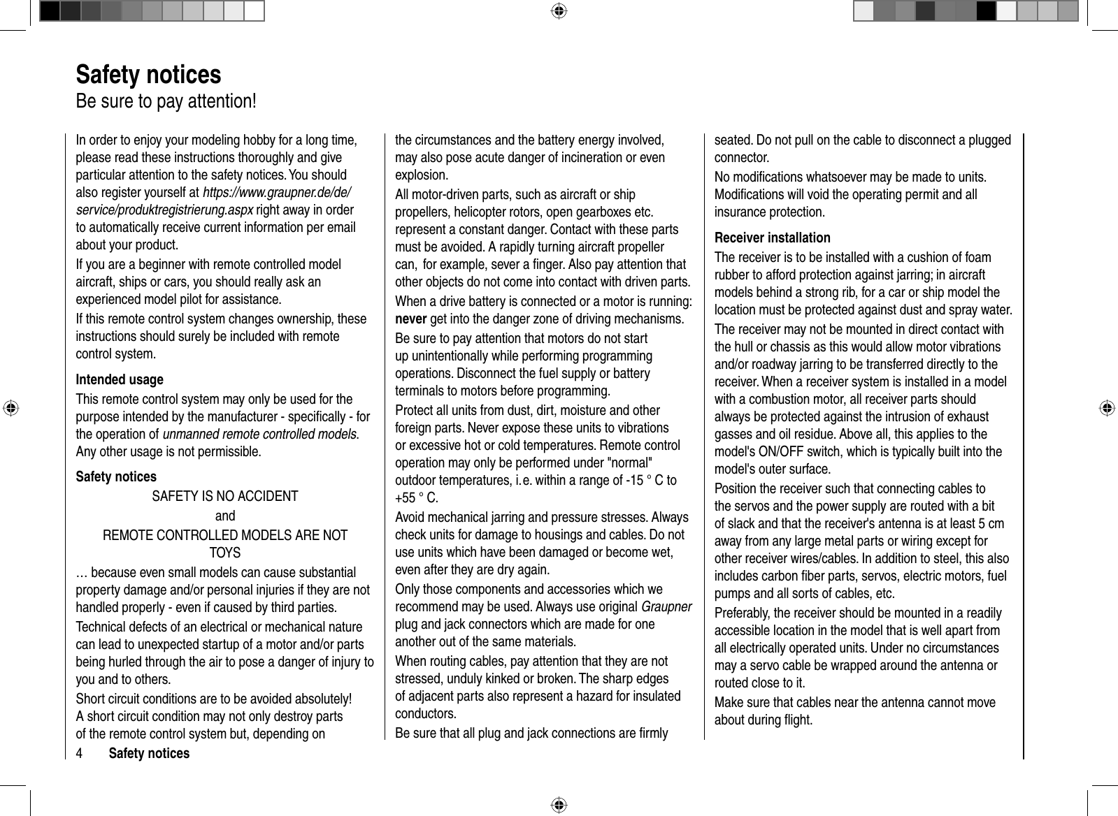 4Safety noticesIn order to enjoy your modeling hobby for a long time, please read these instructions thoroughly and give particular attention to the safety notices. You should also register yourself at https://www.graupner.de/de/service/produktregistrierung.aspx right away in order to automatically receive current information per email about your product.If you are a beginner with remote controlled model aircraft, ships or cars, you should really ask an experienced model pilot for assistance.If this remote control system changes ownership, these instructions should surely be included with remote control system.Intended usageThis remote control system may only be used for the purpose intended by the manufacturer - speciﬁ cally - for the operation of unmanned remote controlled models.Any other usage is not permissible.Safety noticesSAFETY IS NO ACCIDENTandREMOTE CONTROLLED MODELS ARE NOT TOYS… because even small models can cause substantial property damage and/or personal injuries if they are not handled properly - even if caused by third parties. Technical defects of an electrical or mechanical nature can lead to unexpected startup of a motor and/or parts being hurled through the air to pose a danger of injury to you and to others.Short circuit conditions are to be avoided absolutely! A short circuit condition may not only destroy parts of the remote control system but, depending on the circumstances and the battery energy involved, may also pose acute danger of incineration or even explosion.All motor-driven parts, such as aircraft or ship propellers, helicopter rotors, open gearboxes etc. represent a constant danger. Contact with these parts must be avoided. A rapidly turning aircraft propeller can,  for example, sever a ﬁ nger. Also pay attention that other objects do not come into contact with driven parts.When a drive battery is connected or a motor is running: never get into the danger zone of driving mechanisms.Be sure to pay attention that motors do not start up unintentionally while performing programming operations. Disconnect the fuel supply or battery terminals to motors before programming.Protect all units from dust, dirt, moisture and other foreign parts. Never expose these units to vibrations or excessive hot or cold temperatures. Remote control operation may only be performed under &quot;normal&quot; outdoor temperatures, i. e. within a range of -15 ° C to +55 ° C.Avoid mechanical jarring and pressure stresses. Always check units for damage to housings and cables. Do not use units which have been damaged or become wet, even after they are dry again. Only those components and accessories which we recommend may be used. Always use original Graupner plug and jack connectors which are made for one another out of the same materials. When routing cables, pay attention that they are not stressed, unduly kinked or broken. The sharp edges of adjacent parts also represent a hazard for insulated conductors.Be sure that all plug and jack connections are ﬁ rmly seated. Do not pull on the cable to disconnect a plugged connector.No modiﬁ cations whatsoever may be made to units. Modiﬁ cations will void the operating permit and all insurance protection.Receiver installationThe receiver is to be installed with a cushion of foam rubber to afford protection against jarring; in aircraft models behind a strong rib, for a car or ship model the location must be protected against dust and spray water. The receiver may not be mounted in direct contact with the hull or chassis as this would allow motor vibrations and/or roadway jarring to be transferred directly to the receiver. When a receiver system is installed in a model with a combustion motor, all receiver parts should always be protected against the intrusion of exhaust gasses and oil residue. Above all, this applies to the model&apos;s ON/OFF switch, which is typically built into the model&apos;s outer surface.Position the receiver such that connecting cables to the servos and the power supply are routed with a bit of slack and that the receiver&apos;s antenna is at least 5 cm away from any large metal parts or wiring except for other receiver wires/cables. In addition to steel, this also includes carbon ﬁ ber parts, servos, electric motors, fuel pumps and all sorts of cables, etc. Preferably, the receiver should be mounted in a readily accessible location in the model that is well apart from all electrically operated units. Under no circumstances may a servo cable be wrapped around the antenna or routed close to it.Make sure that cables near the antenna cannot move about during ﬂ ight. Safety   noticesBe sure to pay attention!