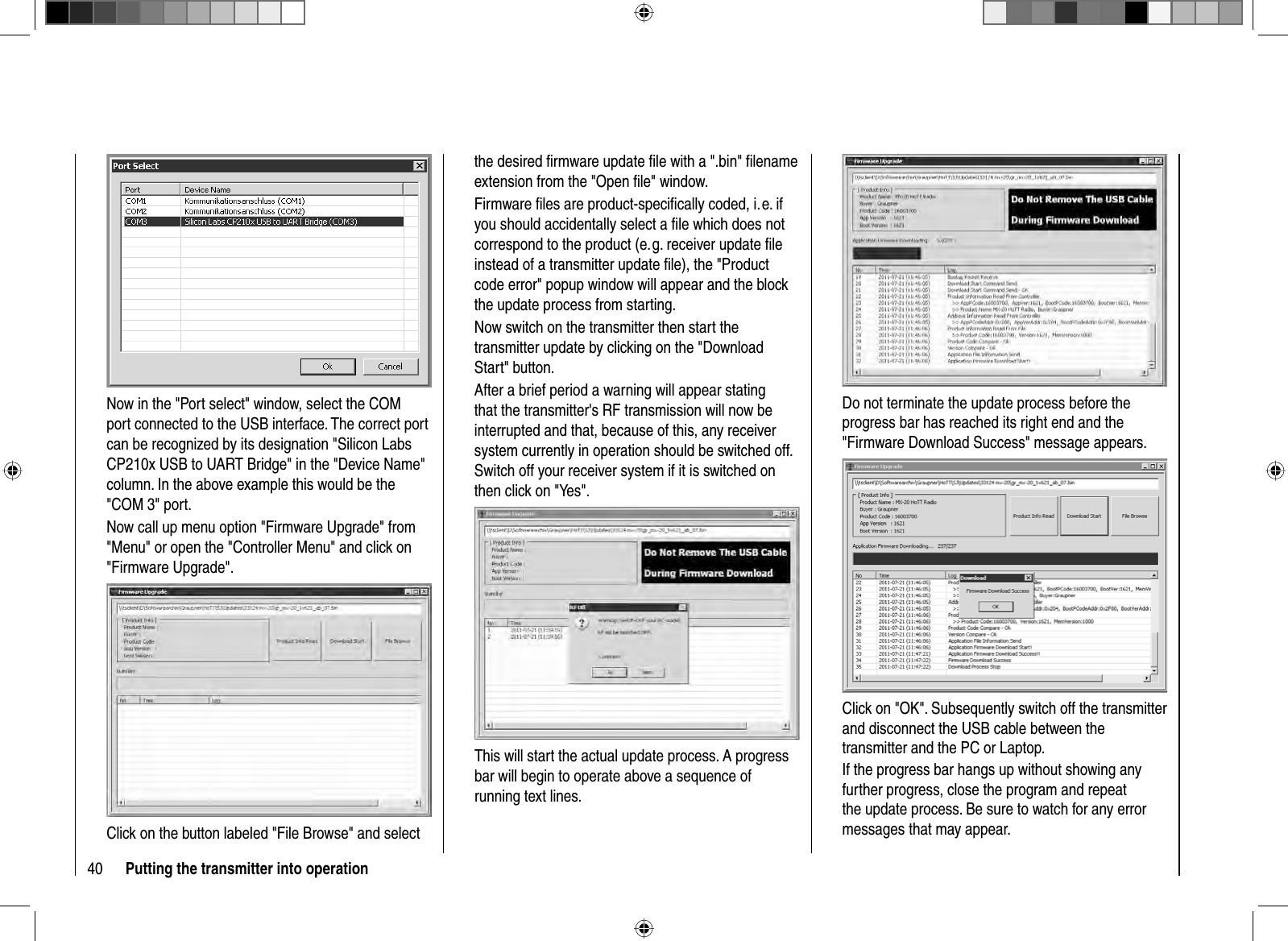 40 Putting the transmitter into operationNow in the &quot;Port select&quot; window, select the COM port connected to the USB interface. The correct port can be recognized by its designation &quot;Silicon Labs CP210x USB to UART Bridge&quot; in the &quot;Device Name&quot; column. In the above example this would be the &quot;COM 3&quot; port.Now call up menu option &quot;Firmware Upgrade&quot; from &quot;Menu&quot; or open the &quot;Controller Menu&quot; and click on &quot;Firmware Upgrade&quot;.Click on the button labeled &quot;File Browse&quot; and select the desired ﬁ rmware update ﬁ le with a &quot;.bin&quot; ﬁ lename extension from the &quot;Open ﬁ le&quot; window.Firmware ﬁ les are product-speciﬁ cally coded, i. e. if you should accidentally select a ﬁ le which does not correspond to the product (e. g. receiver update ﬁ le instead of a transmitter update ﬁ le), the &quot;Product code error&quot; popup window will appear and the block the update process from starting.Now switch on the transmitter then start the transmitter update by clicking on the &quot;Download Start&quot; button. After a brief period a warning will appear stating that the transmitter&apos;s RF transmission will now be interrupted and that, because of this, any receiver system currently in operation should be switched off. Switch off your receiver system if it is switched on then click on &quot;Yes&quot;.This will start the actual update process. A progress bar will begin to operate above a sequence of running text lines.Do not terminate the update process before the progress bar has reached its right end and the &quot;Firmware Download Success&quot; message appears.Click on &quot;OK&quot;. Subsequently switch off the transmitter and disconnect the USB cable between the transmitter and the PC or Laptop.If the progress bar hangs up without showing any further progress, close the program and repeat the update process. Be sure to watch for any error messages that may appear.