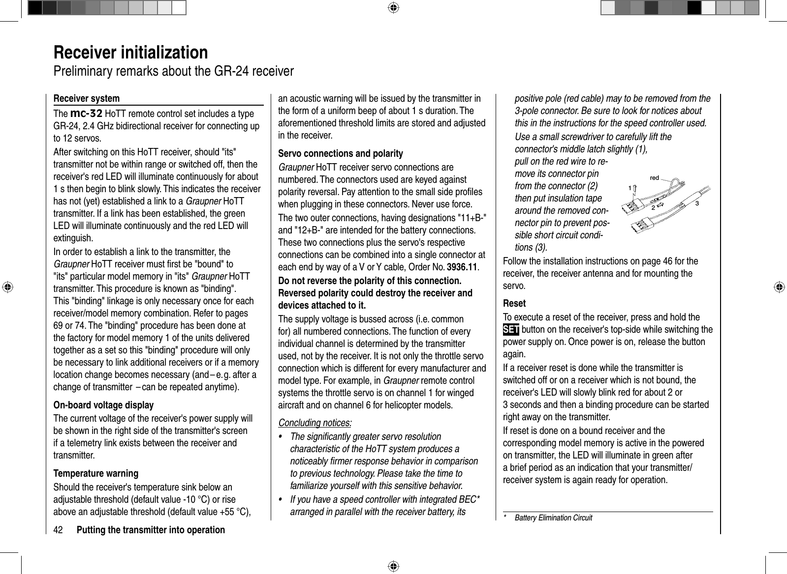42 Putting the transmitter into operation  Receiver  initializationPreliminary remarks about the GR-24 receiverReceiver systemThe mc-32 HoTT remote control set includes a type GR-24, 2.4 GHz bidirectional receiver for connecting up to 12 servos.After switching on this HoTT receiver, should &quot;its&quot; transmitter not be within range or switched off, then the receiver&apos;s red LED will illuminate continuously for about 1 s then begin to blink slowly. This indicates the receiver has not (yet) established a link to a Graupner HoTT transmitter. If a link has been established, the green LED will illuminate continuously and the red LED will extinguish. In order to establish a link to the transmitter, the Graupner HoTT receiver must ﬁ rst be &quot;bound&quot; to &quot;its&quot; particular model memory in &quot;its&quot; Graupner HoTT transmitter. This procedure is known as &quot;binding&quot;. This &quot;binding&quot; linkage is only necessary once for each receiver/model memory combination. Refer to pages 69 or 74. The &quot;binding&quot; procedure has been done at the factory for model memory 1 of the units delivered together as a set so this &quot;binding&quot; procedure will only be necessary to link additional receivers or if a memory location change becomes necessary (and – e. g. after a change of transmitter  – can be repeated anytime).On-board voltage displayThe current voltage of the receiver&apos;s power supply will be shown in the right side of the transmitter&apos;s screen if a telemetry link exists between the receiver and transmitter. Temperature warningShould the receiver&apos;s temperature sink below an adjustable threshold (default value -10 °C) or rise above an adjustable threshold (default value +55 °C), an acoustic warning will be issued by the transmitter in the form of a uniform beep of about 1 s duration. The aforementioned threshold limits are stored and adjusted in the receiver.Servo connections and polarityGraupner HoTT receiver servo connections are numbered. The connectors used are keyed against polarity reversal. Pay attention to the small side proﬁ les when plugging in these connectors. Never use force. The two outer connections, having designations &quot;11+B-&quot; and &quot;12+B-&quot; are intended for the battery connections. These two connections plus the servo&apos;s respective connections can be combined into a single connector at each end by way of a V or Y cable, Order No. 3936.11.Do not reverse the polarity of this connection. Reversed polarity could destroy the receiver and devices attached to it.The supply voltage is bussed across (i.e. common for) all numbered connections. The function of every individual channel is determined by the transmitter used, not by the receiver. It is not only the throttle servo connection which is different for every manufacturer and model type. For example, in Graupner remote control systems the throttle servo is on channel 1 for winged aircraft and on channel 6 for helicopter models. Concluding notices:The signiﬁ cantly greater servo resolution •characteristic of the HoTT system produces a noticeably ﬁ rmer response behavior in comparison to previous technology. Please take the time to familiarize yourself with this sensitive behavior.If you have a speed controller with integrated BEC* •arranged in parallel with the receiver battery, its positive pole (red cable) may to be removed from the 3-pole connector. Be sure to look for notices about this in the instructions for the speed controller used.Use a small screwdriver to carefully lift the connector&apos;s middle latch slightly (1), pull on the red wire to re-move its connector pin from the connector (2) then put insulation tape around the removed con-nector pin to prevent pos-sible short circuit condi-tions (3).red123Follow the installation instructions on page 46 for the receiver, the receiver antenna and for mounting the servo.ResetTo execute a reset of the receiver, press and hold the SET button on the receiver&apos;s top-side while switching the power supply on. Once power is on, release the button again. If a receiver reset is done while the transmitter is switched off or on a receiver which is not bound, the receiver&apos;s LED will slowly blink red for about 2 or 3 seconds and then a binding procedure can be startedright away on the transmitter. If reset is done on a bound receiver and the corresponding model memory is active in the powered on transmitter, the LED will illuminate in green after a brief period as an indication that your transmitter/receiver system is again ready for operation.*  Battery Elimination Circuit