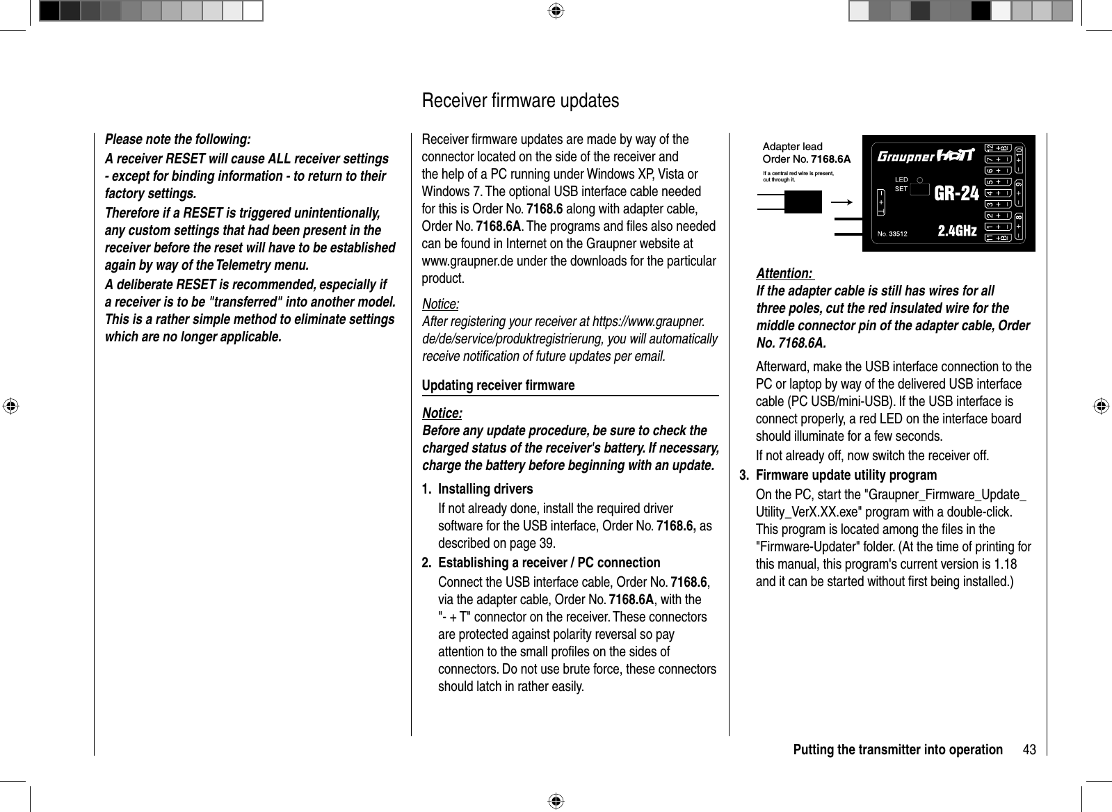 43Putting the transmitter into operationPlease note the following: A receiver  RESET will cause ALL receiver settings - except for binding information - to return to their factory settings. Therefore if a RESET is triggered unintentionally, any custom settings that had been present in the receiver before the reset will have to be establishedagain by way of the Telemetry menu.A deliberate RESET is recommended, especially if a receiver is to be &quot;transferred&quot; into another model. This is a rather simple method to eliminate settings which are no longer applicable.Receiver ﬁ rmware updates are made by way of the connector located on the side of the receiver and the help of a PC running under Windows XP, Vista or Windows 7. The optional USB interface cable needed for this is Order No. 7168.6 along with adapter cable, Order No. 7168.6A. The programs and ﬁ les also needed can be found in Internet on the Graupner website at www.graupner.de under the downloads for the particular product.Notice:After registering your receiver at https://www.graupner.de/de/service/produktregistrierung, you will automatically receive notiﬁ cation of future updates per email. Updating receiver ﬁ rmwareNotice:Before any update procedure, be sure to check the charged status of the receiver&apos;s battery. If necessary, charge the battery before beginning with an update.Installing drivers1. If not already done, install the required driver software for the USB interface, Order No. 7168.6, as described on page 39. Establishing a receiver / PC connection2. Connect the USB interface cable, Order No. 7168.6,via the adapter cable, Order No. 7168.6A, with the &quot;- + T&quot; connector on the receiver. These connectors are protected against polarity reversal so pay attention to the small proﬁ les on the sides of connectors. Do not use brute force, these connectors should latch in rather easily.  Receiver  ﬁ  rmware  updatesAdapter leadOrder No. 7168.6AIf a central red wire is present, cut through it.Attention: If the adapter cable is still has wires for all three poles, cut the red insulated wire for the middle connector pin of the adapter cable, Order No. 7168.6A.Afterward, make the USB interface connection to the PC or laptop by way of the delivered USB interface cable (PC USB/mini-USB). If the USB interface is connect properly, a red LED on the interface board should illuminate for a few seconds.If not already off, now switch the receiver off.Firmware update utility program3. On the PC, start the &quot;Graupner_Firmware_Update_Utility_VerX.XX.exe&quot; program with a double-click. This program is located among the ﬁ les in the &quot;Firmware-Updater&quot; folder. (At the time of printing for this manual, this program&apos;s current version is 1.18 and it can be started without ﬁ rst being installed.)