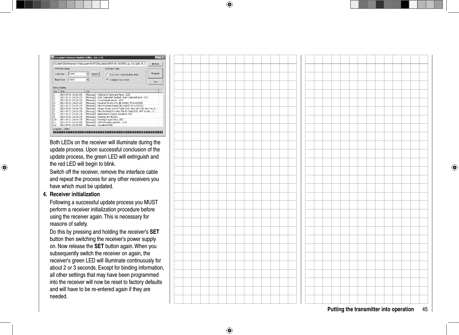 45Putting the transmitter into operationBoth LEDs on the receiver will illuminate during the update process. Upon successful conclusion of the update process, the green LED will extinguish and the red LED will begin to blink.Switch off the receiver, remove the interface cable and repeat the process for any other receivers you have which must be updated.Receiver initialization4. Following a successful update process you MUST perform a receiver initialization procedure before using the receiver again. This is necessary for reasons of safety.Do this by pressing and holding the receiver&apos;s SETbutton then switching the receiver&apos;s power supply on. Now release the SET button again. When you subsequently switch the receiver on again, the receiver&apos;s green LED will illuminate continuously for about 2 or 3 seconds. Except for binding information, all other settings that may have been programmed into the receiver will now be reset to factory defaults and will have to be re-entered again if they are needed.