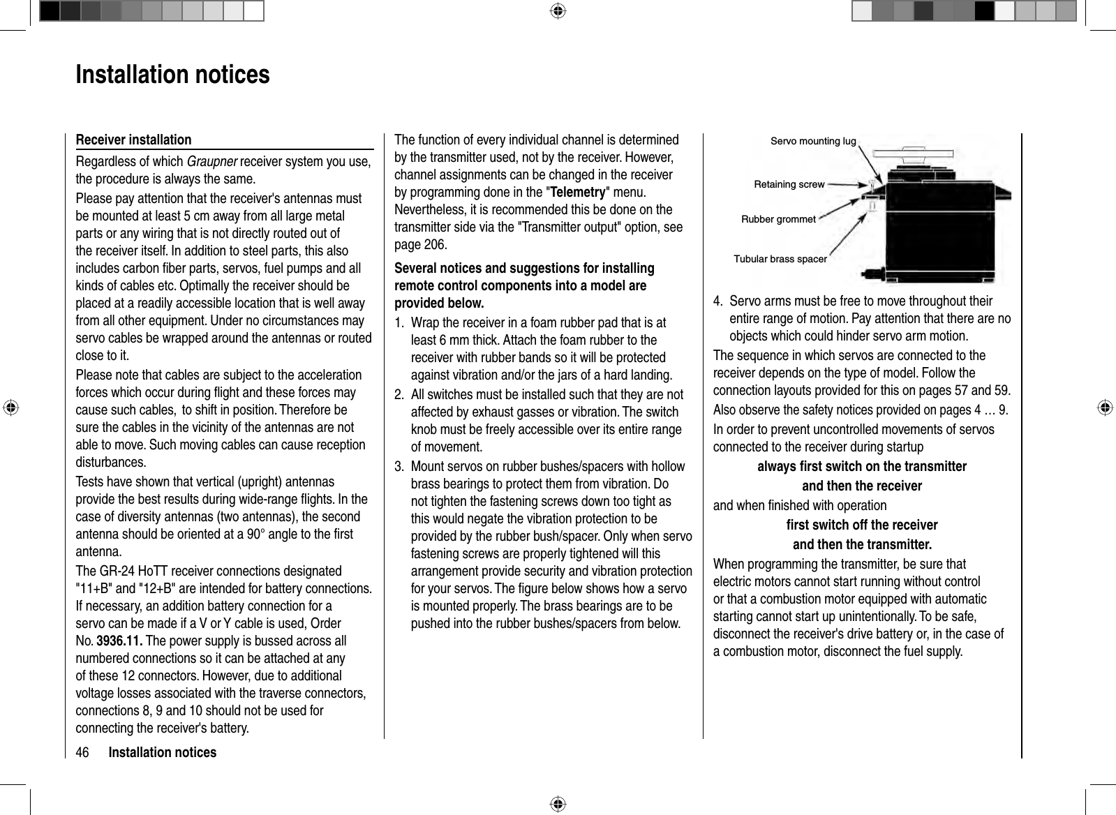 46 Installation noticesServo mounting lugRetaining screwRubber grommetTubular brass spacerServo arms must be free to move throughout their 4. entire range of motion. Pay attention that there are no objects which could hinder servo arm motion.The sequence in which servos are connected to the receiver depends on the type of model. Follow the connection layouts provided for this on pages 57 and 59.Also observe the safety notices provided on pages 4 … 9.In order to prevent uncontrolled movements of servos connected to the receiver during startupalways ﬁ rst switch on the transmitter and then the receiverand when ﬁ nished with operation ﬁ rst switch off the receiver and then the transmitter.When programming the transmitter, be sure that electric motors cannot start running without control or that a combustion motor equipped with automatic starting cannot start up unintentionally. To be safe, disconnect the receiver&apos;s drive battery or, in the case of a combustion motor, disconnect the fuel supply.The function of every individual channel is determined by the transmitter used, not by the receiver. However, channel assignments can be changed in the receiver by programming done in the &quot;Telemetry&quot; menu. Nevertheless, it is recommended this be done on the transmitter side via the &quot;Transmitter output&quot; option, see page 206.Several notices and suggestions for installing remote control components into a model are provided below.Wrap the receiver in a foam rubber pad that is at 1. least 6 mm thick. Attach the foam rubber to the receiver with rubber bands so it will be protected against vibration and/or the jars of a hard landing. All switches must be installed such that they are not 2. affected by exhaust gasses or vibration. The switch knob must be freely accessible over its entire range of movement.Mount servos on rubber bushes/spacers with hollow 3. brass bearings to protect them from vibration. Do not tighten the fastening screws down too tight as this would negate the vibration protection to be provided by the rubber bush/spacer. Only when servo fastening screws are properly tightened will this arrangement provide security and vibration protection for your servos. The ﬁ gure below shows how a servo is mounted properly. The brass bearings are to be pushed into the rubber bushes/spacers from below.  Installation  noticesReceiver installationRegardless of which Graupner receiver system you use, the procedure is always the same.Please pay attention that the receiver&apos;s antennas must be mounted at least 5 cm away from all large metal parts or any wiring that is not directly routed out of the receiver itself. In addition to steel parts, this also includes carbon ﬁ ber parts, servos, fuel pumps and all kinds of cables etc. Optimally the receiver should be placed at a readily accessible location that is well away from all other equipment. Under no circumstances may servo cables be wrapped around the antennas or routed close to it.Please note that cables are subject to the acceleration forces which occur during ﬂ ight and these forces may cause such cables,  to shift in position. Therefore be sure the cables in the vicinity of the antennas are not able to move. Such moving cables can cause reception disturbances.Tests have shown that vertical (upright) antennas provide the best results during wide-range ﬂ ights. In the case of diversity antennas (two antennas), the second antenna should be oriented at a 90° angle to the ﬁ rst antenna.The GR-24 HoTT receiver connections designated &quot;11+B&quot; and &quot;12+B&quot; are intended for battery connections. If necessary, an addition battery connection for a servo can be made if a V or Y cable is used, Order No. 3936.11. The power supply is bussed across all numbered connections so it can be attached at any of these 12 connectors. However, due to additional voltage losses associated with the traverse connectors, connections 8, 9 and 10 should not be used for connecting the receiver&apos;s battery.