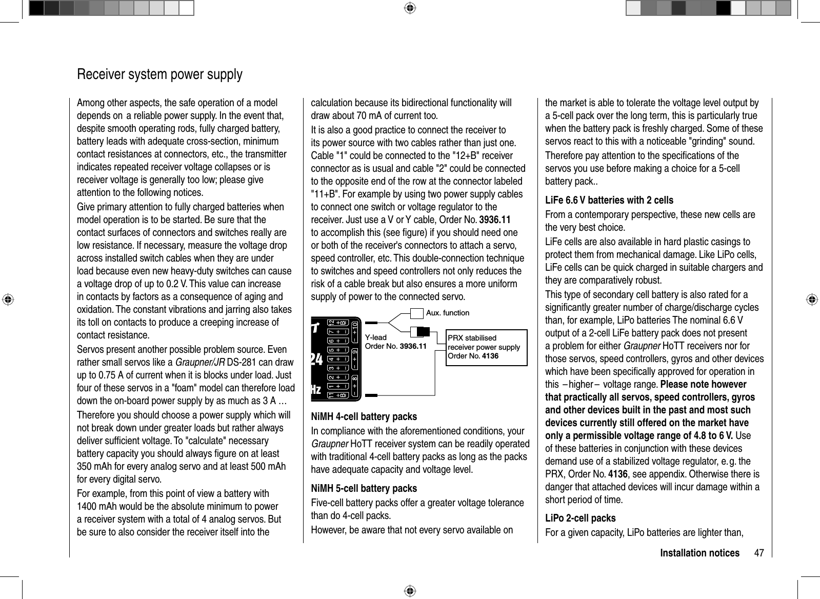 47Installation notices  Receiver system power supplyAmong other aspects, the safe operation of a model depends on  a reliable power supply. In the event that, despite smooth operating rods, fully charged battery, battery leads with adequate cross-section, minimum contact resistances at connectors, etc., the transmitter indicates repeated receiver voltage collapses or is receiver voltage is generally too low; please give attention to the following notices.Give primary attention to fully charged batteries when model operation is to be started. Be sure that the contact surfaces of connectors and switches really are low resistance. If necessary, measure the voltage drop across installed switch cables when they are under load because even new heavy-duty switches can cause a voltage drop of up to 0.2 V. This value can increase in contacts by factors as a consequence of aging and oxidation. The constant vibrations and jarring also takes its toll on contacts to produce a creeping increase of contact resistance. Servos present another possible problem source. Even rather small servos like a Graupner/JR DS-281 can draw up to 0.75 A of current when it is blocks under load. Just four of these servos in a &quot;foam&quot; model can therefore load down the on-board power supply by as much as 3 A …Therefore you should choose a power supply which will not break down under greater loads but rather always deliver sufﬁ cient voltage. To &quot;calculate&quot; necessary battery capacity you should always ﬁ gure on at least 350 mAh for every analog servo and at least 500 mAh for every digital servo. For example, from this point of view a battery with 1400 mAh would be the absolute minimum to power a receiver system with a total of 4 analog servos. But be sure to also consider the receiver itself into the calculation because its bidirectional functionality will draw about 70 mA of current too.It is also a good practice to connect the receiver to its power source with two cables rather than just one. Cable &quot;1&quot; could be connected to the &quot;12+B&quot; receiver connector as is usual and cable &quot;2&quot; could be connected to the opposite end of the row at the connector labeled &quot;11+B&quot;. For example by using two power supply cables to connect one switch or voltage regulator to the receiver. Just use a V or Y cable, Order No. 3936.11to accomplish this (see ﬁ gure) if you should need one or both of the receiver&apos;s connectors to attach a servo, speed controller, etc. This double-connection technique to switches and speed controllers not only reduces the risk of a cable break but also ensures a more uniform supply of power to the connected servo.Aux. functionY-leadOrder No. 3936.11PRX stabilised receiver power supplyOrder No. 4136NiMH 4-cell battery packsIn compliance with the aforementioned conditions, your Graupner HoTT receiver system can be readily operated with traditional 4-cell battery packs as long as the packs have adequate capacity and voltage level.NiMH 5-cell battery packsFive-cell battery packs offer a greater voltage tolerance than do 4-cell packs. However, be aware that not every servo available on the market is able to tolerate the voltage level output by a 5-cell pack over the long term, this is particularly true when the battery pack is freshly charged. Some of these servos react to this with a noticeable &quot;grinding&quot; sound. Therefore pay attention to the speciﬁ cations of the servos you use before making a choice for a 5-cell battery pack..LiFe 6.6 V batteries with 2 cellsFrom a contemporary perspective, these new cells are the very best choice. LiFe cells are also available in hard plastic casings to protect them from mechanical damage. Like LiPo cells, LiFe cells can be quick charged in suitable chargers and they are comparatively robust.This type of secondary cell battery is also rated for a signiﬁ cantly greater number of charge/discharge cycles than, for example, LiPo batteries The nominal 6.6 V output of a 2-cell LiFe battery pack does not present a problem for either Graupner HoTT receivers nor for those servos, speed controllers, gyros and other devices which have been speciﬁ cally approved for operation in this   – higher –  voltage  range.  Please note however that practically all servos, speed controllers, gyros and other devices built in the past and most such devices currently still offered on the market have only a permissible voltage range of 4.8 to 6 V. Use of these batteries in conjunction with these devices demand use of a stabilized voltage regulator, e. g. the PRX, Order No. 4136, see appendix. Otherwise there is danger that attached devices will incur damage within a short period of time.LiPo 2-cell packsFor a given capacity, LiPo batteries are lighter than, 