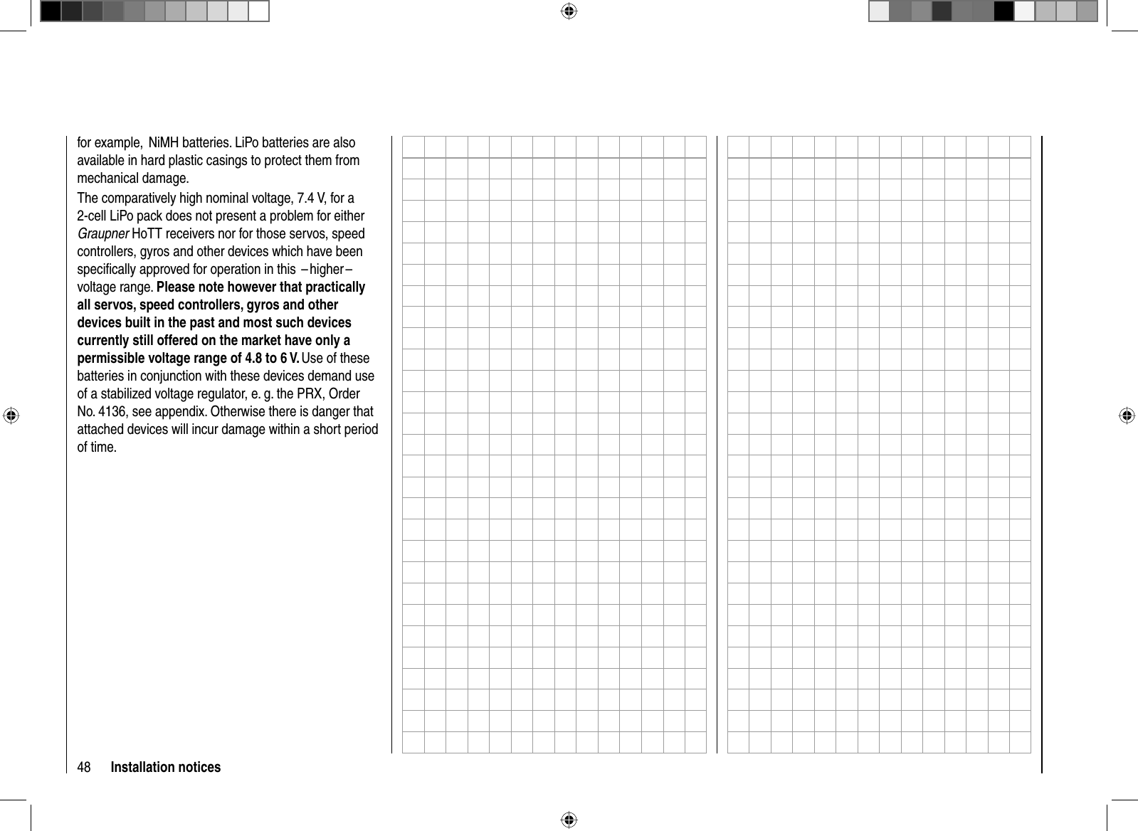 48 Installation noticesfor example,  NiMH batteries. LiPo batteries are also available in hard plastic casings to protect them from mechanical damage.The comparatively high nominal voltage, 7.4 V, for a 2-cell LiPo pack does not present a problem for either Graupner HoTT receivers nor for those servos, speed controllers, gyros and other devices which have been speciﬁ cally approved for operation in this  – higher –  voltage range. Please note however that practically all servos, speed controllers, gyros and other devices built in the past and most such devices currently still offered on the market have only a permissible voltage range of 4.8 to 6 V. Use of these batteries in conjunction with these devices demand use of a stabilized voltage regulator, e. g. the PRX, Order No. 4136, see appendix. Otherwise there is danger that attached devices will incur damage within a short period of time.