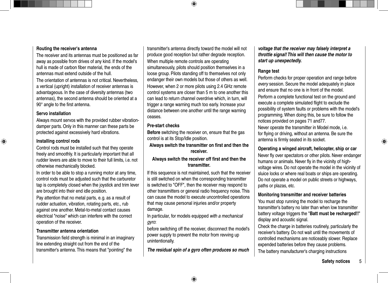 5Safety noticestransmitter&apos;s antenna directly toward the model will not produce good reception but rather degrade reception.When multiple remote controls are operating simultaneously, pilots should position themselves in a loose group. Pilots standing off to themselves not only endanger their own models but those of others as well. However, when 2 or more pilots using 2.4 GHz remote control systems are closer than 5 m to one another this can lead to return channel overdrive which, in turn, will trigger a range warning much too early. Increase your distance between one another until the range warning ceases.Pre-start checksBefore switching the receiver on, ensure that the gas control is at its Stop/Idle position.Always switch the transmitter on ﬁ rst and then the receiver.Always switch the receiver off ﬁ rst and then the transmitter.If this sequence is not maintained, such that the receiver is still switched on when the corresponding transmitter is switched to &quot;OFF&quot;, then the receiver may respond to other transmitters or general radio frequency noise. This can cause the model to execute uncontrolled operations that may cause personal injuries and/or property damage.In particular, for models equipped with a mechanical gyro:before switching off the receiver, disconnect the model&apos;s power supply to prevent the motor from revving up unintentionally. The residual spin of a gyro often produces so much voltage that the receiver may falsely interpret a throttle signal! This will then cause the motor to start up unexpectedly.Range testPerform checks for proper operation and range before every session. Secure the model adequately in place and ensure that no one is in front of the model.Perform a complete functional test on the ground and execute a complete simulated ﬂ ight to exclude the possibility of system faults or problems with the model&apos;s programming. When doing this, be sure to follow the notices provided on pages 71 and77.Never operate the transmitter in Model mode, i.e. for ﬂ ying or driving, without an antenna. Be sure the antenna is ﬁ rmly seated in its socket. Operating a winged aircraft, helicopter, ship or carNever ﬂ y over spectators or other pilots. Never endanger humans or animals. Never ﬂ y in the vicinity of high-voltage wires. Do not operate the model in the vicinity of sluice locks or where real boats or ships are operating. Do not operate a model on public streets or highways, paths or plazas, etc.Monitoring transmitter and receiver batteriesYou must stop running the model to recharge the transmitter&apos;s battery no later than when low transmitter battery voltage triggers the &quot;Batt must be recharged!!&quot;display and acoustic signal.Check the charge in batteries routinely, particularly the receiver&apos;s battery. Do not wait until the movements of controlled mechanisms are noticeably slower. Replace expended batteries before they cause problems.The battery manufacturer&apos;s charging instructions Routing the receiver&apos;s antennaThe receiver and its antennas must be positioned as far away as possible from drives of any kind. If the model&apos;s hull is made of carbon ﬁ ber material, the ends of the antennas must extend outside of the hull.The orientation of antennas is not critical. Nevertheless, a vertical (upright) installation of receiver antennas is advantageous. In the case of diversity antennas (two antennas), the second antenna should be oriented at a 90° angle to the ﬁ rst antenna. Servo installationAlways mount servos with the provided rubber vibration-damper parts. Only in this manner can these parts be protected against excessively hard vibrations.Installing control rodsControl rods must be installed such that they operate freely and smoothly. It is particularly important that all rudder levers are able to move to their full limits, i.e. not otherwise mechanically blocked.In order to be able to stop a running motor at any time, control rods must be adjusted such that the carburetor tap is completely closed when the joystick and trim lever are brought into their end idle position.Pay attention that no metal parts, e. g. as a result of rudder actuation, vibration, rotating parts, etc., rub against one another. Metal-to-metal contact causes electrical &quot;noise&quot; which can interfere with the correct operation of the receiver.Transmitter antenna orientationTransmission ﬁ eld strength is minimal in an imaginary line extending straight out from the end of the transmitter&apos;s antenna. This means that &quot;pointing&quot; the 