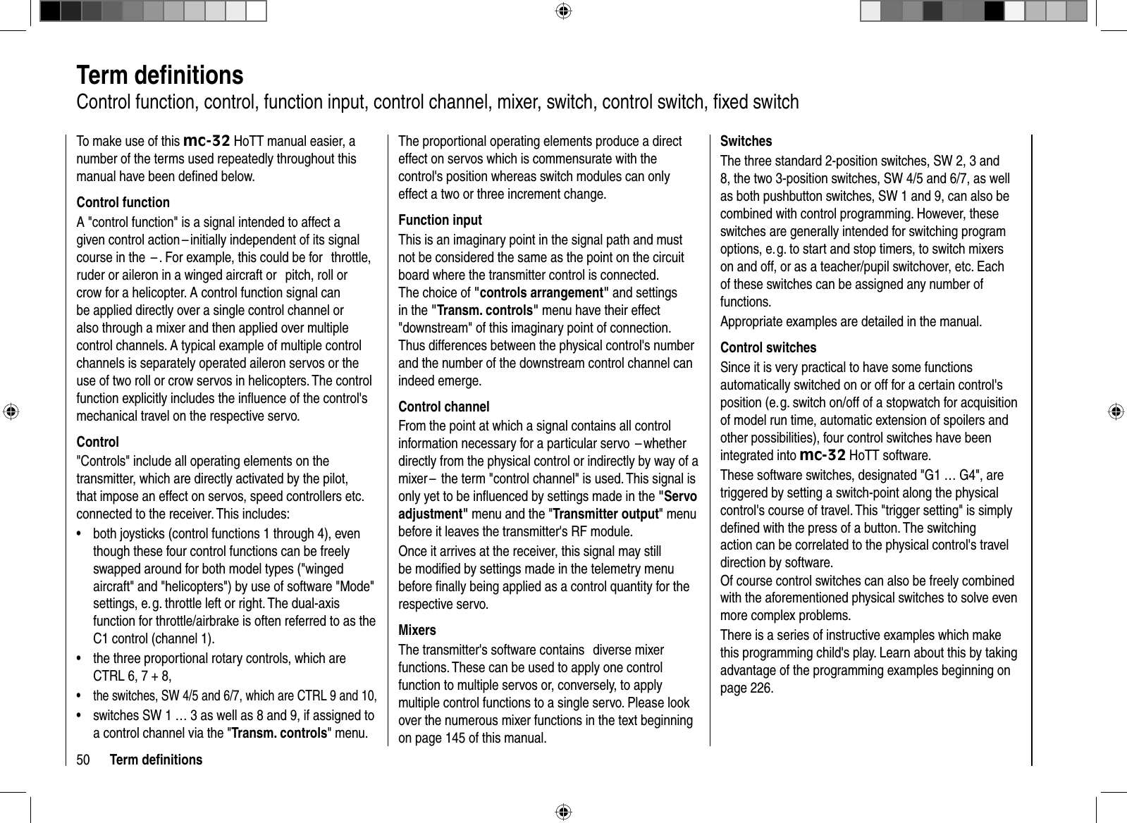 50 Term deﬁ nitions  Term  deﬁ nitionsControl function, control, function input, control channel, mixer, switch, control switch, ﬁ xed switchTo make use of this mc-32 HoTT manual easier, a number of the terms used repeatedly throughout this manual have been deﬁ ned below.Control functionA &quot;control function&quot; is a signal intended to affect a given control action – initially independent of its signal course in the  – . For example, this could be for   throttle, ruder or aileron in a winged aircraft or   pitch, roll or crow for a helicopter. A control function signal can be applied directly over a single control channel or also through a mixer and then applied over multiple control channels. A typical example of multiple control channels is separately operated aileron servos or the use of two roll or crow servos in helicopters. The control function explicitly includes the inﬂ uence of the control&apos;s mechanical travel on the respective servo. Control&quot;Controls&quot; include all operating elements on the transmitter, which are directly activated by the pilot, that impose an effect on servos, speed controllers etc. connected to the receiver. This includes: both joysticks (control functions 1 through 4), even •though these four control functions can be freely swapped around for both model types (&quot;winged aircraft&quot; and &quot;helicopters&quot;) by use of software &quot;Mode&quot; settings, e. g. throttle left or right. The dual-axis function for throttle/airbrake is often referred to as the C1 control (channel 1).the three •  proportional rotary controls, which are CTRL 6, 7 + 8,the switches, SW 4/5 and 6/7, which are CTRL 9 and 10,•switches SW 1 … 3 as well as 8 and 9, if assigned to •a control channel via the &quot;Transm. controls&quot; menu.The proportional operating elements produce a direct effect on servos which is commensurate with the control&apos;s position whereas switch modules can only effect a two or three increment change.Function inputThis is an imaginary point in the signal path and must not be considered the same as the point on the circuit board where the transmitter control is connected. The choice of &quot;controls arrangement&quot; and settings in the &quot;Transm. controls&quot; menu have their effect &quot;downstream&quot; of this imaginary point of connection. Thus differences between the physical control&apos;s number and the number of the downstream control channel can indeed emerge.Control channelFrom the point at which a signal contains all control information necessary for a particular servo  – whether directly from the physical control or indirectly by way of a mixer –  the term &quot;control channel&quot; is used. This signal is only yet to be inﬂ uenced by settings made in the &quot;Servo adjustment&quot; menu and the &quot;Transmitter output&quot; menu before it leaves the transmitter&apos;s RF module. Once it arrives at the receiver, this signal may still be modiﬁ ed by settings made in the telemetry menu before ﬁ nally being applied as a control quantity for the respective servo.MixersThe transmitter&apos;s software contains   diverse mixer functions. These can be used to apply one control function to multiple servos or, conversely, to apply multiple control functions to a single servo. Please look over the numerous mixer functions in the text beginning on page 145 of this manual.SwitchesThe three standard 2-position switches, SW 2, 3 and 8, the two 3-position switches, SW 4/5 and 6/7, as well as both pushbutton switches, SW 1 and 9, can also be combined with control programming. However, these switches are generally intended for switching program options, e. g. to start and stop timers, to switch mixers on and off, or as a teacher/pupil switchover, etc. Each of these switches can be assigned any number of functions.Appropriate examples are detailed in the manual.Control switchesSince it is very practical to have some functions automatically switched on or off for a certain control&apos;s position (e. g. switch on/off of a stopwatch for acquisition of model run time, automatic extension of spoilers and other possibilities), four control switches have been integrated into mc-32 HoTT software.These software switches, designated &quot;G1 … G4&quot;, are triggered by setting a switch-point along the physical control&apos;s course of travel. This &quot;trigger setting&quot; is simply deﬁ ned with the press of a button. The switching action can be correlated to the physical control&apos;s travel direction by software.Of course control switches can also be freely combined with the aforementioned physical switches to solve even more complex problems.There is a series of instructive examples which make this programming child&apos;s play. Learn about this by taking advantage of the programming examples beginning on page 226.