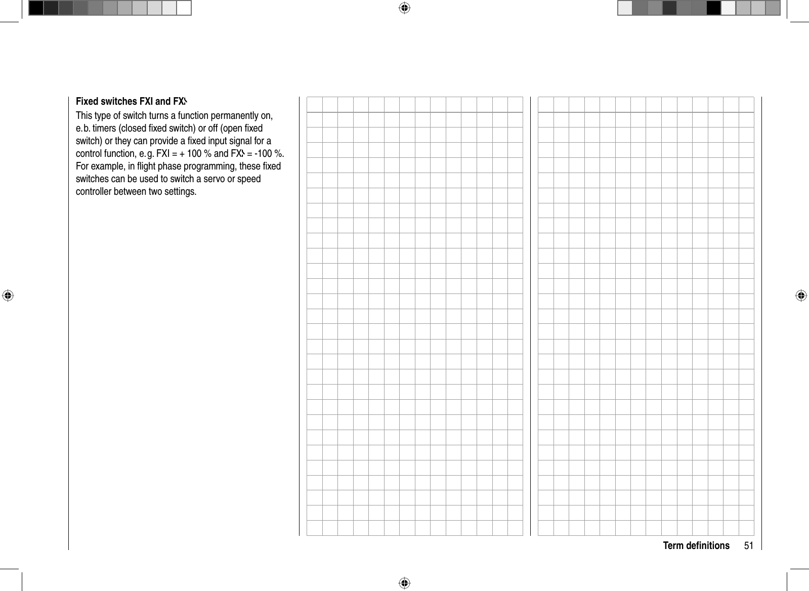 51Term deﬁ nitionsFixed switches FXI and FXThis type of switch turns a function permanently on, e. b. timers (closed ﬁ xed switch) or off (open ﬁ xed switch) or they can provide a ﬁ xed input signal for a control function, e. g. FXI = + 100 % and FX = -100 %. For example, in ﬂ ight phase programming, these ﬁ xed switches can be used to switch a servo or speed controller between two settings.