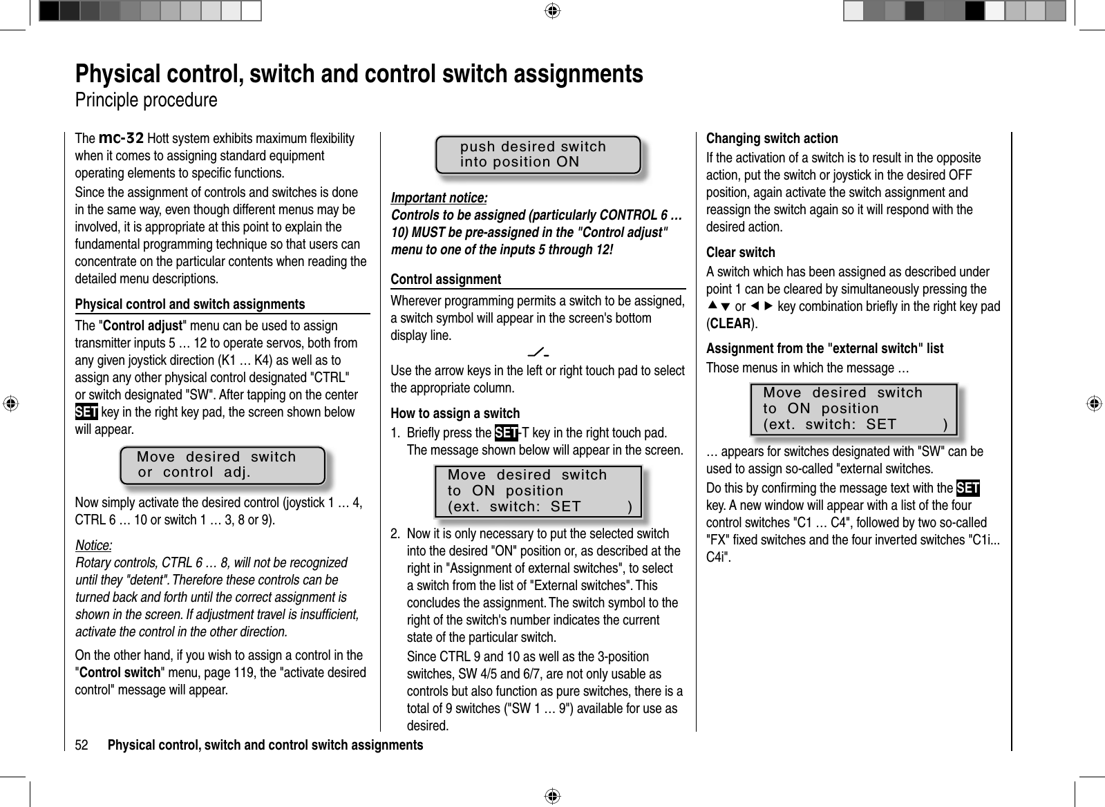 52 Physical control, switch and control switch assignments  Physical control, switch and control switch assignmentsPrinciple procedureThe mc-32 Hott system exhibits maximum ﬂ exibility when it comes to assigning standard equipment operating elements to speciﬁ c functions.Since the assignment of controls and switches is done in the same way, even though different menus may be involved, it is appropriate at this point to explain the fundamental programming technique so that users can concentrate on the particular contents when reading the detailed menu descriptions.Physical control and switch assignmentsThe &quot;Control adjust&quot; menu can be used to assign transmitter inputs 5 … 12 to operate servos, both from any given joystick direction (K1 … K4) as well as to assign any other physical control designated &quot;CTRL&quot; or switch designated &quot;SW&quot;. After tapping on the center SET key in the right key pad, the screen shown below will appear.Move  desired  switchor  control  adj.Now simply activate the desired control (joystick 1 … 4, CTRL 6 … 10 or switch 1 … 3, 8 or 9).Notice:Rotary controls, CTRL 6 … 8, will not be recognized until they &quot;detent&quot;. Therefore these controls can be turned back and forth until the correct assignment is shown in the screen. If adjustment travel is insufﬁ cient, activate the control in the other direction.On the other hand, if you wish to assign a control in the &quot;Control switch&quot; menu, page 119, the &quot;activate desired control&quot; message will appear.push desired switchinto position ONImportant notice:Controls to be assigned (particularly CON TROL 6 … 10) MUST be pre-assigned in the &quot;Control adjust&quot; menu to one of the inputs 5 through 12!Control assignmentWherever programming permits a switch to be assigned, a switch symbol will appear in the screen&apos;s bottom display line.Use the arrow keys in the left or right touch pad to select the appropriate column.How to assign a switchBrieﬂ y press the 1.  SET-T key in the right touch pad. The message shown below will appear in the screen.Move  desired  switchto  ON  position(ext.  switch:  SET         )Now it is only necessary to put the selected switch 2. into the desired &quot;ON&quot; position or, as described at the right in &quot;Assignment of external switches&quot;, to select a switch from the list of &quot;External switches&quot;. This concludes the assignment. The switch symbol to the right of the switch&apos;s number indicates the current state of the particular switch.Since CTRL 9 and 10 as well as the 3-position switches, SW 4/5 and 6/7, are not only usable as controls but also function as pure switches, there is a total of 9 switches (&quot;SW 1 … 9&quot;) available for use as desired.Changing switch action If the activation of a switch is to result in the opposite action, put the switch or joystick in the desired OFF position, again activate the switch assignment and reassign the switch again so it will respond with the desired action.Clear switchA switch which has been assigned as described under point 1 can be cleared by simultaneously pressing the cd or ef key combination brieﬂ y in the right key pad (CLEAR).Assignment from the &quot;external switch&quot; listThose menus in which the message …Move  desired  switchto  ON  position(ext.  switch:  SET         )… appears for switches designated with &quot;SW&quot; can be used to assign so-called &quot;external switches.Do this by conﬁ rming the message text with the SETkey. A new window will appear with a list of the four control switches &quot;C1 … C4&quot;, followed by two so-called &quot;FX&quot; ﬁ xed switches and the four inverted switches &quot;C1i... C4i&quot;.