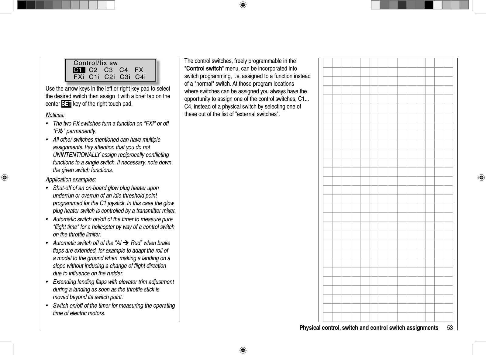 53Physical control, switch and control switch assignmentsControl/fix swC1   C2   C3   C4   FXFXi  C1i  C2i  C3i  C4iUse the arrow keys in the left or right key pad to select the desired switch then assign it with a brief tap on the center SET key of the right touch pad.Notices:The two FX switches turn a function on &quot;FXI&quot; or off •&quot;FX &quot; permanently.All other switches mentioned can have multiple •assignments. Pay attention that you do not UNINTENTIONALLY assign reciprocally conﬂ icting functions to a single switch. If necessary, note down the given switch functions.Application examples:Shut-off of an on-board glow plug heater upon •underrun or overrun of an idle threshold point programmed for the C1 joystick. In this case the glow plug heater switch is controlled by a transmitter mixer.Automatic switch on/off of the timer to measure pure •&quot;ﬂ ight time&quot; for a helicopter by way of a control switch on the throttle limiter.Automatic switch off of the &quot;AI • ¼ Rud&quot; when brake ﬂ aps are extended, for example to adapt the roll of a model to the ground when  making a landing on a slope without inducing a change of ﬂ ight direction due to inﬂ uence on the rudder.Extending landing ﬂ aps with elevator trim adjustment •during a landing as soon as the throttle stick is moved beyond its switch point. Switch on/off of the timer for measuring the operating •time of electric motors.The control switches, freely programmable in the &quot;Control switch&quot; menu, can be incorporated into switch programming, i. e. assigned to a function instead of a &quot;normal&quot; switch. At those program locations where switches can be assigned you always have the opportunity to assign one of the control switches, C1... C4, instead of a physical switch by selecting one of these out of the list of &quot;external switches&quot;.