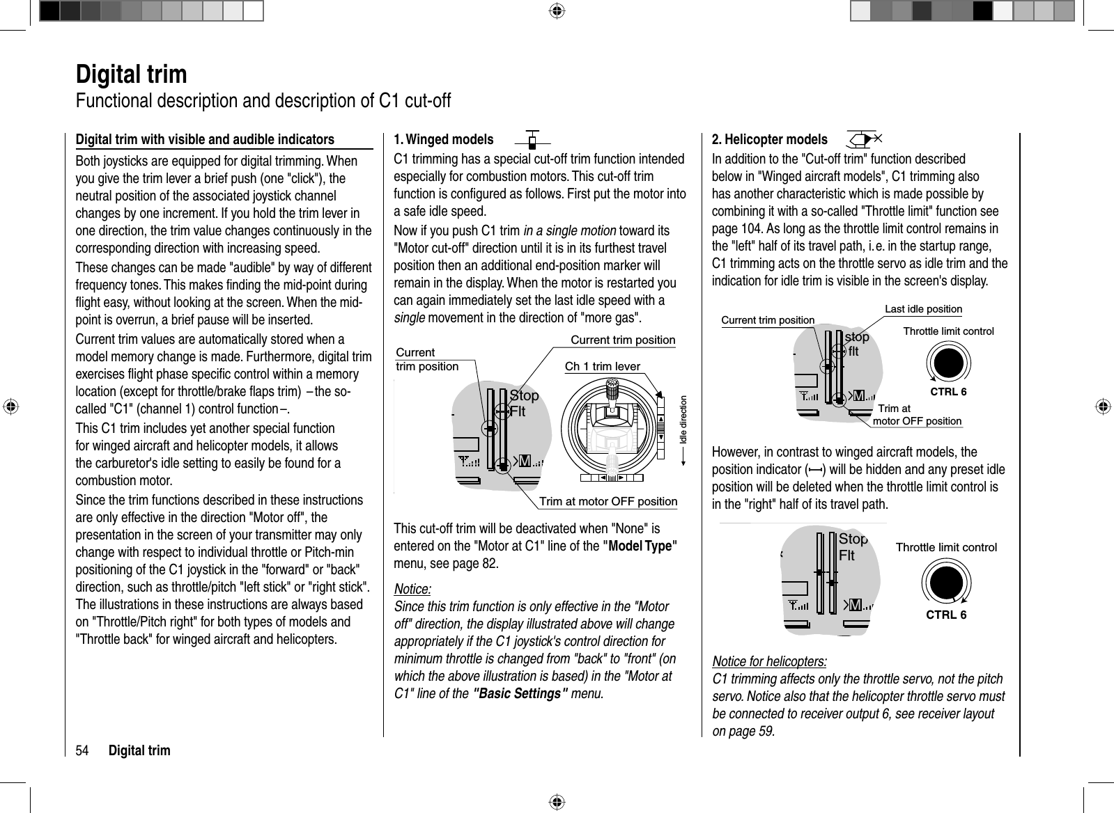 54 Digital trim  Digital  trimFunctional description and description of C1 cut-off Digital trim with visible and audible indicatorsBoth joysticks are equipped for digital trimming. When you give the trim lever a brief push (one &quot;click&quot;), the neutral position of the associated joystick channel changes by one increment. If you hold the trim lever in one direction, the trim value changes continuously in the corresponding direction with increasing speed. These changes can be made &quot;audible&quot; by way of different frequency tones. This makes ﬁ nding the mid-point during ﬂ ight easy, without looking at the screen. When the mid-point is overrun, a brief pause will be inserted.Current trim values are automatically stored when a model memory change is made. Furthermore, digital trim exercises ﬂ ight phase speciﬁ c control within a memory location (except for throttle/brake ﬂ aps trim)  – the so-called &quot;C1&quot; (channel 1) control function –.This C1 trim includes yet another special function for winged aircraft and helicopter models, it allows the carburetor&apos;s idle setting to easily be found for a combustion motor. Since the trim functions described in these instructions are only effective in the direction &quot;Motor off&quot;, the presentation in the screen of your transmitter may only change with respect to individual throttle or Pitch-min positioning of the C1 joystick in the &quot;forward&quot; or &quot;back&quot; direction, such as throttle/pitch &quot;left stick&quot; or &quot;right stick&quot;. The illustrations in these instructions are always based on &quot;Throttle/Pitch right&quot; for both types of models and &quot;Throttle back&quot; for winged aircraft and helicopters. 2. Helicopter modelsIn addition to the &quot;Cut-off trim&quot; function described below in &quot;Winged aircraft models&quot;, C1 trimming also has another characteristic which is made possible by combining it with a so-called &quot;Throttle limit&quot; function see page 104. As long as the throttle limit control remains in the &quot;left&quot; half of its travel path, i. e. in the startup range, C1 trimming acts on the throttle servo as idle trim and the indication for idle trim is visible in the screen&apos;s display.GRAUBELE#013:33hstop fltK780:000:00RX0.0V5.2VLast idle position2.4Mmotor OFF positionCTRL 6Throttle limit controlCurrent trim positionTrim at However, in contrast to winged aircraft models, the position indicator ( ) will be hidden and any preset idle position will be deleted when the throttle limit control is in the &quot;right&quot; half of its travel path.GRAUBELE#013:33hStopFltK780:000:00RX0.0V5.2VM2.4CTRL 6Throttle limit controlNotice for helicopters:C1 trimming affects only the throttle servo, not the pitch servo. Notice also that the helicopter throttle servo must be connected to receiver output 6, see receiver layout on page 59.1. Winged modelsC1 trimming has a special cut-off trim function intended especially for combustion motors. This cut-off trim function is conﬁ gured as follows. First put the motor into a safe idle speed. Now if you push C1 trim in a single motion toward its &quot;Motor cut-off&quot; direction until it is in its furthest travel position then an additional end-position marker will remain in the display. When the motor is restarted you can again immediately set the last idle speed with a single movement in the direction of &quot;more gas&quot;. GRAUBELE#013:33hStopFltK780:000:00RX0.0V5.2VCurrenttrim positionCurrent trim position2.4Ch 1 trim leverIdle directionMTrim at motor OFF positionThis cut-off trim will be deactivated when &quot;None&quot; is entered on the &quot;Motor at C1&quot; line of the &quot;Model Type&quot;menu, see page 82.Notice:Since this trim function is only effective in the &quot;Motor off&quot; direction, the display illustrated above will change appropriately if the C1 joystick&apos;s control direction for minimum throttle is changed from &quot;back&quot; to &quot;front&quot; (on which the above illustration is based) in the &quot;Motor at C1&quot; line of the &quot;Basic Settings&quot; menu.