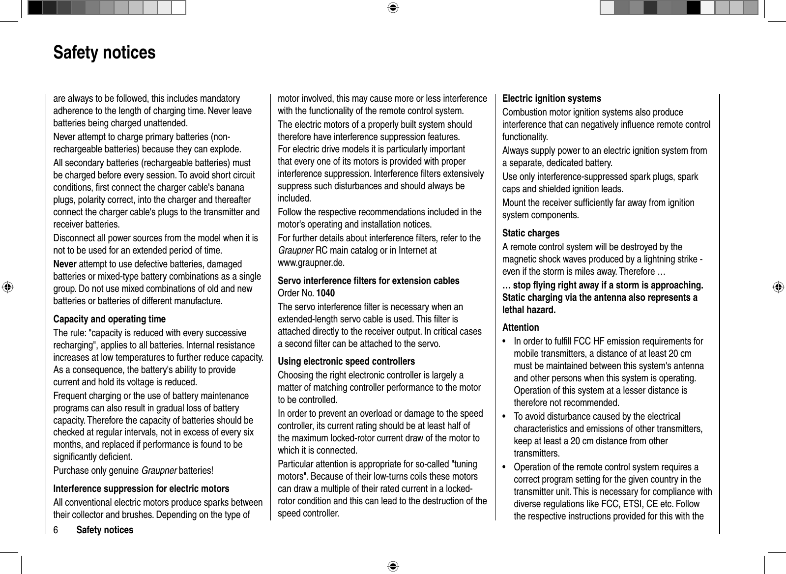 6Safety noticesare always to be followed, this includes mandatory adherence to the length of charging time. Never leave batteries being charged unattended.Never attempt to charge primary batteries (non-rechargeable batteries) because they can explode.All secondary batteries (rechargeable batteries) must be charged before every session. To avoid short circuit conditions, ﬁ rst connect the charger cable&apos;s banana plugs, polarity correct, into the charger and thereafter connect the charger cable&apos;s plugs to the transmitter and receiver batteries. Disconnect all power sources from the model when it is not to be used for an extended period of time. Never attempt to use defective batteries, damaged batteries or mixed-type battery combinations as a single group. Do not use mixed combinations of old and new batteries or batteries of different manufacture.Capacity and operating timeThe rule: &quot;capacity is reduced with every successive recharging&quot;, applies to all batteries. Internal resistance increases at low temperatures to further reduce capacity. As a consequence, the battery&apos;s ability to provide current and hold its voltage is reduced.Frequent charging or the use of battery maintenance programs can also result in gradual loss of battery capacity. Therefore the capacity of batteries should be checked at regular intervals, not in excess of every six months, and replaced if performance is found to be signiﬁ cantly deﬁ cient.Purchase only genuine Graupner batteries!Interference suppression for electric motorsAll conventional electric motors produce sparks between their collector and brushes. Depending on the type of motor involved, this may cause more or less interference with the functionality of the remote control system.The electric motors of a properly built system should therefore have interference suppression features. For electric drive models it is particularly important that every one of its motors is provided with proper interference suppression. Interference ﬁ lters extensively suppress such disturbances and should always be included. Follow the respective recommendations included in the motor&apos;s operating and installation notices.For further details about interference ﬁ lters, refer to the Graupner RC main catalog or in Internet at www.graupner.de.Servo interference ﬁ lters for extension cablesOrder No. 1040The servo interference ﬁ lter is necessary when an extended-length servo cable is used. This ﬁ lter is attached directly to the receiver output. In critical cases a second ﬁ lter can be attached to the servo. Using electronic speed controllersChoosing the right electronic controller is largely a matter of matching controller performance to the motor to be controlled.In order to prevent an overload or damage to the speed controller, its current rating should be at least half of the maximum locked-rotor current draw of the motor to which it is connected.Particular attention is appropriate for so-called &quot;tuning motors&quot;. Because of their low-turns coils these motors can draw a multiple of their rated current in a locked-rotor condition and this can lead to the destruction of the speed controller.Electric ignition systemsCombustion motor ignition systems also produce interference that can negatively inﬂ uence remote control functionality.Always supply power to an electric ignition system from a separate, dedicated battery.Use only interference-suppressed spark plugs, spark caps and shielded ignition leads.Mount the receiver sufﬁ ciently far away from ignition system components.Static chargesA remote control system will be destroyed by the magnetic shock waves produced by a lightning strike - even if the storm is miles away. Therefore …… stop ﬂ ying right away if a storm is approaching. Static charging via the antenna also represents a lethal hazard.AttentionIn order to fulﬁ ll FCC HF emission requirements for •mobile transmitters, a distance of at least 20 cm must be maintained between this system&apos;s antenna and other persons when this system is operating. Operation of this system at a lesser distance is therefore not recommended. To avoid disturbance caused by the electrical •characteristics and emissions of other transmitters, keep at least a 20 cm distance from other transmitters.Operation of the remote control system requires a •correct program setting for the given country in the transmitter unit. This is necessary for compliance with diverse regulations like FCC, ETSI, CE etc. Follow the respective instructions provided for this with the Safety notices