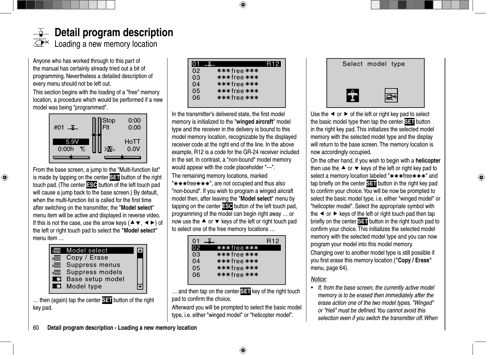 60 Detail program description - Loading a new memory locationAnyone who has worked through to this part of the manual has certainly already tried out a bit of programming. Nevertheless a detailed description of every menu should not be left out. This section begins with the loading of a &quot;free&quot; memory location, a procedure which would be performed if a new model was being &quot;programmed&quot;.GRAUBELE#010:00hStopFltK780:000:000.0V5.9VMHoTTFrom the base screen, a jump to the &quot;Multi-function list&quot; is made by tapping on the center SET button of the right touch pad. (The center ESC button of the left touch pad will cause a jump back to the base screen.) By default, when the multi-function list is called for the ﬁ rst time after switching on the transmitter, the &quot;Model select&quot;menu item will be active and displayed in reverse video. If this is not the case, use the arrow keys (cd,ef) of the left or right touch pad to select the &quot;Model select&quot; menu item … Copy / EraseSuppress menus Suppress modelsModel selectBase setup modelModel type… then (again) tap the center SET button of the right key pad.   Detail  program  description   Loading a new memory location030405¿¿¿ free¿¿¿020106R12¿¿¿ free¿¿¿¿¿¿ free¿¿¿¿¿¿ free¿¿¿¿¿¿ free¿¿¿In the transmitter&apos;s delivered state, the ﬁ rst model memory is initialized to the &quot;winged aircraft&quot; model type and the receiver in the delivery is bound to this model memory location, recognizable by the displayed receiver code at the right end of the line. In the above example, R12 is a code for the GR-24 receiver included in the set. In contrast, a &quot;non-bound&quot; model memory would appear with the code placeholder &quot;---&quot;. The remaining memory locations, marked &quot;ÄÄÄfreeÄÄÄ&quot;, are not occupied and thus also &quot;non-bound&quot;. If you wish to program a winged aircraft model then, after leaving the &quot;Model select&quot; menu by tapping on the center ESC button of the left touch pad, programming of the model can begin right away … or now use the c or d keys of the left or right touch pad to select one of the free memory locations …030405¿¿¿ free¿¿¿020106R12¿¿¿ free¿¿¿¿¿¿ free¿¿¿¿¿¿ free¿¿¿¿¿¿ free ¿¿¿… and then tap on the center SET key of the right touch pad to conﬁ rm the choice.Afterward you will be prompted to select the basic model type, i.e. either &quot;winged model&quot; or &quot;helicopter model&quot;.Select  model  typeUse the e or f of the left or right key pad to select the basic model type then tap the center SET button in the right key pad. This initializes the selected model memory with the selected model type and the display will return to the base screen. The memory location is now accordingly occupied. On the other hand, if you wish to begin with a helicopterthen use the c or d keys of the left or right key pad to select a memory location labeled &quot;ÄÄÄfreeÄÄÄ&quot; and tap brieﬂ y on the center SET button in the right key pad to conﬁ rm your choice. You will be now be prompted to select the basic model type, i.e. either &quot;winged model&quot; or &quot;helicopter model&quot;. Select the appropriate symbol with the e or f keys of the left or right touch pad then tap brieﬂ y on the center SET button in the right touch pad to conﬁ rm your choice. This initializes the selected model memory with the selected model type and you can now program your model into this model memory.Changing over to another model type is still possible if you ﬁ rst erase this memory location (&quot;Copy / Erase&quot;menu, page 64).Notice:If, from the base screen, the currently active model •memory is to be erased then immediately after the erase action one of the two model types, &quot;Winged&quot; or &quot;Heli&quot; must be deﬁ ned. You cannot avoid this selection even if you switch the transmitter off. When 