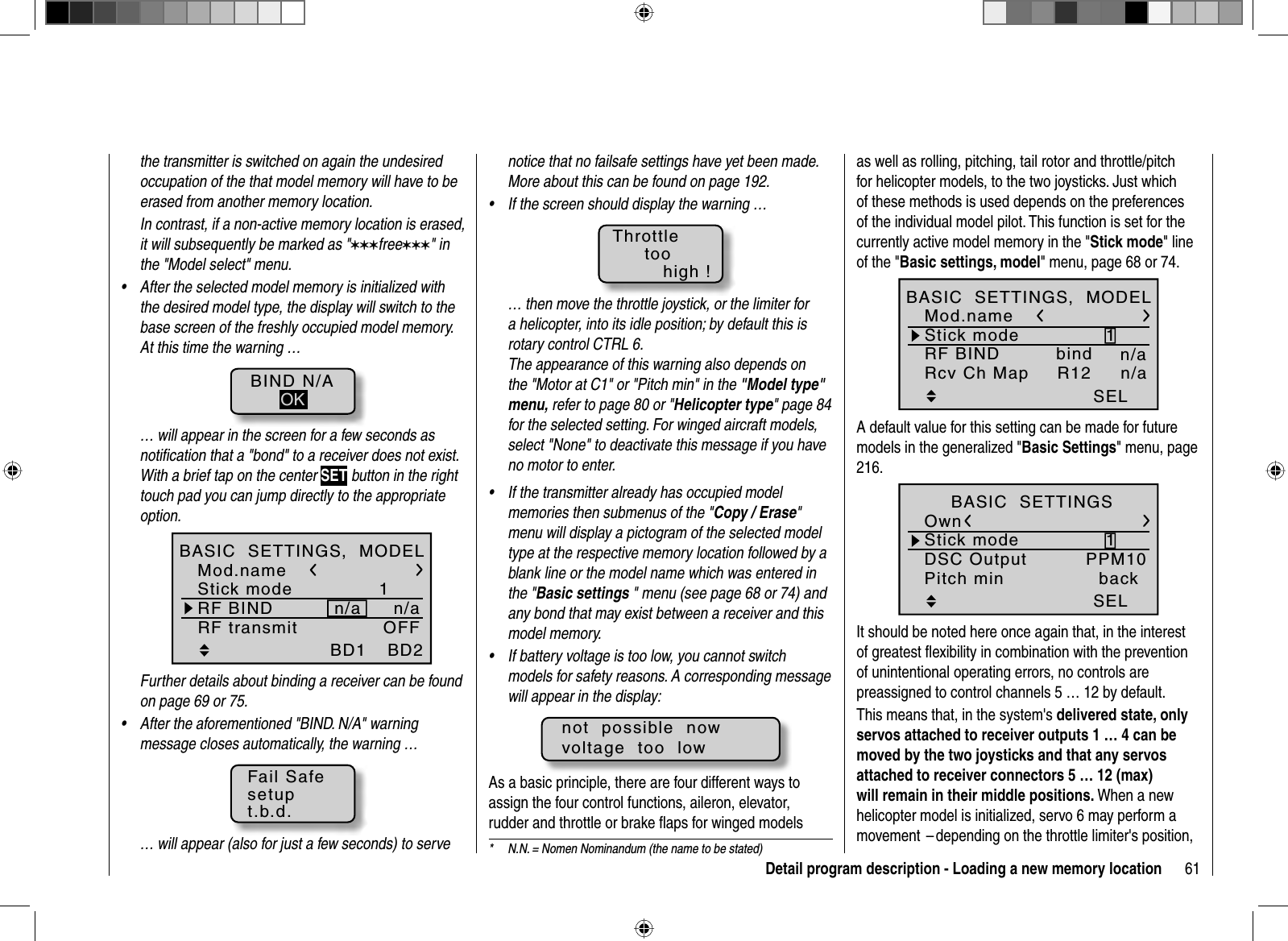 61Detail program description - Loading a new memory locationnotice that no failsafe settings have yet been made. More about this can be found on page 192. If the screen should display the warning …•Throttletoohigh !… then move the throttle joystick, or the limiter for a helicopter, into its idle position; by default this is rotary control CTRL 6.The appearance of this warning also depends on the &quot;Motor at C1&quot; or &quot;Pitch min&quot; in the &quot;Model type&quot; menu, refer to page 80 or &quot;Helicopter type&quot; page 84 for the selected setting. For winged aircraft models, select &quot;None&quot; to deactivate this message if you have no motor to enter.If the transmitter already has occupied model •memories then submenus of the &quot;Copy / Erase&quot;menu will display a pictogram of the selected model type at the respective memory location followed by a blank line or the model name which was entered in the &quot;Basic settings &quot; menu (see page 68 or 74) and any bond that may exist between a receiver and this model memory.If battery voltage is too low, you cannot• switch models for safety reasons. A corresponding message will appear in the display:not  possible  nowvoltage  too  lowAs a basic principle, there are four different ways to assign the four control functions, aileron, elevator, rudder and throttle or brake ﬂ aps for winged models the transmitter is switched on again the undesired occupation of the that model memory will have to be erased from another memory location.In contrast, if a non-active memory location is erased, it will subsequently be marked as &quot;999free999&quot; in the &quot;Model select&quot; menu.After the selected model memory is initialized with •the desired model type, the display will switch to the base screen of the freshly occupied model memory. At this time the warning …BIND N/AOK… will appear in the screen for a few seconds as notiﬁ cation that a &quot;bond&quot; to a receiver does not exist. With a brief tap on the center SET button in the right touch pad you can jump directly to the appropriate option.1BD2BD1Mod.nameStick modeRF BIND n/aBASIC  SETTINGS,  MODELn/aRF transmit OFFFurther details about binding a receiver can be found on page 69 or 75.After the aforementioned &quot;BIND. N/A&quot; warning •message closes automatically, the warning …Fail Safesetupt.b.d.… will appear (also for just a few seconds) to serve  *  N.N. = Nomen Nominandum (the name to be stated)as well as rolling, pitching, tail rotor and throttle/pitch for helicopter models, to the two joysticks. Just which of these methods is used depends on the preferences of the individual model pilot. This function is set for the currently active model memory in the &quot;Stick mode&quot; line of the &quot;Basic settings, model&quot; menu, page 68 or 74.1n/abindSELR12Mod.nameStick modeRF BINDBASIC  SETTINGS,  MODELRcv Ch Map n/aA default value for this setting can be made for future models in the generalized &quot;Basic Settings&quot; menu, page 216.1PPM10SELBASIC  SETTINGSOwnStick modeDSC OutputPitch min backIt should be noted here once again that, in the interest of greatest ﬂ exibility in combination with the prevention of unintentional operating errors, no controls are preassigned to control channels 5 … 12 by default.This means that, in the system&apos;s delivered state, only servos attached to receiver outputs 1 … 4 can be moved by the two joysticks and that any servos attached to receiver connectors 5 … 12 (max) will remain in their middle positions. When a new helicopter model is initialized, servo 6 may perform a movement  – depending on the throttle limiter&apos;s position, 