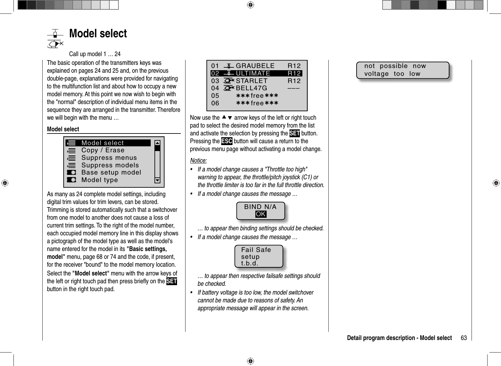 63Detail program description - Model select   Model  selectCall up model 1 … 24The basic operation of the transmitters keys was explained on pages 24 and 25 and, on the previous double-page, explanations were provided for navigating to the multifunction list and about how to occupy a new model memory. At this point we now wish to begin with the &quot;normal&quot; description of individual menu items in the sequence they are arranged in the transmitter. Therefore we will begin with the menu …Model selectCopy / EraseSuppress menus Suppress modelsModel selectBase setup modelModel typeAs many as 24 complete model settings, including digital trim values for trim levers, can be stored. Trimming is stored automatically such that a switchover from one model to another does not cause a loss of current trim settings. To the right of the model number, each occupied model memory line in this display shows a pictograph of the model type as well as the model&apos;s name entered for the model in its &quot;Basic settings, model&quot; menu, page 68 or 74 and the code, if present, for the receiver &quot;bound&quot; to the model memory location.Select the &quot;Model select&quot; menu with the arrow keys of the left or right touch pad then press brieﬂ y on the SETbutton in the right touch pad.01030405ULTIMATE02GRAUBELESTARLETBELL47G06R12R12R12–––¿¿¿ free¿¿¿¿¿¿ free¿¿¿Now use the cd arrow keys of the left or right touch pad to select the desired model memory from the list and activate the selection by pressing the SET button. Pressing the ESC button will cause a return to the previous menu page without activating a model change.Notice:If a model change causes a &quot;Throttle too high&quot; •warning to appear, the throttle/pitch joystick (C1) or the throttle limiter is too far in the full throttle direction.If a model change causes the message …•BIND N/AOK… to appear then binding settings should be checked.If a model change causes the message …•Fail Safesetupt.b.d.… to appear then respective failsafe settings should be checked.If battery voltage is too low, the model switchover •cannot be made due to reasons of safety. An appropriate message will appear in the screen.not  possible  nowvoltage  too  low