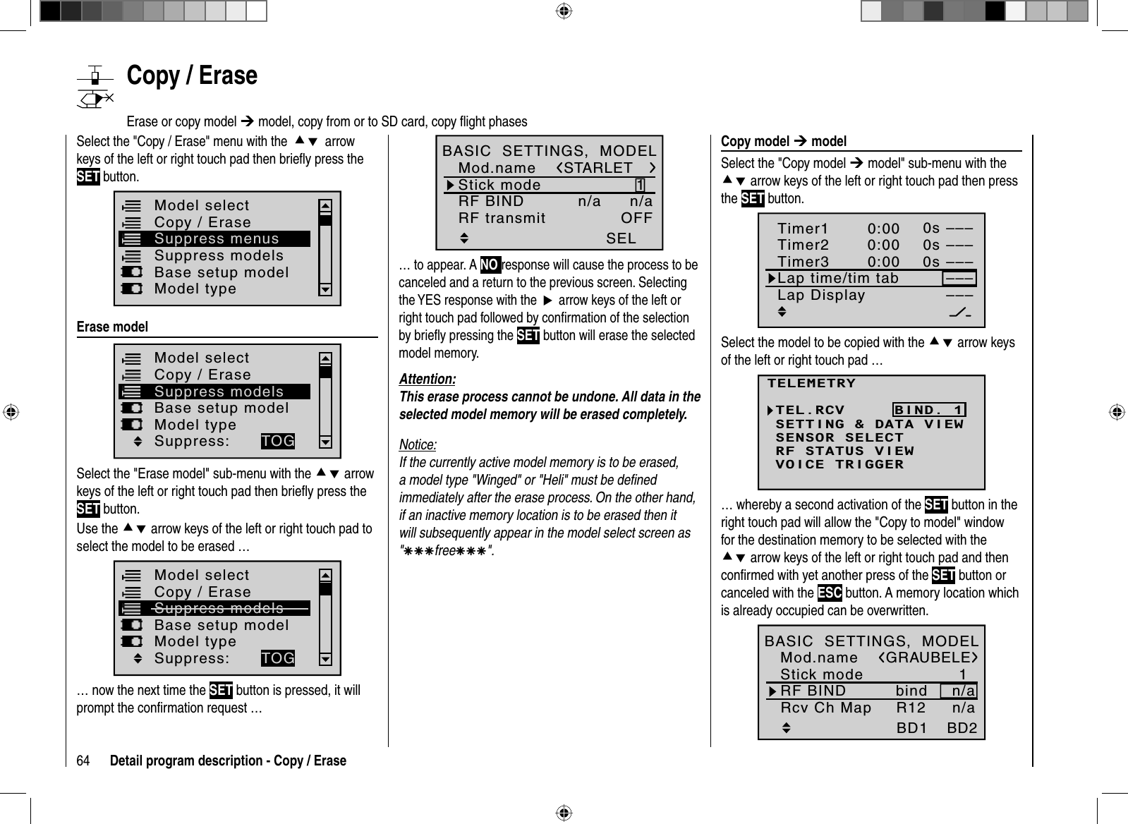 64 Detail program description - Copy / Erase   Copy  model  ¼ modelSelect the &quot;Copy model ¼ model&quot; sub-menu with the cd arrow keys of the left or right touch pad then press the SET button.SEL–––0:000:000:000s0s––––––––––––SEL0sTimer1Timer2Timer3Lap time/tim tabLap DisplaySelect the model to be copied with the cd arrow keysof the left or right touch pad …TELEMETRYSETTING &amp; DATA VIEWSENSOR SELECTRF STATUS VIEWVOICE TRIGGERTEL.RCV BIND. 1… whereby a second activation of the SET button in the right touch pad will allow the &quot;Copy to model&quot; window for the destination memory to be selected with the cd arrow keys of the left or right touch pad and then conﬁ rmed with yet another press of the SET button or canceled with the ESC button. A memory location which is already occupied can be overwritten.1bindBD1GRAUBELEBD2R12Mod.nameStick modeRF BIND n/aBASIC  SETTINGS,  MODELRcv Ch Map n/a1SELSTARLETMod.nameStick modeRF BIND n/aBASIC  SETTINGS,  MODELn/aRF transmit OFF… to appear. A NO response will cause the process to be canceled and a return to the previous screen. Selecting the YES response with theXarrow keys of the left or right touch pad followed by conﬁ rmation of the selection by brieﬂ y pressing the SET button will erase the selected model memory.Attention:This erase process cannot be undone. All data in the selected model memory will be erased completely.Notice:If the currently active model memory is to be erased, a model type &quot;Winged&quot; or &quot;Heli&quot; must be deﬁ ned immediately after the erase process. On the other hand, if an inactive memory location is to be erased then it will subsequently appear in the model select screen as &quot;ÄÄÄfreeÄÄÄ&quot;.   Copy  /  EraseErase or copy model ¼ model, copy from or to SD card, copy ﬂ ight phases Select the &quot;Copy / Erase&quot; menu with thecdarrow keys of the left or right touch pad then brieﬂ y press the SET button.Suppress modelsModel selectBase setup modelModel typeCopy / EraseSuppress menus  Erase  modelModel selectBase setup modelModel typeCopy / EraseSuppress modelsSuppress: TOGSelect the &quot;Erase model&quot; sub-menu with the cd arrow keys of the left or right touch pad then brieﬂ y press the SET button.Use the cd arrow keys of the left or right touch pad to select the model to be erased …Model selectBase setup modelModel typeCopy / EraseSuppress modelsSuppress: TOG… now the next time the SET button is pressed, it will prompt the conﬁ rmation request …