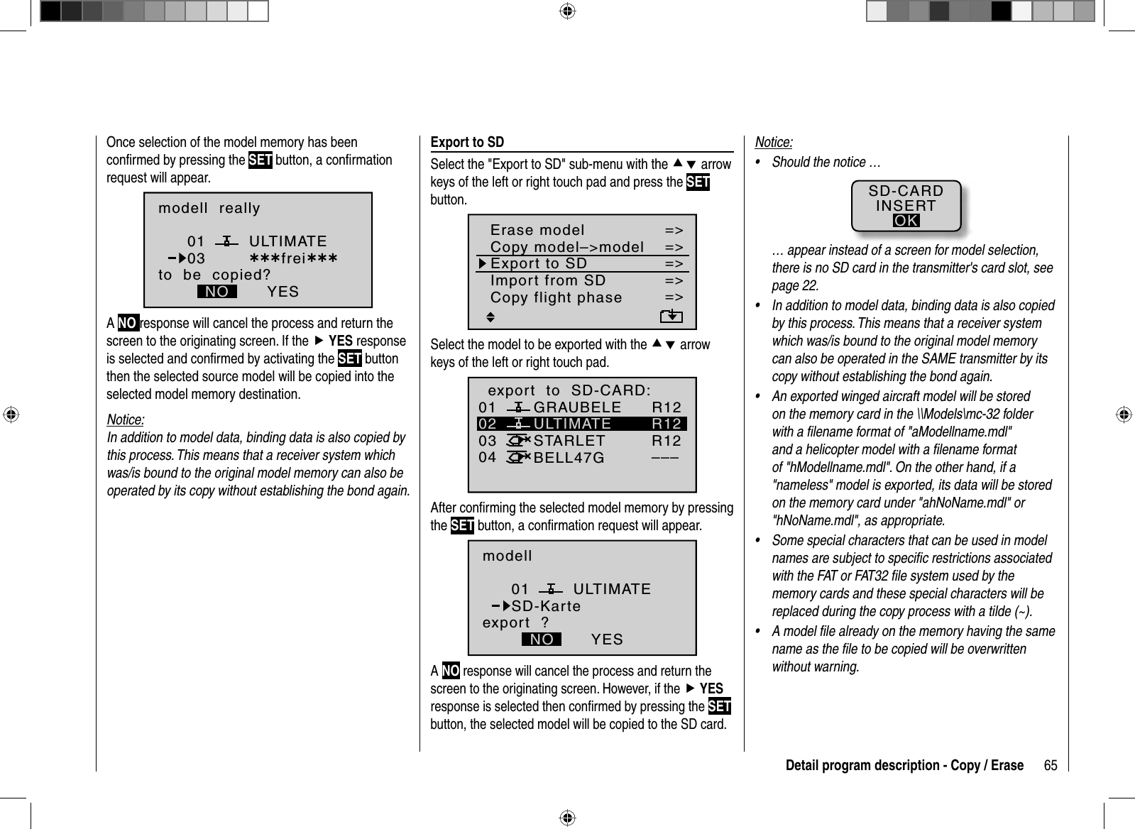 65Detail program description - Copy / EraseOnce selection of the model memory has been conﬁ rmed by pressing the SET button, a conﬁ rmation request will appear.modell  reallyULTIMATEto  be  copied?NO YES0103 ¿¿¿frei¿¿¿ANO response will cancel the process and return the screen to the originating screen. If the fYES response is selected and conﬁ rmed by activating the SET button then the selected source model will be copied into the selected model memory destination. Notice:In addition to model data, binding data is also copied by this process. This means that a receiver system which was/is bound to the original model memory can also be operated by its copy without establishing the bond again.   Export  to  SDSelect the &quot;Export to SD&quot; sub-menu with the cd arrow keys of the left or right touch pad and press the SETbutton.=&gt;=&gt;=&gt;=&gt;=&gt;=&gt;=&gt;Copy flight phaseErase modelCopy model–&gt;modelExport to SDImport from SDSelect the model to be exported with the cd arrow keys of the left or right touch pad.01030405 ¿¿frei¿¿ULTIMATE02GRAUBELESTARLETBELL47Gexport  to  SD-CARD:R12R12R12–––After conﬁ rming the selected model memory by pressing the SET button, a conﬁ rmation request will appear.modellULTIMATEexport  ?NO YES01SD-KarteANO response will cancel the process and return the screen to the originating screen. However, if the fYESresponse is selected then conﬁ rmed by pressing the SETbutton, the selected model will be copied to the SD card.Notice:Should the notice …•SD-CARDINSERTOK… appear instead of a screen for model selection, there is no SD card in the transmitter&apos;s card slot, see page 22.In addition to model data, binding data is also copied •by this process. This means that a receiver system which was/is bound to the original model memory can also be operated in the SAME transmitter by its copy without establishing the bond again.An exported winged aircraft model will be stored •on the memory card in the \\Models\mc-32 folder with a ﬁ lename format of &quot;aModellname.mdl&quot; and a helicopter model with a ﬁ lename format of &quot;hModellname.mdl&quot;. On the other hand, if a &quot;nameless&quot; model is exported, its data will be stored on the memory card under &quot;ahNoName.mdl&quot; or &quot;hNoName.mdl&quot;, as appropriate.Some special characters that can be used in model •names are subject to speciﬁ c restrictions associated with the FAT or FAT32 ﬁ le system used by the memory cards and these special characters will be replaced during the copy process with a tilde (~).A model ﬁ le already on the memory having the same •name as the ﬁ le to be copied will be overwritten without warning.