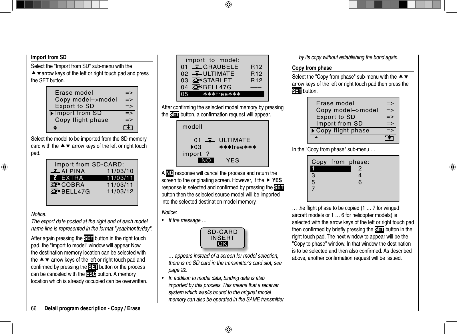 66 Detail program description - Copy / Erase010304ULTIMATE02GRAUBELESTARLETBELL47Gimport  to  model:05 ¿¿¿free¿¿¿R12R12R12–––After conﬁ rming the selected model memory by pressing the SET button, a conﬁ rmation request will appear.modellULTIMATEimport  ?NO YES0103 ¿¿¿free¿¿¿ANO response will cancel the process and return the screen to the originating screen. However, if the fYESresponse is selected and conﬁ rmed by pressing the SETbutton then the selected source model will be imported into the selected destination model memory. Notice:If the message …•SD-CARDINSERTOK… appears instead of a screen for model selection, there is no SD card in the transmitter&apos;s card slot, see page 22.In addition to model data, binding data is also •imported by this process. This means that a receiver system which was/is bound to the original model memory can also be operated in the SAME transmitter    Import  from  SDSelect the &quot;Import from SD&quot; sub-menu with the cdarrow keys of the left or right touch pad and press the SET button.=&gt;=&gt;=&gt;=&gt;=&gt;=&gt;=&gt;Copy flight phaseErase modelCopy model–&gt;modelExport to SDImport from SDSelect the model to be imported from the SD memory card with the cd arrow keys of the left or right touch pad.05 ¿¿frei¿¿EXTRAALPINACOBRABELL47Gimport from SD-CARD:11/03/1011/03/1111/03/1111/03/12Notice:The export date posted at the right end of each model name line is represented in the format &quot;year/month/day&quot;.After again pressing the SET button in the right touch pad, the &quot;import to model&quot; window will appear Now the destination memory location can be selected with the cd arrow keys of the left or right touch pad and conﬁ rmed by pressing the SET button or the process can be canceled with the ESC button. A memory location which is already occupied can be overwritten.by its copy without establishing the bond again.   Copy  from  phaseSelect the &quot;Copy from phase&quot; sub-menu with the cdarrow keys of the left or right touch pad then press the SET button.=&gt;=&gt;=&gt;=&gt;=&gt;=&gt;=&gt;Copy flight phaseErase modelCopy model–&gt;modelExport to SDImport from SDIn the &quot;Copy from phase&quot; sub-menu …7Copy  from  phase:35=&gt;=&gt;2461… the ﬂ ight phase to be copied (1 … 7 for winged aircraft models or 1 … 6 for helicopter models) is selected with the arrow keys of the left or right touch pad then conﬁ rmed by brieﬂ y pressing the SET button in the right touch pad. The next window to appear will be the &quot;Copy to phase&quot; window. In that window the destination is to be selected and then also conﬁ rmed. As described above, another conﬁ rmation request will be issued.