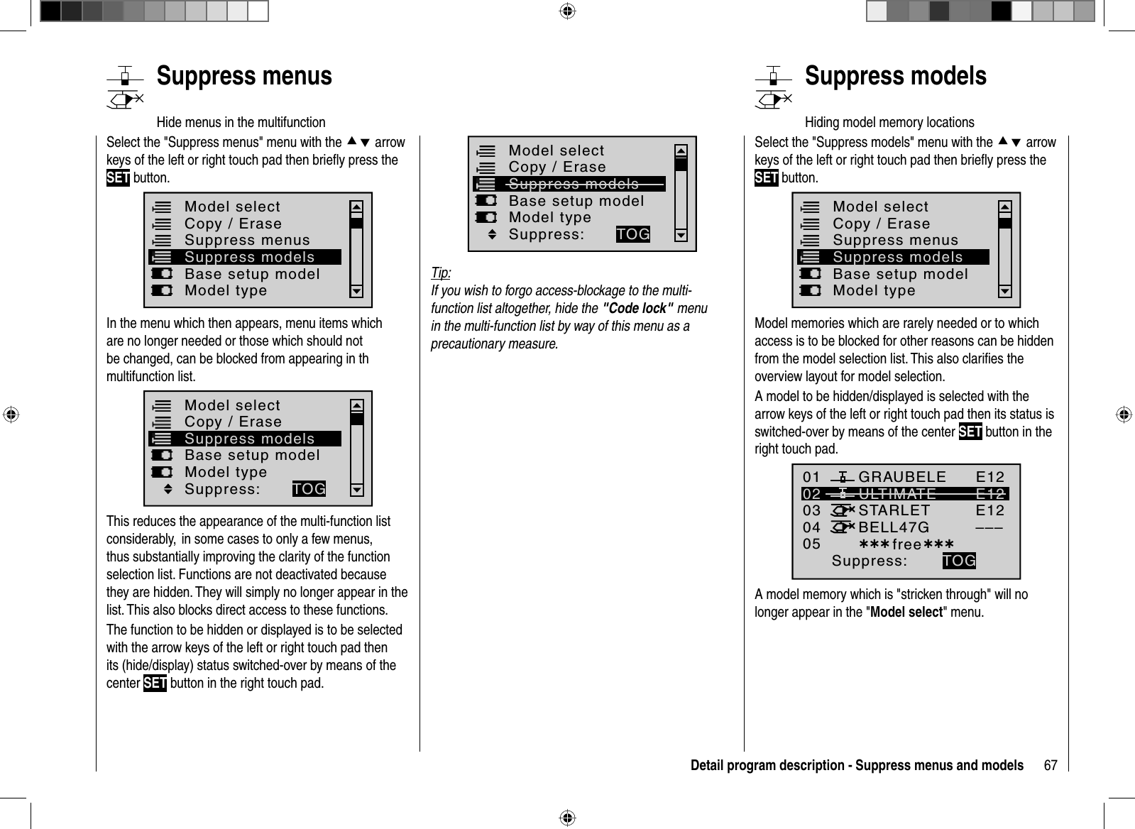 67Detail program description - Suppress menus and models   Suppress  menusHide menus in the multifunction Select the &quot;Suppress menus&quot; menu with the cd arrow keys of the left or right touch pad then brieﬂ y press the SET button.Model selectBase setup modelModel typeCopy / EraseSuppress menusSuppress modelsIn the menu which then appears, menu items which are no longer needed or those which should not be changed, can be blocked from appearing in th multifunction list.Model selectBase setup modelModel typeCopy / EraseSuppress modelsSuppress: TOGThis reduces the appearance of the multi-function list considerably,  in some cases to only a few menus, thus substantially improving the clarity of the function selection list. Functions are not deactivated because they are hidden. They will simply no longer appear in the list. This also blocks direct access to these functions.The function to be hidden or displayed is to be selected with the arrow keys of the left or right touch pad then its (hide/display) status switched-over by means of the center SET button in the right touch pad.Model selectBase setup modelModel typeCopy / EraseSuppress modelsSuppress: TOGTip:If you wish to forgo access-blockage to the multi-function list altogether, hide the &quot;Code lock&quot;menu in the multi-function list by way of this menu as a precautionary measure.   Suppress  modelsHiding model memory locationsSelect the &quot;Suppress models&quot; menu with the cd arrow keys of the left or right touch pad then brieﬂ y press the SET button.Model selectBase setup modelModel typeCopy / EraseSuppress menusSuppress modelsModel memories which are rarely needed or to which access is to be blocked for other reasons can be hidden from the model selection list. This also clariﬁ es the overview layout for model selection.A model to be hidden/displayed is selected with the arrow keys of the left or right touch pad then its status is switched-over by means of the center SET button in the right touch pad.01030405ULTIMATE02GRAUBELESTARLETBELL47GE12E12E12–––¿¿¿ free¿¿¿Suppress: TOGA model memory which is &quot;stricken through&quot; will no longer appear in the &quot;Model select&quot; menu.