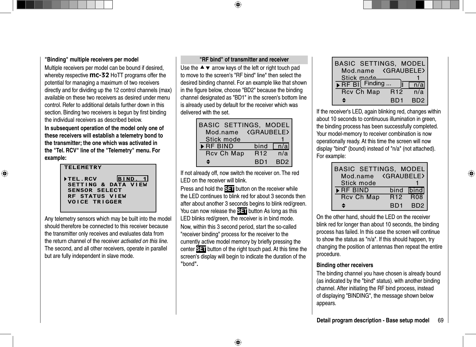 69Detail program description - Base setup model   &quot;RF bind &quot; of transmitter and receiverUse the cd arrow keys of the left or right touch pad to move to the screen&apos;s &quot;RF bind&quot; line&quot; then select the desired binding channel. For an example like that shown in the figure below, choose &quot;BD2&quot; because the binding channel designated as &quot;BD1&quot; in the screen&apos;s bottom line is already used by default for the receiver which was delivered with the set.1bindBD1GRAUBELEBD2R12Mod.nameStick modeRF BIND n/aBASIC  SETTINGS,  MODELRcv Ch Map n/aIf not already off, now switch the receiver on. The red LED on the receiver will blink.Press and hold the SET button on the receiver while the LED continues to blink red for about 3 seconds then after about another 3 seconds begins to blink red/green. You can now release the SET button As long as this LED blinks red/green, the receiver is in bind mode.Now, within this 3 second period, start the so-called &quot;receiver binding&quot; process for the receiver to the currently active model memory by brieﬂ y pressing the center SET button of the right touch pad. At this time the screen&apos;s display will begin to indicate the duration of the &quot;bond&quot;.&quot;Binding&quot; multiple receivers per modelMultiple receivers per model can be bound if desired, whereby respective mc-32 HoTT programs offer the potential for managing a maximum of two receivers directly and for dividing up the 12 control channels (max) available on these two receivers as desired under menu control. Refer to additional details further down in this section. Binding two receivers is begun by ﬁ rst binding the individual receivers as described below. In subsequent operation of the model only one of these receivers will establish a telemetry bond to the transmitter; the one which was activated in the &quot;Tel. RCV&quot; line of the &quot;Telemetry&quot; menu. For example:TELEMETRYSETTING &amp; DATA VIEWSENSOR SELECTRF STATUS VIEWVOICE TRIGGERTEL.RCV BIND. 1Any telemetry sensors which may be built into the model should therefore be connected to this receiver because the transmitter only receives and evaluates data from the return channel of the receiver activated on this line.The second, and all other receivers, operate in parallel but are fully independent in slave mode.1BD1GRAUBELEBD2bindR12Mod.nameStick modeRF BIND n/aBASIC  SETTINGS,  MODELRcv Ch Map n/aFinding ...If the receiver&apos;s LED, again blinking red, changes within about 10 seconds to continuous illumination in green, the binding process has been successfully completed. Your model-memory to receiver combination is now operationally ready. At this time the screen will now display &quot;bind&quot; (bound) instead of &quot;n/a&quot; (not attached). For example:1BD1GRAUBELEBD2R08bindR12Mod.nameStick modeRF BINDBASIC  SETTINGS,  MODELRcv Ch MapbindOn the other hand, should the LED on the receiver blink red for longer than about 10 seconds, the binding process has failed. In this case the screen will continue to show the status as &quot;n/a&quot;. If this should happen, try changing the position of antennas then repeat the entire procedure.Binding other receiversThe binding channel you have chosen is already bound (as indicated by the &quot;bind&quot; status). with another binding channel. After initiating the RF bind process, instead of displaying &quot;BINDING&quot;, the message shown below appears.