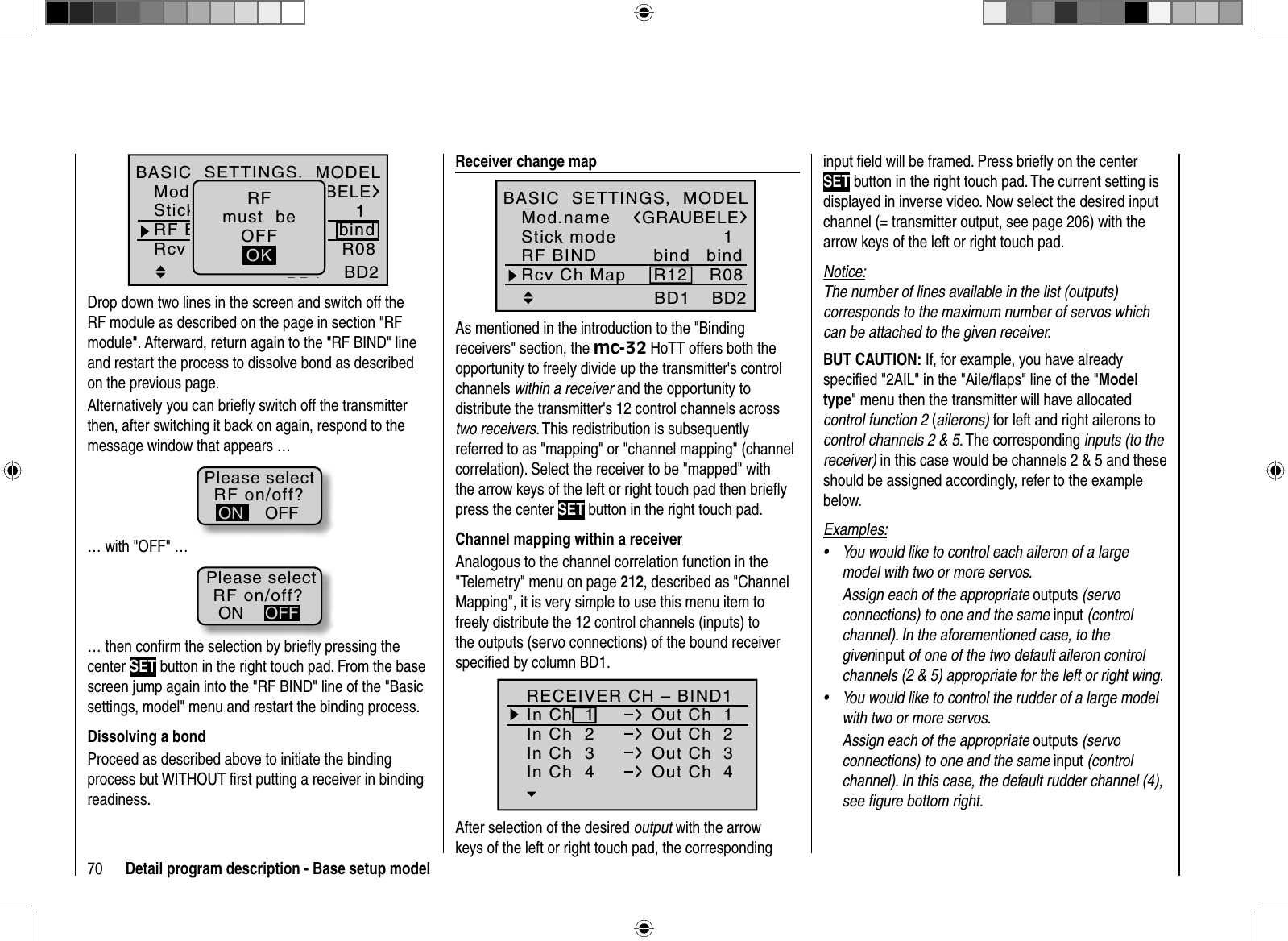 70 Detail program description - Base setup model1BD1GRAUBELEBD2R08bindR12Mod.nameStick modeRF BINDBASIC  SETTINGS,  MODELRcv Ch MapbindRFmust  beOFFOKDrop down two lines in the screen and switch off the RF module as described on the page in section &quot;RF module&quot;. Afterward, return again to the &quot;RF BIND&quot; line and restart the process to dissolve bond as described on the previous page.Alternatively you can brieﬂ y switch off the transmitterthen, after switching it back on again, respond to the message window that appears …RF on/off?OFFONPlease select… with &quot;OFF&quot; …RF on/off?ONPlease selectOFF… then conﬁ rm the selection by brieﬂ y pressing the center SET button in the right touch pad. From the base screen jump again into the &quot;RF BIND&quot; line of the &quot;Basic settings, model&quot; menu and restart the binding process.Dissolving a bondProceed as described above to initiate the binding process but WITHOUT ﬁrst putting a receiver in binding readiness.  Receiver  change  map1BD1GRAUBELEBD2R08bindR12Mod.nameStick modeRF BINDBASIC  SETTINGS,  MODELRcv Ch MapbindAs mentioned in the introduction to the &quot;Binding receivers&quot; section, the mc-32 HoTT offers both the opportunity to freely divide up the transmitter&apos;s control channels within a receiver and the opportunity to distribute the transmitter&apos;s 12 control channels across two receivers.This redistribution is subsequently referred to as &quot;mapping&quot; or &quot;channel mapping&quot; (channel correlation). Select the receiver to be &quot;mapped&quot; with the arrow keys of the left or right touch pad then brieﬂ y press the center SET button in the right touch pad.Channel mapping within a receiverAnalogous to the channel correlation function in the &quot;Telemetry&quot; menu on page 212, described as &quot;Channel Mapping&quot;, it is very simple to use this menu item to freely distribute the 12 control channels (inputs) to the outputs (servo connections) of the bound receiver speciﬁ ed by column BD1.RECEIVER CH – BIND1In Ch  1 Out Ch  1In Ch  2 Out Ch  2In Ch  3 Out Ch  3In Ch  4 Out Ch  4After selection of the desired output with the arrow keys of the left or right touch pad, the corresponding input ﬁ eld will be framed. Press brieﬂ y on the center SET button in the right touch pad. The current setting is displayed in inverse video. Now select the desired input channel (= transmitter output, see page 206) with the arrow keys of the left or right touch pad.Notice:The number of lines available in the list (outputs) corresponds to the maximum number of servos which can be attached to the given receiver.BUT CAUTION: If, for example, you have already speciﬁ ed &quot;2AIL&quot; in the &quot;Aile/ﬂ aps&quot; line of the &quot;Modeltype&quot; menu then the transmitter will have allocated control function 2 (ailerons) for left and right ailerons to control channels 2 &amp; 5. The corresponding inputs (to the receiver) in this case would be channels 2 &amp; 5 and these should be assigned accordingly, refer to the example below.Examples:You would like to control each aileron of a large •model with two or more servos. Assign each of the appropriate outputs (servo connections) to one and the same input (control channel). In the aforementioned case, to the giveninput of one of the two default aileron control channels (2 &amp; 5) appropriate for the left or right wing.You would like to control the rudder of a large model •with two or more servos. Assign each of the appropriate outputs (servo connections) to one and the same input (control channel). In this case, the default rudder channel (4), see ﬁ gure bottom right.