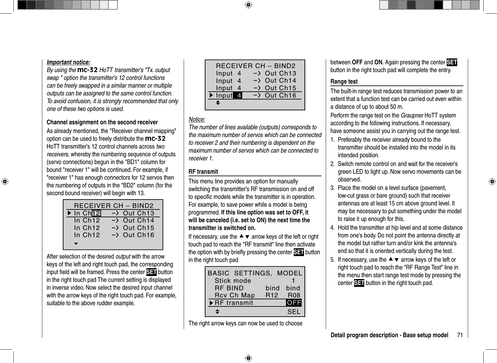 71Detail program description - Base setup modelImportant notice:By using the mc-32 HoTT transmitter&apos;s &quot;Tx. output swap &quot; option the transmitter&apos;s 12 control functions can be freely swapped in a similar manner or multiple outputs can be assigned to the same control function. To avoid confusion, it is strongly recommended that only one of these two options is used. Channel assignment on the second receiverAs already mentioned, the &quot;Receiver channel mapping&quot; option can be used to freely distribute the mc-32HoTT transmitter&apos;s 12 control channels across two receivers, whereby the numbering sequence of outputs (servo connections) begun in the &quot;BD1&quot; column for bound &quot;receiver 1&quot; will be continued. For example, if &quot;receiver 1&quot; has enough connectors for 12 servos then the numbering of outputs in the &quot;BD2&quot; column (for the second bound receiver) will begin with 13.RECEIVER CH – BIND2In Ch12 Out Ch13In Ch12 Out Ch14In Ch12 Out Ch15In Ch12 Out Ch16After selection of the desired output with the arrow keys of the left and right touch pad, the corresponding input ﬁ eld will be framed. Press the center SET button in the right touch pad The current setting is displayed in inverse video. Now select the desired input channel with the arrow keys of the right touch pad. For example,suitable to the above rudder example.RECEIVER CH – BIND2Input  4 Out Ch13Input  4 Out Ch14Input  4 Out Ch15Out Ch16Input 4Notice:The number of lines available (outputs) corresponds to the maximum number of servos which can be connected to receiver 2 and their numbering is dependent on the maximum number of servos which can be connected to receiver 1.  RF  transmitThis menu line provides an option for manually switching the transmitter&apos;s RF transmission on and off to speciﬁ c models while the transmitter is in operation. For example, to save power while a model is being programmed. If this line option was set to OFF, it will be canceled (i.e. set to ON) the next time the transmitter is switched on.If necessary, use the cd arrow keys of the left or right touch pad to reach the &quot;RF transmit&quot; line then activate the option with by brieﬂ y pressing the center SET button in the right touch padSELR12 R081OFFbindStick modeRF BINDBASIC  SETTINGS,  MODELRcv Ch MapbindRF transmitThe right arrow keys can now be used to choose between OFF and ON. Again pressing the center SETbutton in the right touch pad will complete the entry.  Range  testThe built-in range test reduces transmission power to an extent that a function test can be carried out even within a distance of up to about 50 m.Perform the range test on the Graupner HoTT system according to the following instructions. If necessary, have someone assist you in carrying out the range test.Preferably the receiver already bound to the 1. transmitter should be installed into the model in its intended position.Switch remote control on and wait for the receiver&apos;s 2. green LED to light up. Now servo movements can be observed.Place the model on a level surface (pavement, 3. low-cut grass or bare ground) such that receiver antennas are at least 15 cm above ground level. It may be necessary to put something under the model to raise it up enough for this.Hold the transmitter at hip level and at some distance 4. from one&apos;s body. Do not point the antenna directly at the model but rather turn and/or kink the antenna&apos;s end so that it is oriented vertically during the test.If necessary, use the 5.  cd arrow keys of the left or right touch pad to reach the &quot;RF Range Test&quot; line in the menu then start range test mode by pressing the center SET button in the right touch pad.