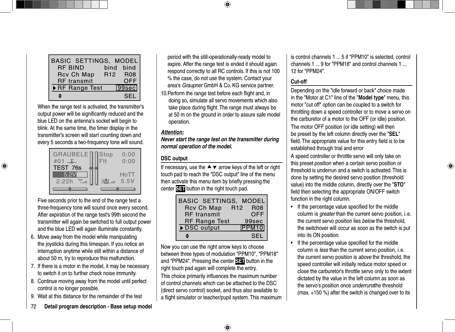 72 Detail program description - Base setup modelSELRF Range Test 99secR12 R08OFFbindRF BINDBASIC  SETTINGS,  MODELRcv Ch MapbindRF transmitWhen the range test is activated, the transmitter&apos;s output power will be signiﬁ cantly reduced and the blue LED on the antenna&apos;s socket will begin to blink. At the same time, the timer display in the transmitter&apos;s screen will start counting down and every 5 seconds a two-frequency tone will sound.GRAUBELE#012:22hStopFlt«normal   »K780:000:005.5V5.2VMHoTTTEST  76sFive seconds prior to the end of the range test a three-frequency tone will sound once every second. After expiration of the range test&apos;s 99th second the transmitter will again be switched to full output power and the blue LED will again illuminate constantly.Move away from the model while manipulating 6. the joysticks during this timespan. If you notice an interruption anytime while still within a distance of about 50 m, try to reproduce this malfunction.If there is a motor in the model, it may be necessary 7. to switch it on to further check noise immunity.Continue moving away from the model until perfect 8. control is no longer possible. Wait at this distance for the remainder of the test 9. period with the still-operationally-ready model to expire. After the range test is ended it should again respond correctly to all RC controls. If this is not 100 % the case, do not use the system. Contact your area&apos;s Graupner GmbH &amp; Co. KG service partner. Perform the range test before each ﬂ ight and, in 10. doing so, simulate all servo movements which also take place during ﬂ ight. The range must always be at 50 m on the ground in order to assure safe model operation.Attention:Never start the range test on the transmitter during normal operation of the model.  DSC  outputIf necessary, use the cd arrow keys of the left or right touch pad to reach the &quot;DSC output&quot; line of the menu then activate this menu item by brieﬂ y pressing the center SET button in the right touch pad.SEL99secDSC output PPM10RF Range TestR12 R08OFFBASIC  SETTINGS,  MODELRcv Ch MapRF transmitNow you can use the right arrow keys to choose between three types of modulation &quot;PPM10&quot;, &quot;PPM18&quot; and &quot;PPM24&quot;. Pressing the center SET button in the right touch pad again will complete the entry.This choice primarily inﬂ uences the maximum number of control channels which can be attached to the DSC (direct servo control) socket, and thus also available to a ﬂ ight simulator or teacher/pupil system. This maximum is control channels 1 ... 5 if &quot;PPM10&quot; is selected, control channels 1 ... 9 for &quot;PPM18&quot; and control channels 1 ... 12 for &quot;PPM24&quot;.   Cut-offDepending on the &quot;idle forward or back&quot; choice made in the &quot;Motor at C1&quot; line of the &quot;Model type&quot; menu, this motor &quot;cut off&quot; option can be coupled to a switch for throttling down a speed controller or to move a servo on the carburetor of a motor to the OFF (or idle) position. The motor OFF position (or idle setting) will then be preset by the left column directly over the &quot;SEL&quot;ﬁ eld. The appropriate value for this entry ﬁ eld is to be established through trial and errorA speed controller or throttle servo will only take on this preset position when a certain servo position or threshold is underrun and a switch is activated. This is done by setting the desired servo position (threshold value) into the middle column, directly over the &quot;STO&quot;ﬁ eld then selecting the appropriate ON/OFF switch function in the right column.If the percentage value speciﬁ ed for the middle •column is greater than the current servo position, i. e. the current servo position lies below the threshold, the switchover will occur as soon as the switch is put into its ON position.If the percentage value speciﬁ ed for the middle •column is less than the current servo position, i. e. the current servo position is above the threshold, the speed controller will initially reduce motor speed or close the carburetor&apos;s throttle servo only to the extent dictated by the value in the left column as soon as the servo&apos;s position once underrunsthe threshold (max. +150 %) after the switch is changed over to its 