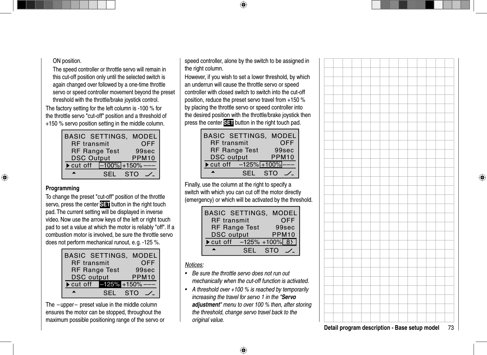 73Detail program description - Base setup modelON position.The speed controller or throttle servo will remain in this cut-off position only until the selected switch is again changed over followed by a one-time throttle servo or speed controller movement beyond the preset threshold with the throttle/brake joystick control.The factory setting for the left column is -100 % for the throttle servo &quot;cut-off&quot; position and a threshold of +150 % servo position setting in the middle column.SEL99secPPM10–––cut off +150%–100%STODSC OutputRF Range TestOFFBASIC  SETTINGS,  MODELRF transmitProgrammingTo change the preset &quot;cut-off&quot; position of the throttle servo, press the center SET button in the right touch pad. The current setting will be displayed in inverse video. Now use the arrow keys of the left or right touch pad to set a value at which the motor is reliably &quot;off&quot;. If a combustion motor is involved, be sure the throttle servo does not perform mechanical runout, e. g. -125 %.SELOFF99secPPM10–––+150%STO–125%cut offDSC outputRF Range TestBASIC  SETTINGS,  MODELRF transmitThe  – upper –  preset value in the middle column ensures the motor can be stopped, throughout the maximum possible positioning range of the servo or speed controller, alone by the switch to be assigned in the right column. However, if you wish to set a lower threshold, by which an underrun will cause the throttle servo or speed controller with closed switch to switch into the cut-off position, reduce the preset servo travel from +150 % by placing the throttle servo or speed controller into the desired position with the throttle/brake joystick then press the center SET button in the right touch pad.SEL99secPPM10–––STO–125% +100%cut offDSC outputRF Range TestBASIC  SETTINGS,  MODELRF transmit OFFFinally, use the column at the right to specify a switch with which you can cut off the motor directly (emergency) or which will be activated by the threshold. SEL99secPPM108STO–125% +100%cut offDSC outputRF Range TestBASIC  SETTINGS,  MODELRF transmit OFFNotices:Be sure the throttle servo does not run out •mechanically when the cut-off function is activated.A threshold over +100 % is reached by temporarily •increasing the travel for servo 1 in the &quot;Servo adjustment&quot; menu to over 100 % then, after storing the threshold, change servo travel back to the original value. 