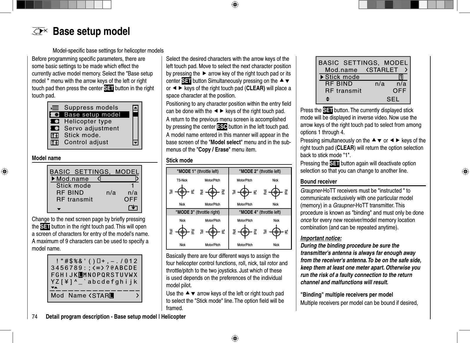 74 Detail program description - Base setup model | HelicopterBefore programming speciﬁ c parameters, there are some basic settings to be made which effect the currently active model memory. Select the &quot;Base setup model &quot; menu with the arrow keys of the left or right touch pad then press the center SET button in the right touch pad.Helicopter typeSuppress modelsBase setup modelServo adjustmentControl adjustStick mode.   Model  nameMod.nameStick modeRF BIND1n/aBASIC  SETTINGS,  MODELn/aBD2BD1RF transmit OFFChange to the next screen page by brieﬂ y pressing the SET button in the right touch pad. This will open a screen of characters for entry of the model&apos;s name. A maximum of 9 characters can be used to specify a model name. !&quot;#$%&amp;’()+,–./0123456789:;Mod  Name STARLFGHIJKLMNOPQRSTUVWXYZ[¥]^_`abcdefghijk?@ABCDESelect the desired characters with the arrow keys of the left touch pad. Move to select the next character position by pressing the f arrow key of the right touch pad or its center SET button Simultaneously pressing on the cdor ef keys of the right touch pad (CLEAR) will place a space character at the position.Positioning to any character position within the entry ﬁ eld can be done with the ef keys of the right touch pad.A return to the previous menu screen is accomplished by pressing the center ESC button in the left touch pad.A model name entered in this manner will appear in the base screen of the &quot;Model select&quot; menu and in the sub-menus of the &quot;Copy / Erase&quot; menu item.  Stick  mode&quot;MODE 2&quot; (throttle left)&quot;MODE 3&quot; (throttle right) &quot;MODE 4&quot; (throttle left)&quot;MODE 1&quot; (throttle left)TS-NickTailNickTailMotor/PitchRollRollMotor/PitchTailTailMotor/Pitch Motor/PitchNickNickRollRollNickNickRollRollMotor/PitchMotor/PitchTailTailMotor/PitchMotor/PitchRollRollNickNickTailTailBasically there are four different ways to assign the four helicopter control functions, roll, nick, tail rotor and throttle/pitch to the two joysticks. Just which of these is used depends on the preferences of the individual model pilot.Use the cd arrow keys of the left or right touch pad to select the &quot;Stick mode&quot; line. The option ﬁ eld will be framed.1SELSTARLETMod.nameStick modeRF BIND n/aBASIC  SETTINGS,  MODELn/aRF transmit OFFPress the SET button. The currently displayed stick mode will be displayed in inverse video. Now use the arrow keys of the right touch pad to select from among options 1 through 4.Pressing simultaneously on the cd or ef keys of the right touch pad (CLEAR) will return the option selection back to stick mode &quot;1&quot;.Pressing the SET button again will deactivate option selection so that you can change to another line.  Bound  receiverGraupner-HoTT receivers must be &quot;instructed &quot; to communicate exclusively with one particular model (memory) in a Graupner-HoTT transmitter. This procedure is known as &quot;binding&quot; and must only be done once for every new receiver/model memory location combination (and can be repeated anytime).Important notice:During the binding procedure be sure the transmitter&apos;s antenna is always far enough away from the receiver&apos;s antenna. To be on the safe side, keep them at least one meter apart. Otherwise you run the risk of a faulty connection to the return channel and malfunctions will result.&quot;Binding&quot; multiple receivers per modelMultiple receivers per model can be bound if desired,   Base  setup  modelModel-speciﬁ c base settings for helicopter models