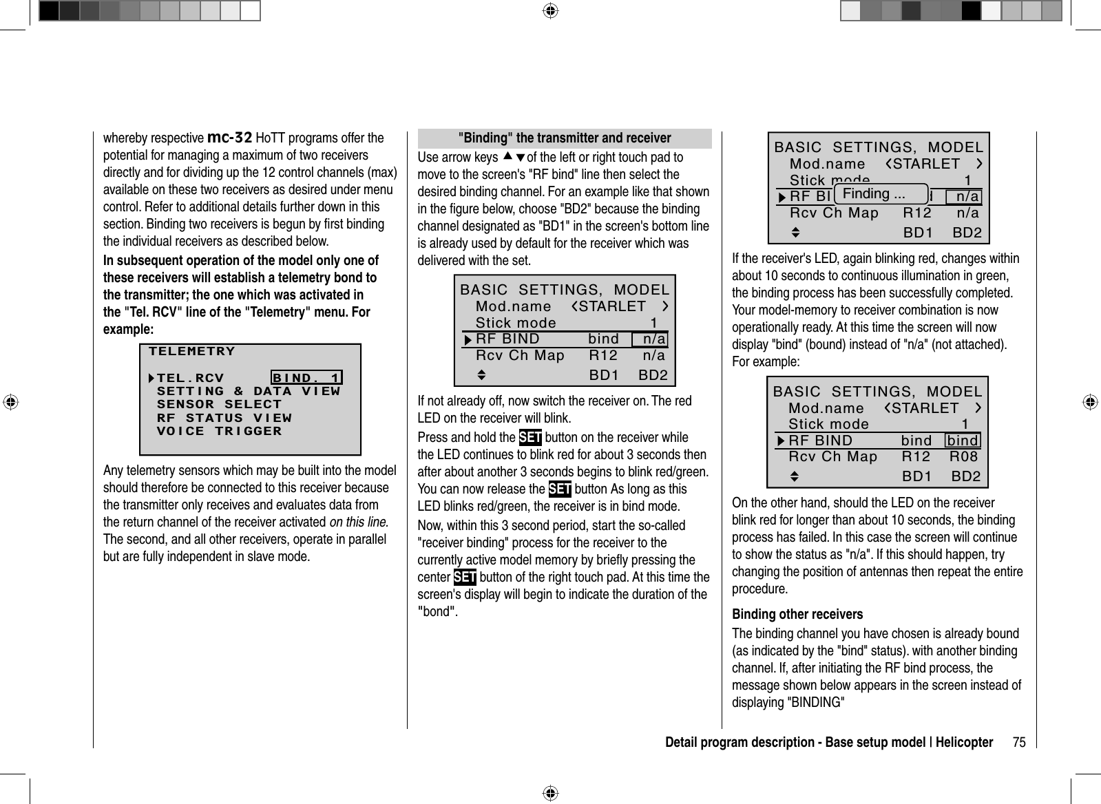 75Detail program description - Base setup model | Helicopterwhereby respective mc-32 HoTT programs offer the potential for managing a maximum of two receivers directly and for dividing up the 12 control channels (max) available on these two receivers as desired under menu control. Refer to additional details further down in this section. Binding two receivers is begun by ﬁ rst binding the individual receivers as described below. In subsequent operation of the model only one of these receivers will establish a telemetry bond to the transmitter; the one which was activated in the &quot;Tel. RCV&quot; line of the &quot;Telemetry&quot; menu. For example:TELEMETRYSETTING &amp; DATA VIEWSENSOR SELECTRF STATUS VIEWVOICE TRIGGERTEL.RCV BIND. 1Any telemetry sensors which may be built into the model should therefore be connected to this receiver because the transmitter only receives and evaluates data from the return channel of the receiver activated on this line.The second, and all other receivers, operate in parallel but are fully independent in slave mode.   &quot;Binding&quot; the transmitter and receiverUse arrow keys cdof the left or right touch pad to move to the screen&apos;s &quot;RF bind&quot; line then select the desired binding channel. For an example like that shown in the figure below, choose &quot;BD2&quot; because the binding channel designated as &quot;BD1&quot; in the screen&apos;s bottom line is already used by default for the receiver which was delivered with the set.1bindBD1STARLETBD2R12 n/aMod.nameStick modeRF BIND n/aBASIC  SETTINGS,  MODELRcv Ch MapIf not already off, now switch the receiver on. The red LED on the receiver will blink.Press and hold the SET button on the receiver while the LED continues to blink red for about 3 seconds then after about another 3 seconds begins to blink red/green. You can now release the SET button As long as this LED blinks red/green, the receiver is in bind mode.Now, within this 3 second period, start the so-called &quot;receiver binding&quot; process for the receiver to the currently active model memory by brieﬂ y pressing the center SET button of the right touch pad. At this time the screen&apos;s display will begin to indicate the duration of the &quot;bond&quot;.1bindBD1STARLETBD2R12 n/aMod.nameStick modeRF BIND n/aBASIC  SETTINGS,  MODELRcv Ch MapFinding ...If the receiver&apos;s LED, again blinking red, changes within about 10 seconds to continuous illumination in green,the binding process has been successfully completed.Your model-memory to receiver combination is nowoperationally ready. At this time the screen will nowdisplay &quot;bind&quot; (bound) instead of &quot;n/a&quot; (not attached).For example:1bindBD1STARLETBD2R08bindR12Mod.nameStick modeRF BINDBASIC  SETTINGS,  MODELRcv Ch MapOn the other hand, should the LED on the receiver blink red for longer than about 10 seconds, the binding process has failed. In this case the screen will continue to show the status as &quot;n/a&quot;. If this should happen, try changing the position of antennas then repeat the entire procedure.Binding other receiversThe binding channel you have chosen is already bound (as indicated by the &quot;bind&quot; status). with another binding channel. If, after initiating the RF bind process, the message shown below appears in the screen instead of displaying &quot;BINDING&quot;