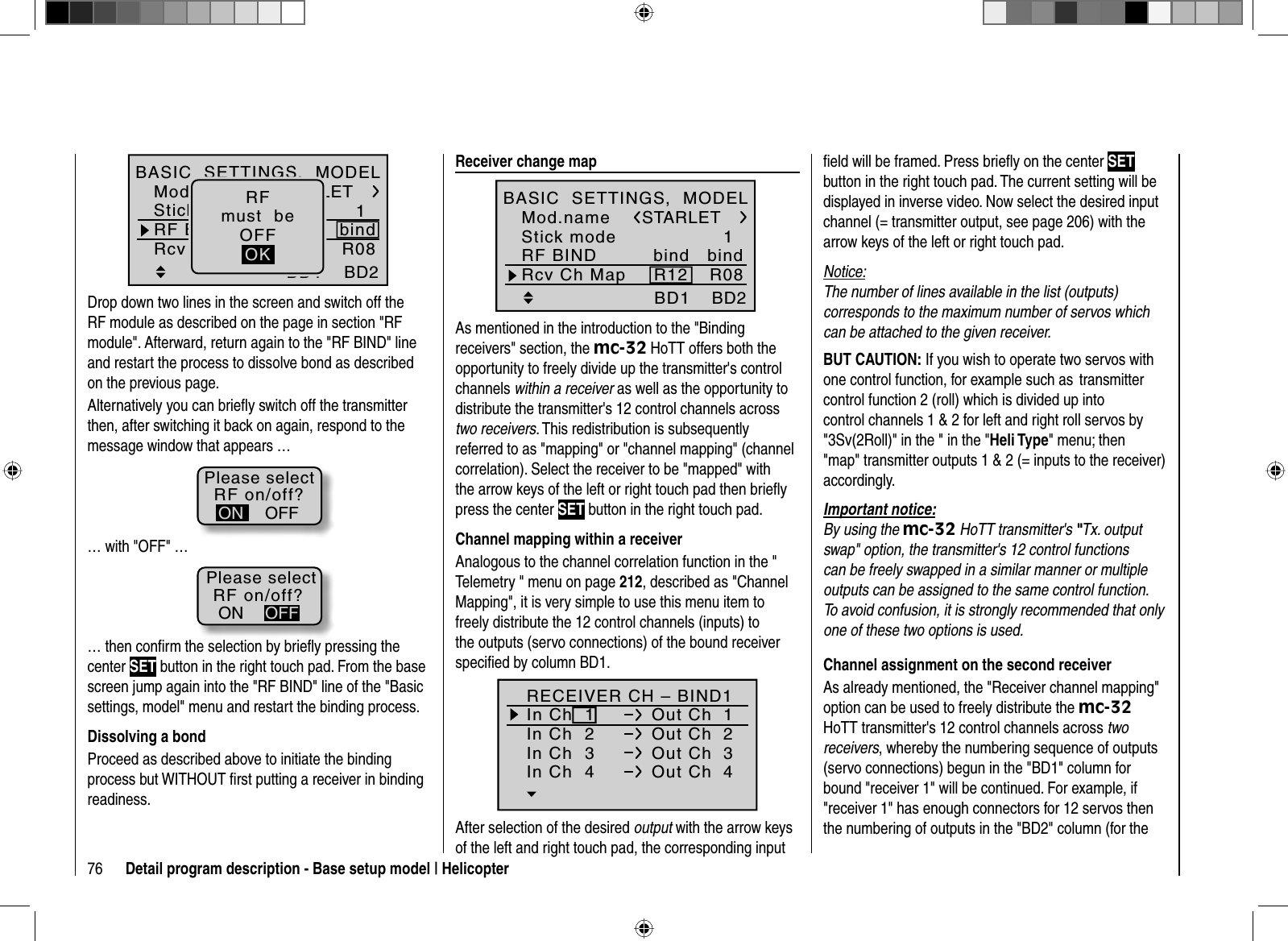 76 Detail program description - Base setup model | Helicopter1bindBD1STARLETBD2R08bindR12Mod.nameStick modeRF BINDBASIC  SETTINGS,  MODELRcv Ch MapRFmust  beOFFOKDrop down two lines in the screen and switch off the RF module as described on the page in section &quot;RF module&quot;. Afterward, return again to the &quot;RF BIND&quot; line and restart the process to dissolve bond as described on the previous page.Alternatively you can brieﬂ y switch off the transmitterthen, after switching it back on again, respond to the message window that appears …RF on/off?OFFONPlease select… with &quot;OFF&quot; …RF on/off?ONPlease selectOFF… then conﬁ rm the selection by brieﬂ y pressing the center SET button in the right touch pad. From the base screen jump again into the &quot;RF BIND&quot; line of the &quot;Basic settings, model&quot; menu and restart the binding process.Dissolving a bondProceed as described above to initiate the binding process but WITHOUT ﬁrst putting a receiver in binding readiness.  Receiver  change  map1BD1STARLETBD2bindR08bindR12Mod.nameStick modeRF BINDBASIC  SETTINGS,  MODELRcv Ch MapAs mentioned in the introduction to the &quot;Binding receivers&quot; section, the mc-32 HoTT offers both the opportunity to freely divide up the transmitter&apos;s control channels within a receiver as well as the opportunity to distribute the transmitter&apos;s 12 control channels across two receivers. This redistribution is subsequently referred to as &quot;mapping&quot; or &quot;channel mapping&quot; (channel correlation). Select the receiver to be &quot;mapped&quot; with the arrow keys of the left or right touch pad then brieﬂ y press the center SET button in the right touch pad.Channel mapping within a receiverAnalogous to the channel correlation function in the &quot; Telemetry &quot; menu on page 212, described as &quot;Channel Mapping&quot;, it is very simple to use this menu item to freely distribute the 12 control channels (inputs) to the outputs (servo connections) of the bound receiver speciﬁ ed by column BD1.RECEIVER CH – BIND1In Ch  1 Out Ch  1In Ch  2 Out Ch  2In Ch  3 Out Ch  3In Ch  4 Out Ch  4After selection of the desired output with the arrow keys of the left and right touch pad, the corresponding input ﬁ eld will be framed. Press brieﬂ y on the center SETbutton in the right touch pad. The current setting will be displayed in inverse video. Now select the desired input channel (= transmitter output, see page 206) with the arrow keys of the left or right touch pad.Notice:The number of lines available in the list (outputs) corresponds to the maximum number of servos which can be attached to the given receiver.BUT CAUTION: If you wish to operate two servos with one control function, for example such as  transmitter control function 2 (roll) which is divided up into control channels 1 &amp; 2 for left and right roll servos by &quot;3Sv(2Roll)&quot; in the &quot; in the &quot;Heli Type&quot; menu; then &quot;map&quot; transmitter outputs 1 &amp; 2 (= inputs to the receiver) accordingly.Important notice:By using the mc-32 HoTT transmitter&apos;s &quot;Tx. output swap&quot; option, the transmitter&apos;s 12 control functions can be freely swapped in a similar manner or multiple outputs can be assigned to the same control function. To avoid confusion, it is strongly recommended that only one of these two options is used. Channel assignment on the second receiverAs already mentioned, the &quot;Receiver channel mapping&quot; option can be used to freely distribute the mc-32HoTT transmitter&apos;s 12 control channels across two receivers, whereby the numbering sequence of outputs (servo connections) begun in the &quot;BD1&quot; column for bound &quot;receiver 1&quot; will be continued. For example, if &quot;receiver 1&quot; has enough connectors for 12 servos then the numbering of outputs in the &quot;BD2&quot; column (for the 