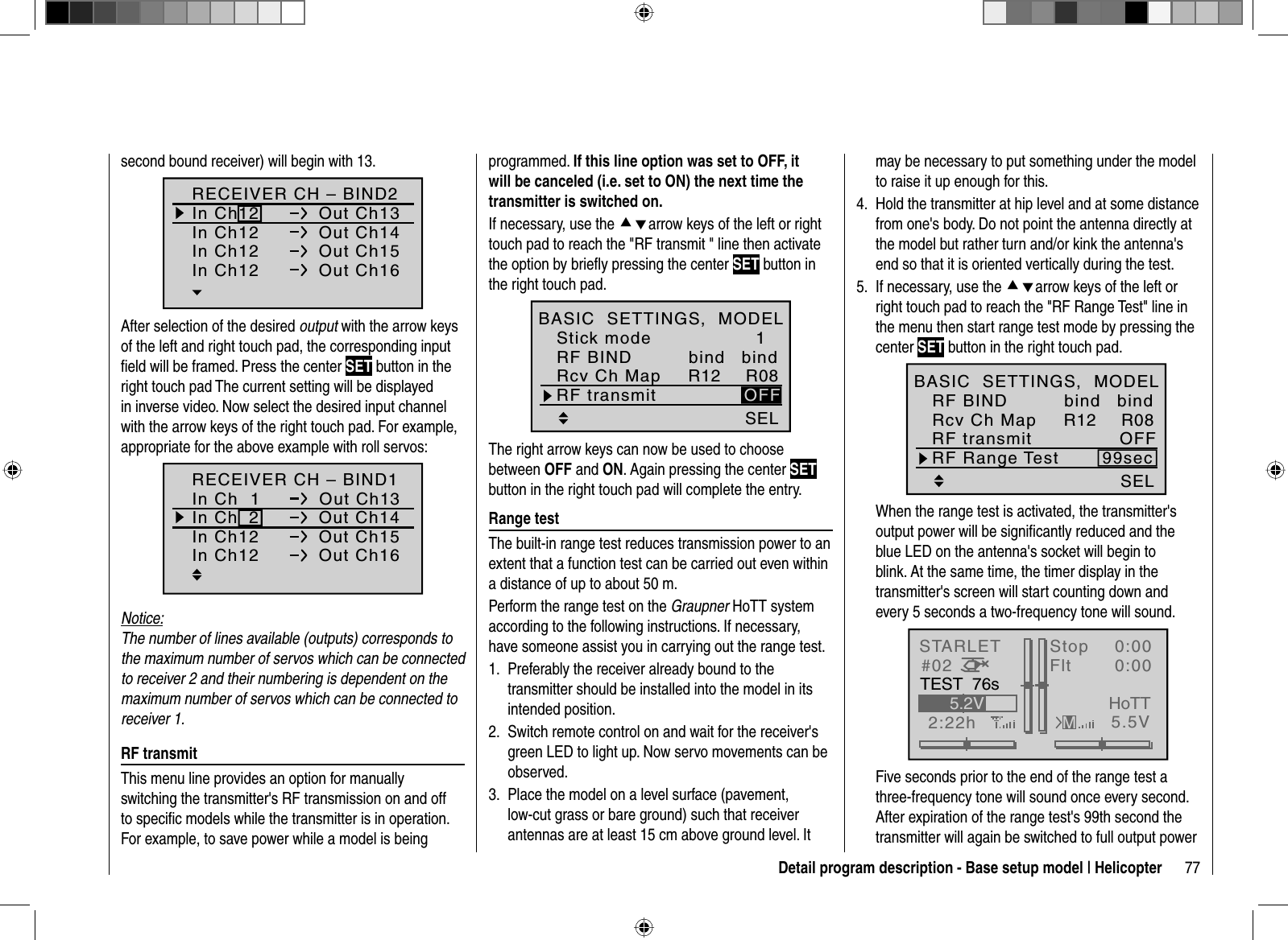 77Detail program description - Base setup model | Helicoptersecond bound receiver) will begin with 13.RECEIVER CH – BIND2In Ch12 Out Ch13In Ch12 Out Ch14In Ch12 Out Ch15In Ch12 Out Ch16After selection of the desired output with the arrow keys of the left and right touch pad, the corresponding input ﬁ eld will be framed. Press the center SET button in the right touch pad The current setting will be displayed in inverse video. Now select the desired input channel with the arrow keys of the right touch pad. For example, appropriate for the above example with roll servos:In Ch  2 Out Ch14In Ch12 Out Ch15In Ch12 Out Ch16RECEIVER CH – BIND1In Ch  1 Out Ch13Notice:The number of lines available (outputs) corresponds to the maximum number of servos which can be connected to receiver 2 and their numbering is dependent on the maximum number of servos which can be connected to receiver 1.  RF  transmitThis menu line provides an option for manually switching the transmitter&apos;s RF transmission on and off to speciﬁ c models while the transmitter is in operation. For example, to save power while a model is being programmed. If this line option was set to OFF, it will be canceled (i.e. set to ON) the next time the transmitter is switched on.If necessary, use the cdarrow keys of the left or right touch pad to reach the &quot;RF transmit &quot; line then activate the option by brieﬂ y pressing the center SET button in the right touch pad.SELR12 R081OFFbindStick modeRF BINDBASIC  SETTINGS,  MODELRcv Ch MapbindRF transmitThe right arrow keys can now be used to choose between OFF and ON. Again pressing the center SETbutton in the right touch pad will complete the entry.  Range  testThe built-in range test reduces transmission power to an extent that a function test can be carried out even within a distance of up to about 50 m.Perform the range test on the Graupner HoTT system according to the following instructions. If necessary, have someone assist you in carrying out the range test.Preferably the receiver already bound to the 1. transmitter should be installed into the model in its intended position.Switch remote control on and wait for the receiver&apos;s 2. green LED to light up. Now servo movements can be observed.Place the model on a level surface (pavement, 3. low-cut grass or bare ground) such that receiver antennas are at least 15 cm above ground level. It may be necessary to put something under the model to raise it up enough for this.Hold the transmitter at hip level and at some distance 4. from one&apos;s body. Do not point the antenna directly at the model but rather turn and/or kink the antenna&apos;s end so that it is oriented vertically during the test.If necessary, use the 5.  cdarrow keys of the left or right touch pad to reach the &quot;RF Range Test&quot; line in the menu then start range test mode by pressing the center SET button in the right touch pad.SELRF Range Test 99secR12 R08OFFbindRF BINDBASIC  SETTINGS,  MODELRcv Ch MapbindRF transmitWhen the range test is activated, the transmitter&apos;s output power will be signiﬁ cantly reduced and the blue LED on the antenna&apos;s socket will begin to blink. At the same time, the timer display in the transmitter&apos;s screen will start counting down and every 5 seconds a two-frequency tone will sound.STARLET#022:22hStopFlt«normal   »K780:000:005.5V5.2VMHoTTTEST  76sFive seconds prior to the end of the range test a three-frequency tone will sound once every second. After expiration of the range test&apos;s 99th second the transmitter will again be switched to full output power 