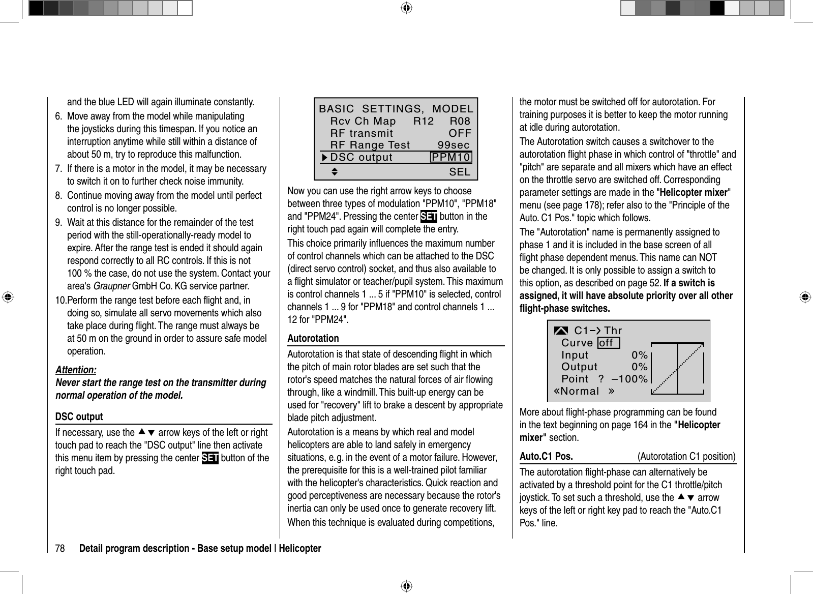 78 Detail program description - Base setup model | HelicopterSEL99secDSC output PPM10RF Range TestR12 R08OFFBASIC  SETTINGS,  MODELRcv Ch MapRF transmitNow you can use the right arrow keys to choose between three types of modulation &quot;PPM10&quot;, &quot;PPM18&quot; and &quot;PPM24&quot;. Pressing the center SET button in the right touch pad again will complete the entry.This choice primarily inﬂ uences the maximum number of control channels which can be attached to the DSC (direct servo control) socket, and thus also available to a ﬂ ight simulator or teacher/pupil system. This maximum is control channels 1 ... 5 if &quot;PPM10&quot; is selected, control channels 1 ... 9 for &quot;PPM18&quot; and control channels 1 ... 12 for &quot;PPM24&quot;.  AutorotationAutorotation is that state of descending ﬂ ight in which the pitch of main rotor blades are set such that the rotor&apos;s speed matches the natural forces of air ﬂ owing through, like a windmill. This built-up energy can be used for &quot;recovery&quot; lift to brake a descent by appropriate blade pitch adjustment.Autorotation is a means by which real and model helicopters are able to land safely in emergency situations, e. g. in the event of a motor failure. However, the prerequisite for this is a well-trained pilot familiar with the helicopter&apos;s characteristics. Quick reaction and good perceptiveness are necessary because the rotor&apos;s inertia can only be used once to generate recovery lift.When this technique is evaluated during competitions, the motor must be switched off for autorotation. For training purposes it is better to keep the motor running at idle during autorotation.The Autorotation switch causes a switchover to the autorotation ﬂ ight phase in which control of &quot;throttle&quot; and &quot;pitch&quot; are separate and all mixers which have an effect on the throttle servo are switched off. Corresponding parameter settings are made in the &quot;Helicopter mixer&quot;menu (see page 178); refer also to the &quot;Principle of the Auto. C1 Pos.&quot; topic which follows.The &quot;Autorotation&quot; name is permanently assigned to phase 1 and it is included in the base screen of all ﬂ ight phase dependent menus. This name can NOT be changed. It is only possible to assign a switch to this option, as described on page 52. If a switch is assigned, it will have absolute priority over all other ﬂ ight-phase switches.InputOutputPoint ?0%0%–100%C1NormalThrCurve offMore about ﬂ ight-phase programming can be found in the text beginning on page 164 in the &quot;Helicoptermixer&quot; section.  Auto.C1  Pos.  (Autorotation C1 position)The autorotation ﬂ ight-phase can alternatively be activated by a threshold point for the C1 throttle/pitch joystick. To set such a threshold, use the cd arrow keys of the left or right key pad to reach the &quot;Auto.C1 Pos.&quot; line. and the blue LED will again illuminate constantly.Move away from the model while manipulating 6. the joysticks during this timespan. If you notice an interruption anytime while still within a distance of about 50 m, try to reproduce this malfunction.If there is a motor in the model, it may be necessary 7. to switch it on to further check noise immunity.Continue moving away from the model until perfect 8. control is no longer possible. Wait at this distance for the remainder of the test 9. period with the still-operationally-ready model to expire. After the range test is ended it should again respond correctly to all RC controls. If this is not 100 % the case, do not use the system. Contact your area&apos;s Graupner GmbH Co. KG service partner.Perform the range test before each ﬂ ight and, in 10. doing so, simulate all servo movements which also take place during ﬂ ight. The range must always be at 50 m on the ground in order to assure safe model operation.Attention:Never start the range test on the transmitter during normal operation of the model.  DSC  outputIf necessary, use the cd arrow keys of the left or right touch pad to reach the &quot;DSC output&quot; line then activate this menu item by pressing the center SET button of the right touch pad.