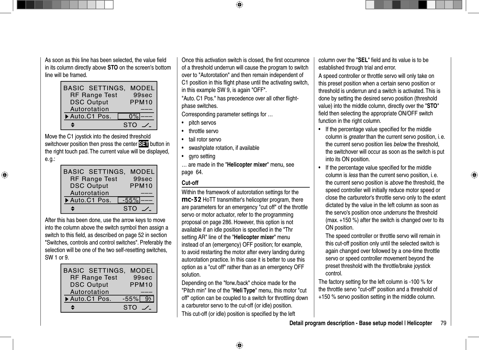 79Detail program description - Base setup model | HelicopterAs soon as this line has been selected, the value ﬁ eld in its column directly above STO on the screen&apos;s bottom line will be framed.99secPPM10––––––Auto.C1 Pos. 0%STODSC OutputAutorotationBASIC  SETTINGS,  MODELRF Range TestMove the C1 joystick into the desired threshold switchover position then press the center SET button in the right touch pad. The current value will be displayed, e. g.:99secPPM10––––––-55%STOAuto.C1 Pos.DSC OutputAutorotationBASIC  SETTINGS,  MODELRF Range TestAfter this has been done, use the arrow keys to move into the column above the switch symbol then assign a switch to this ﬁ eld, as described on page 52 in section &quot;Switches, controls and control switches&quot;. Preferably the selection will be one of the two self-resetting switches,SW 1 or 9.99secPPM10–––-55%STO9Auto.C1 Pos.DSC OutputAutorotationBASIC  SETTINGS,  MODELRF Range TestOnce this activation switch is closed, the ﬁ rst occurrence of a threshold underrun will cause the program to switch over to &quot;Autorotation&quot; and then remain independent of C1 position in this ﬂ ight phase until the activating switch, in this example SW 9, is again &quot;OFF&quot;.&quot;Auto. C1 Pos.&quot; has precedence over all other ﬂ ight-phase switches.Corresponding parameter settings for …pitch servos•throttle servo•tail rotor servo•swashplate rotation, if available•gyro setting•… are made in the &quot;Helicopter mixer&quot; menu, see page  64.  Cut-offWithin the framework of autorotation settings for the mc-32 HoTT transmitter&apos;s helicopter program, there are parameters for an emergency &quot;cut off&quot; of the throttle servo or motor actuator, refer to the programming proposal on page 286. However, this option is not available if an idle position is speciﬁ ed in the &quot;Thr setting AR&quot; line of the &quot;Helicopter mixer&quot; menu instead of an (emergency) OFF position; for example, to avoid restarting the motor after every landing during autorotation practice. In this case it is better to use this option as a &quot;cut off&quot; rather than as an emergency OFF solution. Depending on the &quot;forw./back&quot; choice made for the &quot;Pitch min&quot; line of the &quot;Heli Type&quot; menu, this motor &quot;cut off&quot; option can be coupled to a switch for throttling down a carburetor servo to the cut-off (or idle) position. This cut-off (or idle) position is speciﬁ ed by the left column over the &quot;SEL&quot; ﬁ eld and its value is to be established through trial and error.A speed controller or throttle servo will only take on this preset position when a certain servo position or threshold is underrun and a switch is activated. This is done by setting the desired servo position (threshold value) into the middle column, directly over the &quot;STO&quot;ﬁ eld then selecting the appropriate ON/OFF switch function in the right column.If the percentage value speciﬁ ed for the middle •column is greater than the current servo position, i. e. the current servo position lies below the threshold, the switchover will occur as soon as the switch is put into its ON position.If the percentage value speciﬁ ed for the middle •column is less than the current servo position, i. e. the current servo position is above the threshold, the speed controller will initially reduce motor speed or close the carburetor&apos;s throttle servo only to the extent dictated by the value in the left column as soon as the servo&apos;s position once underruns the threshold (max. +150 %) after the switch is changed over to its ON position.The speed controller or throttle servo will remain in this cut-off position only until the selected switch is again changed over followed by a one-time throttle servo or speed controller movement beyond the preset threshold with the throttle/brake joystick control.The factory setting for the left column is -100 % for the throttle servo &quot;cut-off&quot; position and a threshold of +150 % servo position setting in the middle column.