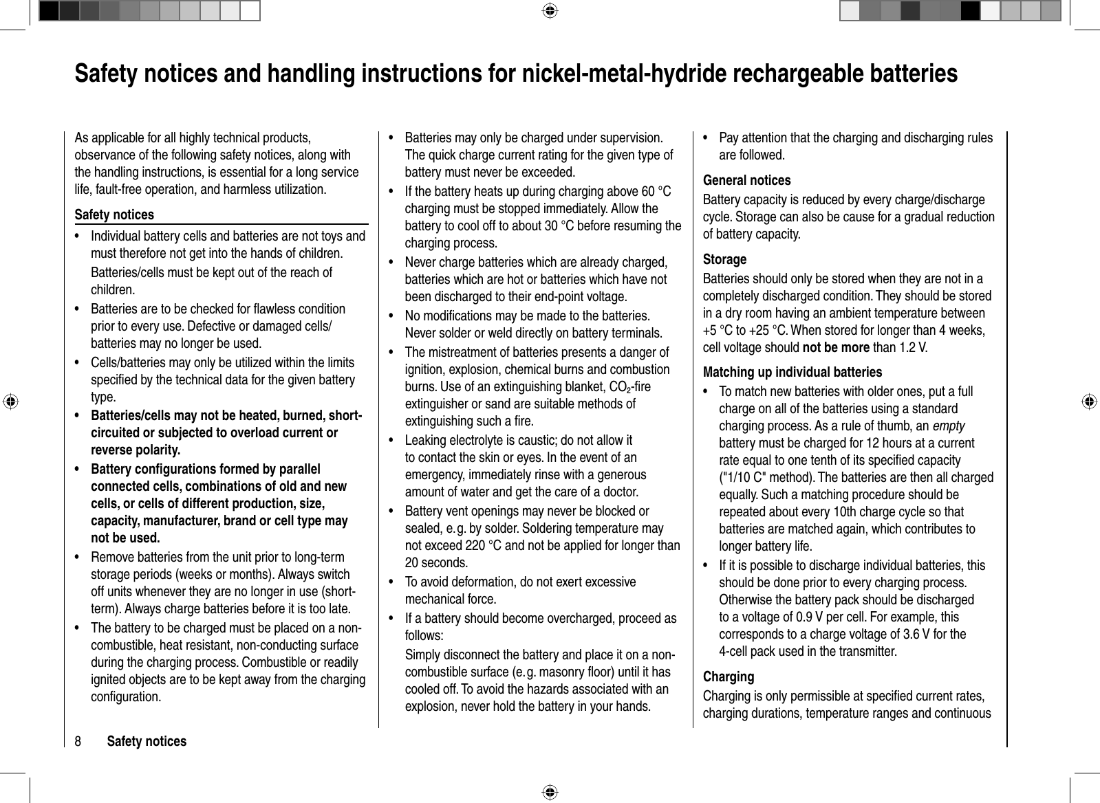 8Safety notices Safety notices and handling instructions for nickel-metal-hydride rechargeable batteriesAs applicable for all highly technical products, observance of the following safety notices, along with the handling instructions, is essential for a long service life, fault-free operation, and harmless utilization.Safety noticesIndividual battery cells and batteries are not toys and •must therefore not get into the hands of children.Batteries/cells must be kept out of the reach of children.Batteries are to be checked for ﬂ awless condition •prior to every use. Defective or damaged cells/batteries may no longer be used.Cells/batteries may only be utilized within the limits •speciﬁ ed by the technical data for the given battery type.Batteries/cells may not be heated, burned, short-•circuited or subjected to overload current or reverse polarity.Battery conﬁ gurations formed by parallel •connected cells, combinations of old and new cells, or cells of different production, size, capacity, manufacturer, brand or cell type may not be used.Remove batteries from the unit prior to long-term •storage periods (weeks or months). Always switch off units whenever they are no longer in use (short-term). Always charge batteries before it is too late.The battery to be charged must be placed on a non-•combustible, heat resistant, non-conducting surface during the charging process. Combustible or readily ignited objects are to be kept away from the charging conﬁ guration.Batteries may only be charged under supervision. •The quick charge current rating for the given type of battery must never be exceeded.If the battery heats up during charging above 60 °C •charging must be stopped immediately. Allow the battery to cool off to about 30 °C before resuming the charging process.Never charge batteries which are already charged, •batteries which are hot or batteries which have not been discharged to their end-point voltage.No modiﬁ cations may be made to the batteries. •Never solder or weld directly on battery terminals.The mistreatment of batteries presents a danger of •ignition, explosion, chemical burns and combustion burns. Use of an extinguishing blanket, CO2-ﬁ re extinguisher or sand are suitable methods of extinguishing such a ﬁ re.Leaking electrolyte is caustic; do not allow it •to contact the skin or eyes. In the event of an emergency, immediately rinse with a generous amount of water and get the care of a doctor.Battery vent openings may never be blocked or •sealed, e. g. by solder. Soldering temperature may not exceed 220 °C and not be applied for longer than 20 seconds.To avoid deformation, do not exert excessive •mechanical force.If a battery should become overcharged, proceed as •follows:Simply disconnect the battery and place it on a non-combustible surface (e. g. masonry ﬂ oor) until it has cooled off. To avoid the hazards associated with an explosion, never hold the battery in your hands.Pay attention that the charging and discharging rules •are followed.General noticesBattery capacity is reduced by every charge/discharge cycle. Storage can also be cause for a gradual reduction of battery capacity.StorageBatteries should only be stored when they are not in a completely discharged condition. They should be stored in a dry room having an ambient temperature between +5 °C to +25 °C. When stored for longer than 4 weeks, cell voltage should not be more than 1.2 V.Matching up individual batteriesTo match new batteries with older ones, put a full •charge on all of the batteries using a standard charging process. As a rule of thumb, an emptybattery must be charged for 12 hours at a current rate equal to one tenth of its speciﬁ ed capacity (&quot;1/10 C&quot; method). The batteries are then all charged equally. Such a matching procedure should be repeated about every 10th charge cycle so that batteries are matched again, which contributes to longer battery life.If it is possible to discharge individual batteries, this •should be done prior to every charging process. Otherwise the battery pack should be discharged to a voltage of 0.9 V per cell. For example, this corresponds to a charge voltage of 3.6 V for the 4-cell pack used in the transmitter.ChargingCharging is only permissible at speciﬁ ed current rates, charging durations, temperature ranges and continuous 