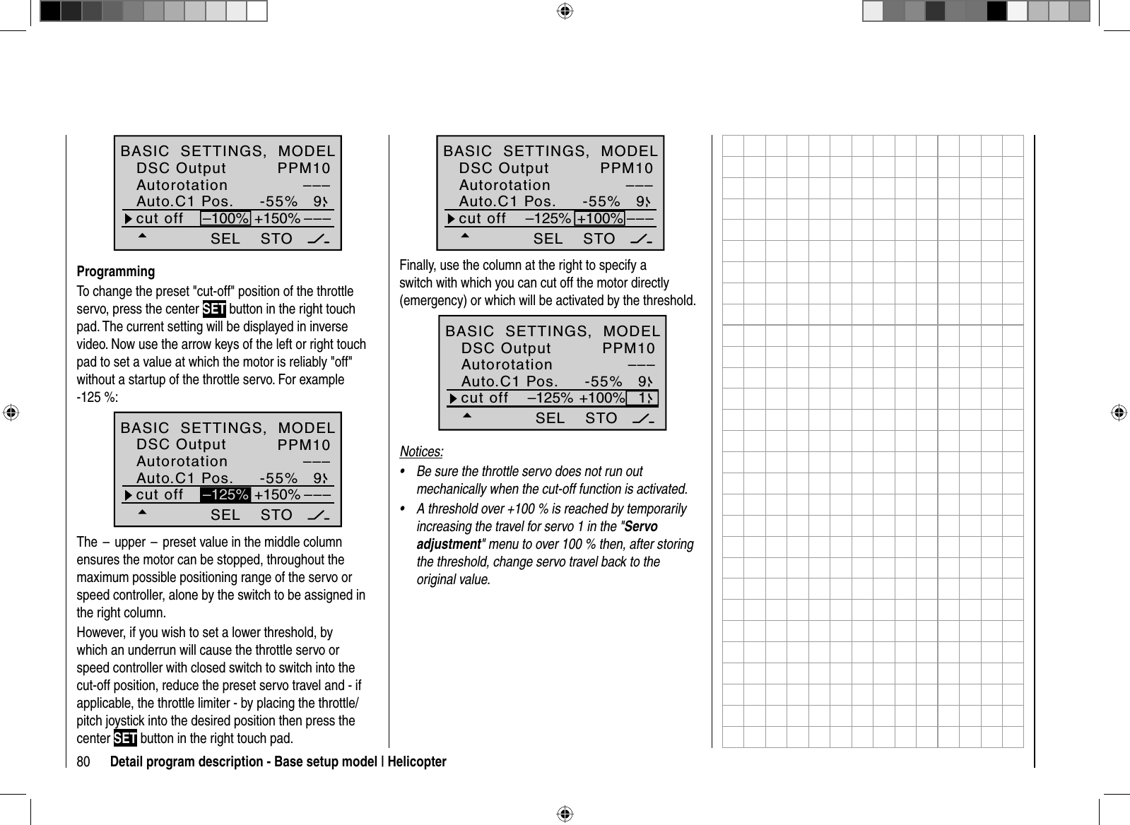 80 Detail program description - Base setup model | HelicopterPPM10–––-55% 9SEL–––cut off +150%–100%STOAuto.C1 Pos.DSC OutputAutorotationBASIC  SETTINGS,  MODELProgrammingTo change the preset &quot;cut-off&quot; position of the throttle servo, press the center SET button in the right touch pad. The current setting will be displayed in inverse video. Now use the arrow keys of the left or right touch pad to set a value at which the motor is reliably &quot;off&quot; without a startup of the throttle servo. For example -125 %:PPM10–––-55% 9SEL–––+150%STO–125%cut offAuto.C1 Pos.DSC OutputAutorotationBASIC  SETTINGS,  MODELThe  –  upper  –  preset value in the middle column ensures the motor can be stopped, throughout the maximum possible positioning range of the servo or speed controller, alone by the switch to be assigned in the right column. However, if you wish to set a lower threshold, by which an underrun will cause the throttle servo or speed controller with closed switch to switch into the cut-off position, reduce the preset servo travel and - if applicable, the throttle limiter - by placing the throttle/pitch joystick into the desired position then press the center SET button in the right touch pad.PPM10–––-55% 9SEL–––+100%STO–125%cut offAuto.C1 Pos.DSC OutputAutorotationBASIC  SETTINGS,  MODELFinally, use the column at the right to specify a switch with which you can cut off the motor directly (emergency) or which will be activated by the threshold. PPM10–––-55% 9SEL+100%STO–125% 1cut offAuto.C1 Pos.DSC OutputAutorotationBASIC  SETTINGS,  MODELNotices:Be sure the throttle servo does not run out •mechanically when the cut-off function is activated.A threshold over +100 % is reached by temporarily •increasing the travel for servo 1 in the &quot;Servo adjustment&quot; menu to over 100 % then, after storing the threshold, change servo travel back to the original value. 