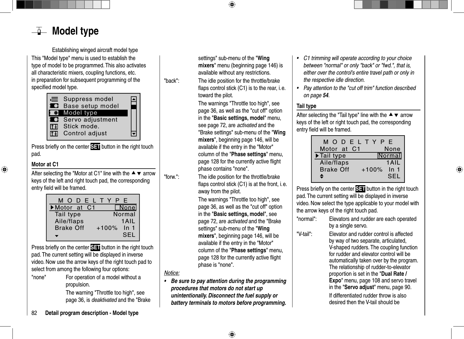 82 Detail program description - Model typeThis &quot;Model type&quot; menu is used to establish the type of model to be programmed. This also activates all characteristic mixers, coupling functions, etc. in preparation for subsequent programming of the speciﬁ ed model type.Suppress modelBase setup modelServo adjustmentControl adjustModel typeStick mode.Press brieﬂ y on the center SET button in the right touch pad. Motor at C1After selecting the &quot;Motor at C1&quot; line with the cd arrow keys of the left and right touch pad, the corresponding entry ﬁ eld will be framed. Tail typeMotor  at  C1NormalNoneAile/flaps 1AILM O D E L T Y P EBrake Off In 1+100%SELPress brieﬂ y on the center SET button in the right touch pad. The current setting will be displayed in inverse video. Now use the arrow keys of the right touch pad to select from among the following four options: &quot;none&quot;  For operation of a model without a propulsion.The warning &quot;Throttle too high&quot;, see page 36, is deaktivated and the &quot;Brake settings&quot; sub-menu of the &quot;Wingmixers&quot; menu (beginning page 146) is available without any restrictions.&quot;back&quot;:  The idle position for the throttle/brake ﬂ aps control stick (C1) is to the rear, i. e. toward the pilot.  The warnings &quot;Throttle too high&quot;, see page 36, as well as the &quot;cut off&quot; option in the &quot;Basic settings, model&quot; menu, see page 72, are activated and the &quot;Brake settings&quot; sub-menu of the &quot;Wingmixers&quot;, beginning page 146, will be available if the entry in the &quot;Motor&quot; column of the &quot;Phase settings&quot; menu, page 128 for the currently active ﬂ ight phase contains &quot;none&quot;.&quot;forw.&quot;:  The idle position for the throttle/brake ﬂ aps control stick (C1) is at the front, i. e. away from the pilot.The warnings &quot;Throttle too high&quot;, see page 36, as well as the &quot;cut off&quot; option in the &quot;Basic settings, model&quot;, see page 72, are activated and the &quot;Brake settings&quot; sub-menu of the &quot;Wingmixers&quot;, beginning page 146, will be available if the entry in the &quot;Motor&quot; column of the &quot;Phase settings&quot; menu, page 128 for the currently active ﬂ ight phase is &quot;none&quot;.Notice:Be sure to pay attention during the programming •procedures that motors do not start up unintentionally. Disconnect the fuel supply or battery terminals to motors before programming.C1 trimming will operate according to your choice •between &quot;normal&quot; or only &quot;back&quot; or &quot;fwd.&quot;, that is, either over the control&apos;s entire travel path or only in the respective idle direction.Pay attention to the &quot;• cut off trim&quot; function described on page 54. Tail  typeAfter selecting the &quot;Tail type&quot; line with the cd arrow keys of the left or right touch pad, the corresponding entry ﬁ eld will be framed.+100%SELTail typeMotor  at  C1NormalNoneAile/flaps 1AILM O D E L T Y P EBrake Off In 1Press brieﬂ y on the center SET button in the right touch pad. The current setting will be displayed in inverse video. Now select the type applicable to your model with the arrow keys of the right touch pad.&quot;normal&quot;:  Elevators and rudder are each operated by a single servo.&quot;V-tail&quot;:  Elevator and rudder control is affected by way of two separate, articulated, V-shaped rudders. The coupling function for rudder and elevator control will be automatically taken over by the program. The relationship of rudder-to-elevator proportion is set in the &quot;Dual Rate / Expo&quot; menu, page 108 and servo travel in the &quot;Servo adjust&quot; menu, page 90.   If differentiated rudder throw is also desired then the V-tail should be   Model  typeEstablishing winged aircraft model type