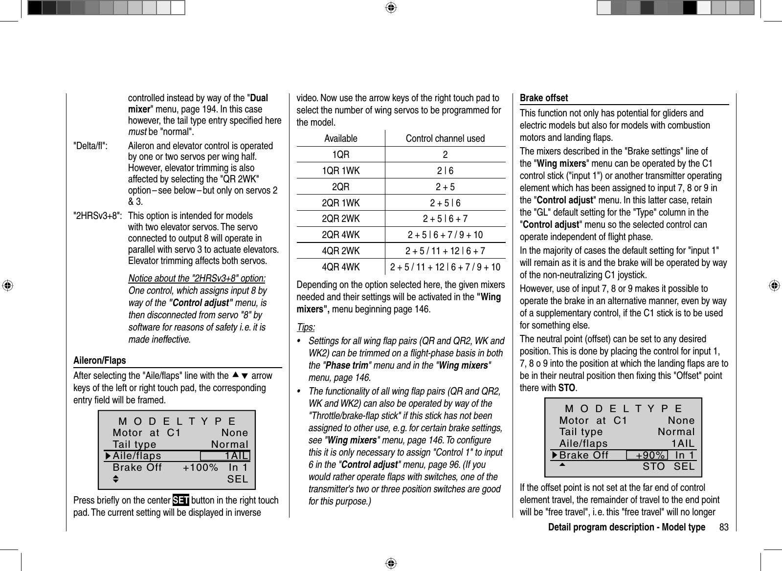 83Detail program description - Model typecontrolled instead by way of the &quot;Dualmixer&quot; menu, page 194. In this case however, the tail type entry speciﬁ ed here must be &quot;normal&quot;. &quot;Delta/ﬂ &quot;:  Aileron and elevator control is operated by one or two servos per wing half. However, elevator trimming is also affected by selecting the &quot;QR 2WK&quot; option – see below – but only on servos 2 &amp; 3. &quot;2HRSv3+8&quot;:   This option is intended for models with two elevator servos. The servo connected to output 8 will operate in parallel with servo 3 to actuate elevators. Elevator trimming affects both servos.Notice about the &quot;2HRSv3+8&quot; option:One control, which assigns input 8 byway of the &quot;Control adjust&quot; menu, is then disconnected from servo &quot;8&quot; by software for reasons of safety i. e. it is made ineffective. Aileron/FlapsAfter selecting the &quot;Aile/ﬂ aps&quot; line with the cd arrow keys of the left or right touch pad, the corresponding entry ﬁ eld will be framed.+100%SELTail typeMotor  at  C1NormalNoneAile/flaps 1AILM O D E L T Y P EBrake Off In 1Press brieﬂ y on the center SET button in the right touch pad. The current setting will be displayed in inverse   Brake  offsetThis function not only has potential for gliders and electric models but also for models with combustion motors and landing ﬂ aps.The mixers described in the &quot;Brake settings&quot; line of the &quot;Wing mixers&quot; menu can be operated by the C1 control stick (&quot;input 1&quot;) or another transmitter operating element which has been assigned to input 7, 8 or 9 in the &quot;Control adjust&quot; menu. In this latter case, retain the &quot;GL&quot; default setting for the &quot;Type&quot; column in the &quot;Control adjust&quot; menu so the selected control can operate independent of ﬂ ight phase. In the majority of cases the default setting for &quot;input 1&quot; will remain as it is and the brake will be operated by way of the non-neutralizing C1 joystick. However, use of input 7, 8 or 9 makes it possible to operate the brake in an alternative manner, even by way of a supplementary control, if the C1 stick is to be used for something else.The neutral point (offset) can be set to any desired position. This is done by placing the control for input 1, 7, 8 o 9 into the position at which the landing ﬂ aps are to be in their neutral position then ﬁ xing this &quot;Offset&quot; point there with STO.+90%SELSTOTail typeMotor  at  C1NormalNoneAile/flaps 1AILM O D E L T Y P EBrake Off In 1If the offset point is not set at the far end of control element travel, the remainder of travel to the end point will be &quot;free travel&quot;, i. e. this &quot;free travel&quot; will no longer video. Now use the arrow keys of the right touch pad to select the number of wing servos to be programmed for the model.Available Control channel used1QR 21QR 1WK 2 | 62QR 2 + 52QR 1WK 2 + 5 | 62QR 2WK 2 + 5 | 6 + 72QR 4WK 2 + 5 | 6 + 7 / 9 + 104QR 2WK 2 + 5 / 11 + 12 | 6 + 74QR 4WK 2 + 5 / 11 + 12 | 6 + 7 / 9 + 10Depending on the option selected here, the given mixers needed and their settings will be activated in the &quot;Wingmixers&quot;, menu beginning page 146.Tips:Settings for all wing ﬂ ap pairs (QR and QR2, WK and •WK2) can be trimmed on a ﬂ ight-phase basis in both the &quot;Phase trim&quot; menu and in the &quot;Wing mixers&quot;menu, page 146.The functionality of all wing ﬂ ap pairs (QR and QR2, •WK and WK2) can also be operated by way of the &quot;Throttle/brake-ﬂ ap stick&quot; if this stick has not been assigned to other use, e. g. for certain brake settings, see &quot;Wing mixers&quot; menu, page 146. To conﬁ gure this it is only necessary to assign &quot;Control 1&quot; to input 6 in the &quot;Control adjust&quot; menu, page 96. (If you would rather operate ﬂ aps with switches, one of the transmitter&apos;s two or three position switches are good for this purpose.)