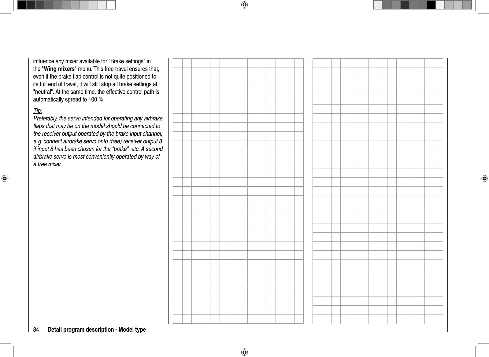 84 Detail program description - Model typeinﬂ uence any mixer available for &quot;Brake settings&quot; in the &quot;Wing mixers&quot; menu. This free travel ensures that, even if the brake ﬂ ap control is not quite positioned to its full end of travel, it will still stop all brake settings at &quot;neutral&quot;. At the same time, the effective control path is automatically spread to 100 %.Tip:Preferably, the servo intended for operating any airbrake ﬂ aps that may be on the model should be connected to the receiver output operated by the brake input channel, e. g. connect airbrake servo onto (free) receiver output 8 if input 8 has been chosen for the &quot;brake&quot;, etc. A second airbrake servo is most conveniently operated by way of a free mixer.