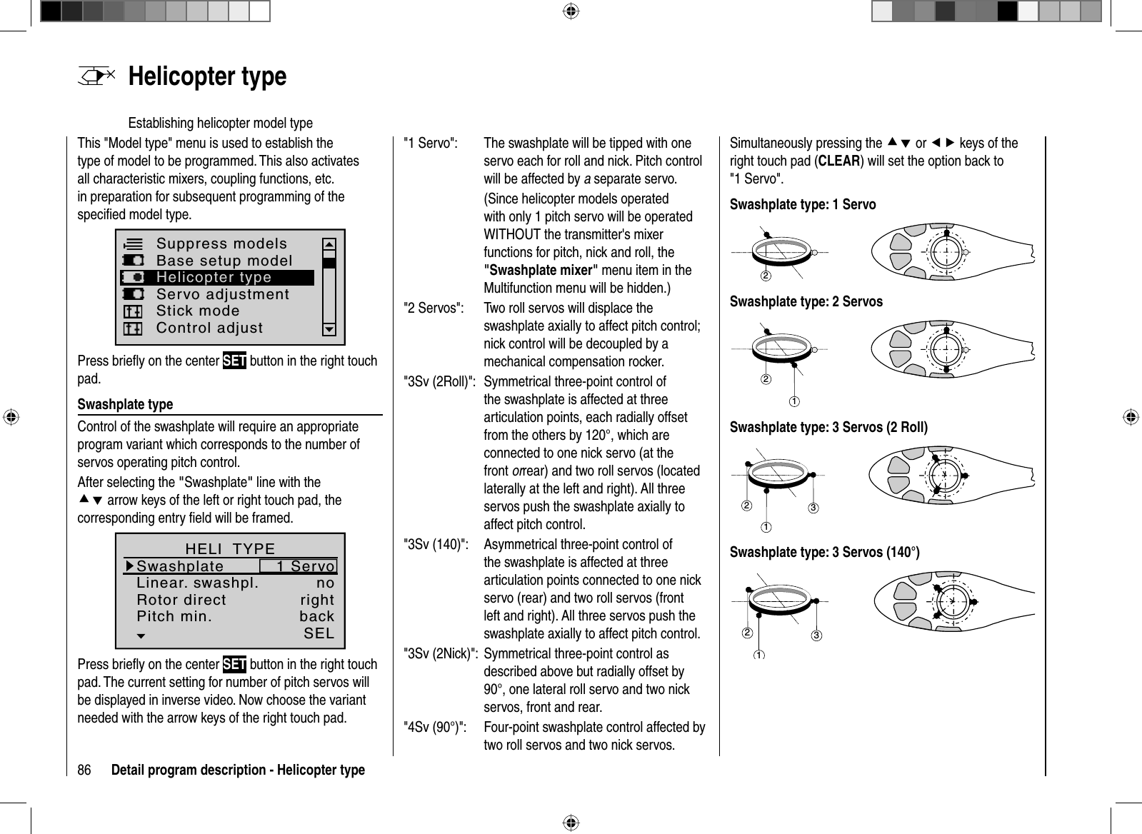 86 Detail program description - Helicopter type  Helicopter  typeEstablishing helicopter model typeThis &quot;Model type&quot; menu is used to establish the type of model to be programmed. This also activates all characteristic mixers, coupling functions, etc. in preparation for subsequent programming of the speciﬁ ed model type.Suppress modelsBase setup modelServo adjustmentControl adjustHelicopter typeStick modePress brieﬂ y on the center SET button in the right touch pad. Swashplate  typeControl of the swashplate will require an appropriate program variant which corresponds to the number of servos operating pitch control. After selecting the &quot;Swashplate&quot; line with the cd arrow keys of the left or right touch pad, the corresponding entry ﬁ eld will be framed.Linear. swashpl.Swashplateno1 ServoRotor direct rightHELI  TYPEPitch min. backSELPress brieﬂ y on the center SET button in the right touch pad. The current setting for number of pitch servos will be displayed in inverse video. Now choose the variantneeded with the arrow keys of the right touch pad.&quot;1 Servo&quot;:  The swashplate will be tipped with one servo each for roll and nick. Pitch control will be affected by a separate servo.(Since helicopter models operated with only 1 pitch servo will be operated WITHOUT the transmitter&apos;s mixer functions for pitch, nick and roll, the &quot;Swashplate mixer&quot; menu item in the Multifunction menu will be hidden.)&quot;2 Servos&quot;:  Two roll servos will displace the swashplate axially to affect pitch control; nick control will be decoupled by a mechanical compensation rocker.&quot;3Sv (2Roll)&quot;:  Symmetrical three-point control of the swashplate is affected at three articulation points, each radially offset from the others by 120°, which are connected to one nick servo (at the front orrear) and two roll servos (located laterally at the left and right). All three servos push the swashplate axially to affect pitch control.&quot;3Sv (140)&quot;:  Asymmetrical three-point control of the swashplate is affected at three articulation points connected to one nick servo (rear) and two roll servos (front left and right). All three servos push the swashplate axially to affect pitch control.&quot;3Sv (2Nick)&quot;:  Symmetrical three-point control as described above but radially offset by 90°, one lateral roll servo and two nick servos, front and rear.&quot;4Sv (90°)&quot;:  Four-point swashplate control affected by two roll servos and two nick servos.Simultaneously pressing the cd or ef keys of the right touch pad (CLEAR) will set the option back to &quot;1 Servo&quot;.Swashplate type: 1 Servo2Swashplate type: 2 Servos21Swashplate type: 3 Servos (2 Roll)312Swashplate type: 3 Servos (140°)312