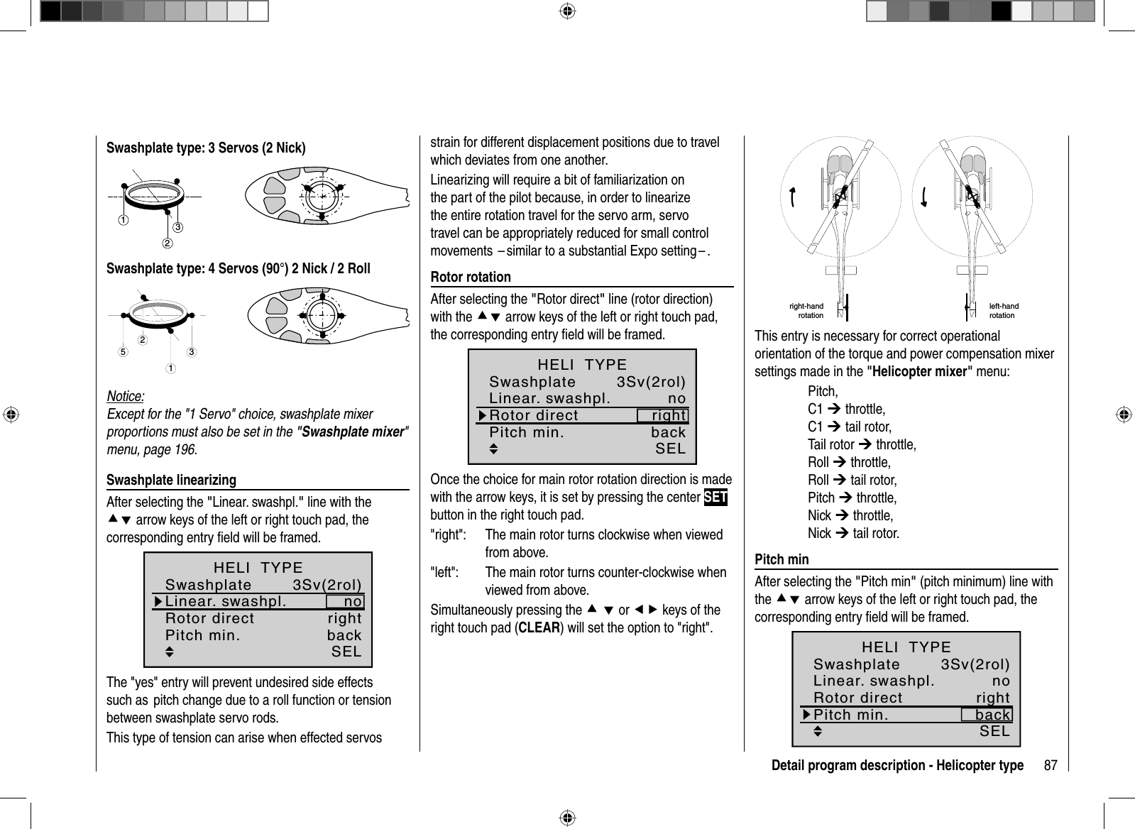 87Detail program description - Helicopter typeSwashplate type: 3 Servos (2 Nick)321Swashplate type: 4 Servos (90°) 2 Nick / 2 Roll2513Notice:Except for the &quot;1 Servo&quot; choice, swashplate mixer proportions must also be set in the &quot;Swashplate mixer&quot;menu, page 196. Swashplate  linearizingAfter selecting the &quot;Linear. swashpl.&quot; line with the cd arrow keys of the left or right touch pad, the corresponding entry ﬁ eld will be framed.3Sv(2rol)SELLinear. swashpl.SwashplatenoRotor direct rightHELI  TYPEPitch min. backThe &quot;yes&quot; entry will prevent undesired side effects such as  pitch change due to a roll function or tension between swashplate servo rods.This type of tension can arise when effected servos strain for different displacement positions due to travel which deviates from one another.Linearizing will require a bit of familiarization on the part of the pilot because, in order to linearize the entire rotation travel for the servo arm, servo travel can be appropriately reduced for small control movements  – similar to a substantial Expo setting – . Rotor  rotationAfter selecting the &quot;Rotor direct&quot; line (rotor direction) with the cd arrow keys of the left or right touch pad, the corresponding entry ﬁ eld will be framed.3Sv(2rol)SELLinear. swashpl.SwashplatenoRotor direct rightHELI  TYPEPitch min. backOnce the choice for main rotor rotation direction is made with the arrow keys, it is set by pressing the center SETbutton in the right touch pad.&quot;right&quot;:   The main rotor turns clockwise when viewedfrom above.&quot;left&quot;:  The main rotor turns counter-clockwise when viewed from above.Simultaneously pressing the cd or ef keys of the right touch pad (CLEAR) will set the option to &quot;right&quot;. right-hand rotationleft-handrotationThis entry is necessary for correct operational orientation of the torque and power compensation mixer settings made in the &quot;Helicopter mixer&quot; menu: Pitch, C1 ¼ throttle, C1 ¼ tail rotor, Tail rotor ¼ throttle, Roll ¼ throttle, Roll ¼ tail rotor, Pitch ¼ throttle, Nick ¼ throttle, Nick ¼ tail rotor. Pitch  minAfter selecting the &quot;Pitch min&quot; (pitch minimum) line with the cd arrow keys of the left or right touch pad, the corresponding entry ﬁ eld will be framed.3Sv(2rol)SELLinear. swashpl.SwashplatenoRotor direct rightHELI  TYPEPitch min. back