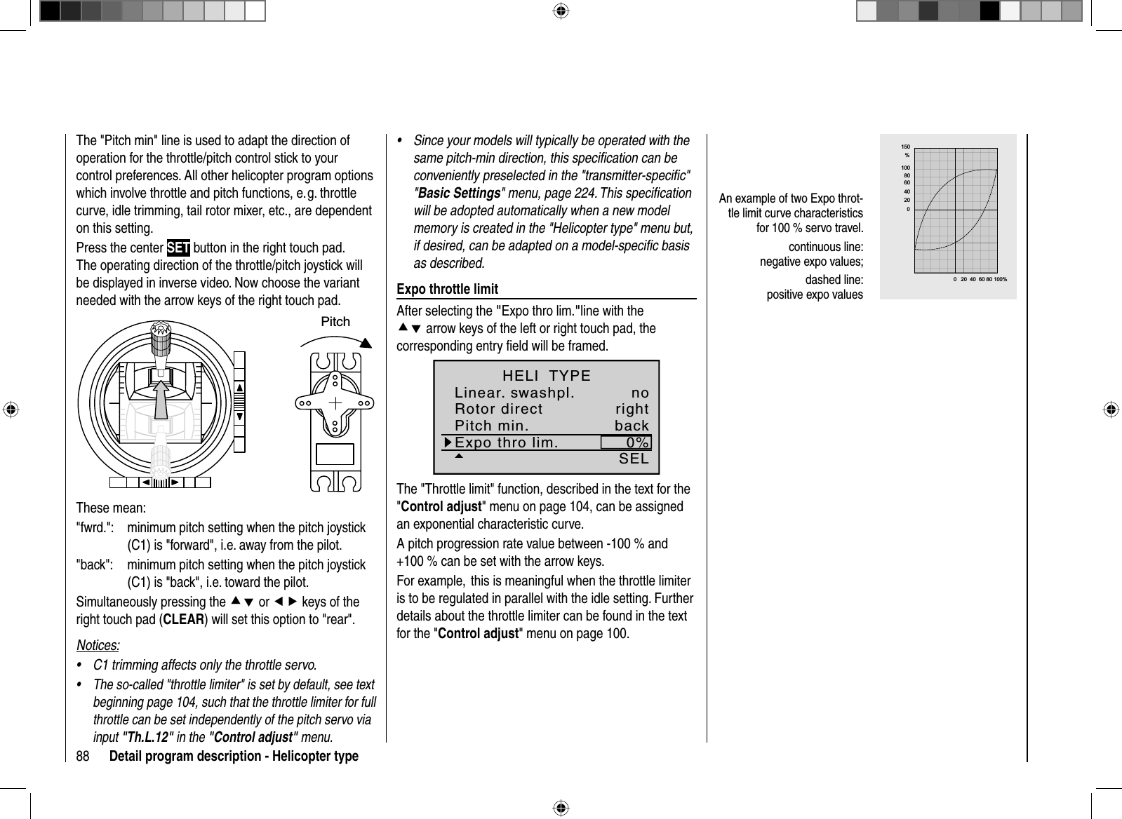 88 Detail program description - Helicopter typeThe &quot;Pitch min&quot; line is used to adapt the direction of operation for the throttle/pitch control stick to your control preferences. All other helicopter program options which involve throttle and pitch functions, e. g. throttle curve, idle trimming, tail rotor mixer, etc., are dependent on this setting. Press the center SET button in the right touch pad. The operating direction of the throttle/pitch joystick will be displayed in inverse video. Now choose the variant needed with the arrow keys of the right touch pad.PitchThese mean: &quot;fwrd.&quot;:  minimum pitch setting when the pitch joystick (C1) is &quot;forward&quot;, i.e. away from the pilot.&quot;back&quot;:  minimum pitch setting when the pitch joystick (C1) is &quot;back&quot;, i.e. toward the pilot.Simultaneously pressing the cd or ef keys of the right touch pad (CLEAR) will set this option to &quot;rear&quot;.Notices:C1 trimming affects only the throttle servo. •The so-called &quot;throttle limiter&quot; is set by default, see text •beginning page 104, such that the throttle limiter for full throttle can be set independently of the pitch servo via input &quot;Th.L.12&quot; in the &quot;Control adjust&quot; menu.Since your models will typically be operated with the •same pitch-min direction, this speciﬁ cation can be conveniently preselected in the &quot;transmitter-speciﬁ c&quot; &quot;Basic Settings&quot; menu, page 224. This speciﬁ cation will be adopted automatically when a new model memory is created in the &quot;Helicopter type&quot; menu but, if desired, can be adapted on a model-speciﬁ c basis as described. Expo throttle limitAfter selecting the &quot;Expo thro lim.&quot;line with the cd arrow keys of the left or right touch pad, the corresponding entry ﬁ eld will be framed.Expo thro lim. 0%SELLinear. swashpl. noRotor direct rightHELI  TYPEPitch min. backThe &quot;Throttle limit&quot; function, described in the text for the &quot;Control adjust&quot; menu on page 104, can be assigned an exponential characteristic curve.A pitch progression rate value between -100 % and +100 % can be set with the arrow keys.For example,  this is meaningful when the throttle limiter is to be regulated in parallel with the idle setting. Further details about the throttle limiter can be found in the text for the &quot;Control adjust&quot; menu on page 100.An example of two Expo throt-tle limit curve characteristics for 100 % servo travel.continuous line:negative expo values;dashed line:positive expo values  &quot; $ &amp;    #          &quot;    $   &amp;      