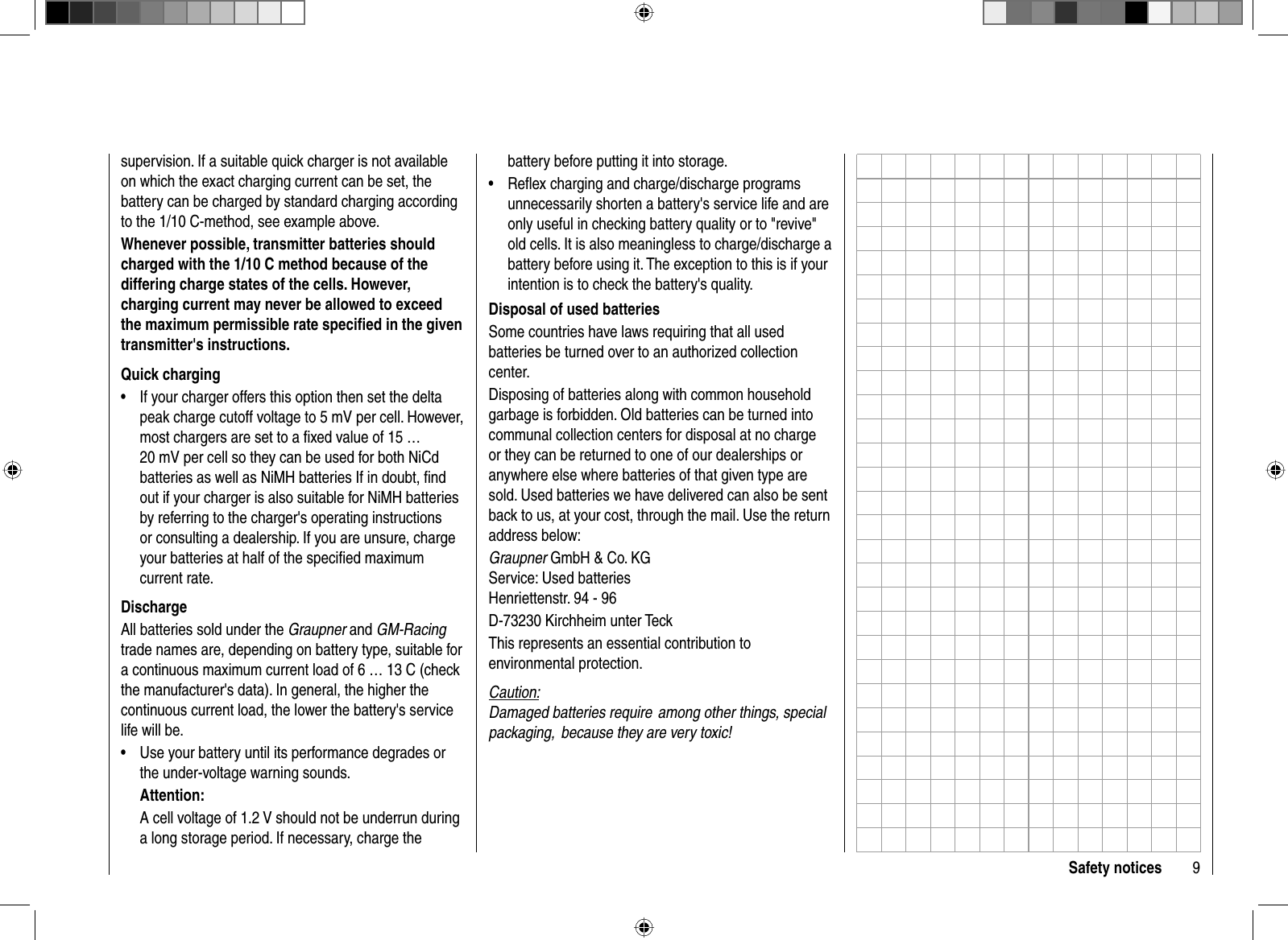 9Safety noticessupervision. If a suitable quick charger is not available on which the exact charging current can be set, the battery can be charged by standard charging according to the 1/10 C-method, see example above. Whenever possible, transmitter batteries should charged with the 1/10 C method because of the differing charge states of the cells. However, charging current may never be allowed to exceed the maximum permissible rate speciﬁ ed in the given transmitter&apos;s instructions.Quick chargingIf your charger offers this option then set the delta •peak charge cutoff voltage to 5 mV per cell. However, most chargers are set to a ﬁ xed value of 15 … 20 mV per cell so they can be used for both NiCd batteries as well as NiMH batteries If in doubt, ﬁ nd out if your charger is also suitable for NiMH batteries by referring to the charger&apos;s operating instructions or consulting a dealership. If you are unsure, charge your batteries at half of the speciﬁ ed maximum current rate.DischargeAll batteries sold under the Graupner and GM-Racingtrade names are, depending on battery type, suitable for a continuous maximum current load of 6 … 13 C (check the manufacturer&apos;s data). In general, the higher the continuous current load, the lower the battery&apos;s service life will be.Use your battery until its performance degrades or •the under-voltage warning sounds. Attention:A cell voltage of 1.2 V should not be underrun during a long storage period. If necessary, charge the battery before putting it into storage.Reﬂ ex charging and charge/discharge programs •unnecessarily shorten a battery&apos;s service life and are only useful in checking battery quality or to &quot;revive&quot; old cells. It is also meaningless to charge/discharge a battery before using it. The exception to this is if your intention is to check the battery&apos;s quality.Disposal of used batteriesSome countries have laws requiring that all used batteries be turned over to an authorized collection center.Disposing of batteries along with common household garbage is forbidden. Old batteries can be turned into communal collection centers for disposal at no charge or they can be returned to one of our dealerships or anywhere else where batteries of that given type are sold. Used batteries we have delivered can also be sent back to us, at your cost, through the mail. Use the return address below:Graupner GmbH &amp; Co. KGService: Used batteriesHenriettenstr. 94 - 96D-73230 Kirchheim unter TeckThis represents an essential contribution to environmental protection.Caution:Damaged batteries require  among other things, special packaging,  because they are very toxic! 