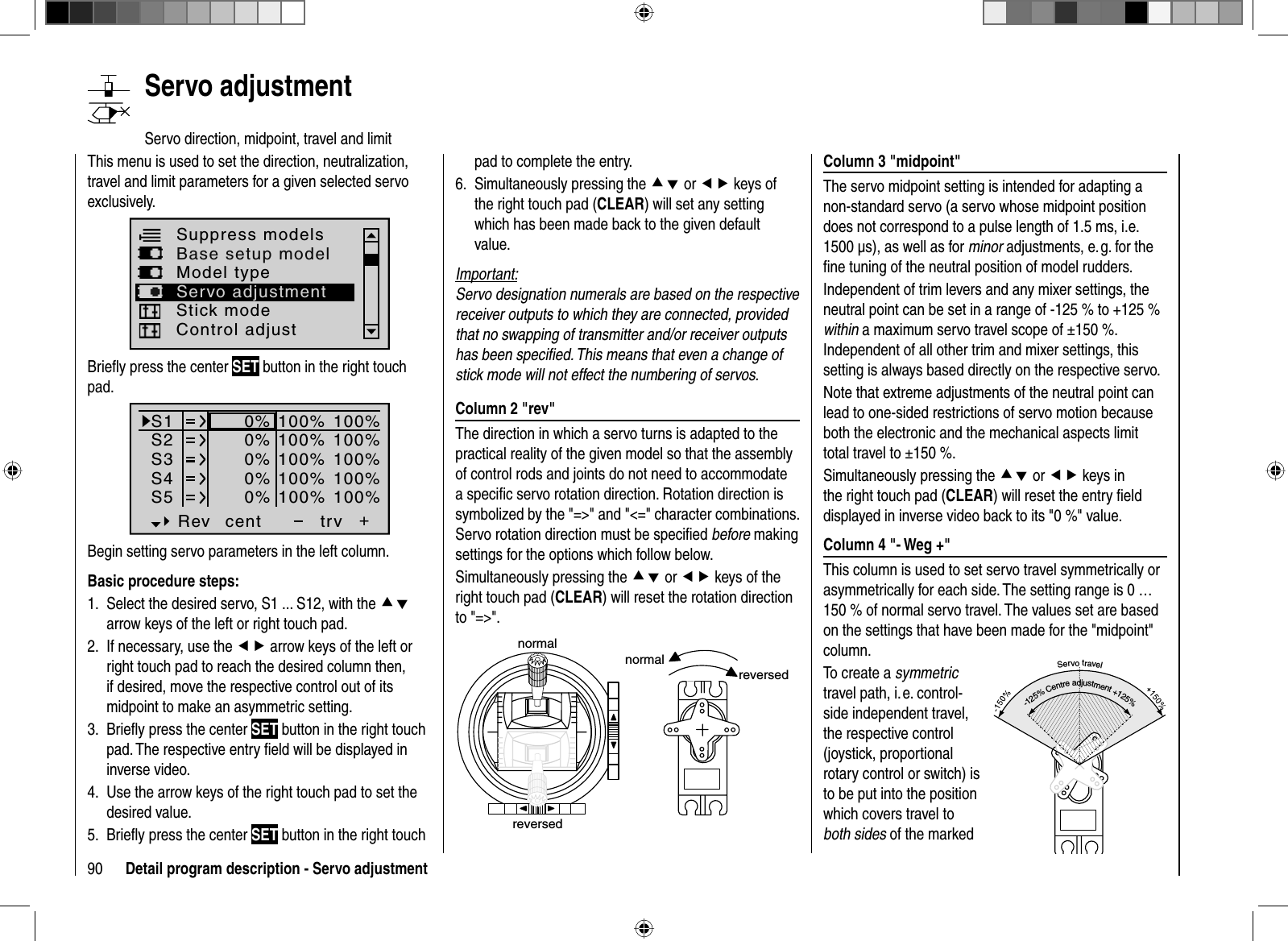 90 Detail program description - Servo adjustmentColumn 3 &quot;midpoint&quot;The servo midpoint setting is intended for adapting a non-standard servo (a servo whose midpoint position does not correspond to a pulse length of 1.5 ms, i.e. 1500 μs), as well as for minor adjustments, e. g. for the ﬁ ne tuning of the neutral position of model rudders.Independent of trim levers and any mixer settings, the neutral point can be set in a range of -125 % to +125 % within a maximum servo travel scope of ±150 %. Independent of all other trim and mixer settings, this setting is always based directly on the respective servo. Note that extreme adjustments of the neutral point can lead to one-sided restrictions of servo motion because both the electronic and the mechanical aspects limit total travel to ±150 %.Simultaneously pressing the cd or ef keys in the right touch pad (CLEAR) will reset the entry ﬁ eld displayed in inverse video back to its &quot;0 %&quot; value.Column 4 &quot;- Weg +&quot;This column is used to set servo travel symmetrically or asymmetrically for each side. The setting range is 0 … 150 % of normal servo travel. The values set are based on the settings that have been made for the &quot;midpoint&quot; column. To create a symmetrictravel path, i. e. control-side independent travel, the respective control (joystick, proportional rotary control or switch) is to be put into the position which covers travel to both sides of the marked pad to complete the entry.Simultaneously 6. pressing the cd or ef keys of the right touch pad (CLEAR) will set any setting which has been made back to the given default value.Important:Servo designation numerals are based on the respective receiver outputs to which they are connected, provided that no swapping of transmitter and/or receiver outputs has been speciﬁ ed. This means that even a change of stick mode will not effect the numbering of servos.Column 2 &quot;rev&quot;The direction in which a servo turns is adapted to the practical reality of the given model so that the assembly of control rods and joints do not need to accommodate a speciﬁ c servo rotation direction. Rotation direction is symbolized by the &quot;=&gt;&quot; and &quot;&lt;=&quot; character combinations. Servo rotation direction must be speciﬁ ed before making settings for the options which follow below.Simultaneously pressing the cd or ef keys of the right touch pad (CLEAR) will reset the rotation direction to &quot;=&gt;&quot;. normalreversednormalreversedThis menu is used to set the direction, neutralization, travel and limit parameters for a given selected servo exclusively. Suppress modelsBase setup modelControl adjustModel typeServo adjustmentStick modeBrieﬂ y press the center SET button in the right touch pad.S1S2S3Rev cent +trv0%0%0%100% 100%100% 100%100% 100%0%0%100% 100%100% 100%S4S5Begin setting servo parameters in the left column.Basic procedure steps:Select the desired servo, S1 ... S12, with the 1.  cdarrow keys of the left or right touch pad. If necessary, use the 2.  ef arrow keys of the left or right touch pad to reach the desired column then, if desired, move the respective control out of its midpoint to make an asymmetric setting.Brieﬂ y press the center 3.  SET button in the right touch pad. The respective entry ﬁ eld will be displayed in inverse video.Use the 4.  arrow keys of the right touch pad to set the desired value.Brieﬂ y press the center 5.  SET button in the right touch    Servo  adjustmentServo direction, midpoint, travel and limitServotravel-125%Centreadjustment+125%