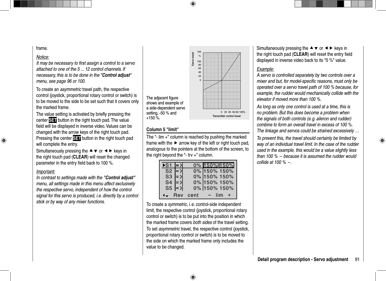 91Detail program description - Servo adjustmentframe. Notice:It may be necessary to ﬁ rst assign a control to a servo attached to one of the 5 ... 12 control channels. If necessary, this is to be done in the &quot;Control adjust&quot;menu, see page 96 or 100.To create an asymmetric travel path, the respective control (joystick, proportional rotary control or switch) is to be moved to the side to be set such that it covers only the marked frame.The value setting is activated by brieﬂ y pressing the center SET button in the right touch pad. The value ﬁ eld will be displayed in inverse video. Values can be changed with the arrow keys of the right touch pad.Pressing the center SET button in the right touch pad will complete the entry.Simultaneously pressing the cd or ef keys in the right touch pad (CLEAR) will reset the changed parameter in the entry ﬁ eld back to 100 %.Important:In contrast to settings made with the &quot;Control adjust&quot;menu, all settings made in this menu affect exclusively the respective servo, independent of how the control signal for this servo is produced, i.e. directly by a control stick or by way of any mixer functions.The adjacent ﬁ gure shows and example of a side-dependent servo setting, -50 % and +150 %. Transmitter control travelServo travelColumn 5 &quot;limit&quot;The &quot;- lim +&quot; column is reached by pushing the marked frame with the f arrow key of the left or right touch pad, analogous to the pointers at the bottom of the screen, to the right beyond the &quot;- trv +&quot; column.S1S2S3Rev cent +lim0%0%0%150% 150%150% 150%150% 150%0%0%150% 150%150% 150%S4S5To create a symmetric, i. e. control-side independent limit, the respective control (joystick, proportional rotary control or switch) is to be put into the position in which the marked frame covers both sides of the travel setting.To set asymmetric travel, the respective control (joystick, proportional rotary control or switch) is to be moved to the side on which the marked frame only includes the value to be changed.Simultaneously pressing the cd or ef keys in the right touch pad (CLEAR) will reset the entry ﬁ eld displayed in inverse video back to its &quot;0 %&quot; value.Example:A servo is controlled separately by two controls over a mixer and but, for model-speciﬁ c reasons, must only be operated over a servo travel path of 100 % because, for example, the rudder would mechanically collide with the elevator if moved more than 100 %.As long as only one control is used at a time, this is no problem. But this does become a problem when the signals of both controls (e. g. aileron and rudder) combine to form an overall travel in excess of 100 %. The linkage and servos could be strained excessively …To prevent this, the travel should certainly be limited by way of an individual travel limit. In the case of the rudder used in the example, this would be a value slightly less than 100 %  –  because it is assumed the rudder would collide at 100 %  – .