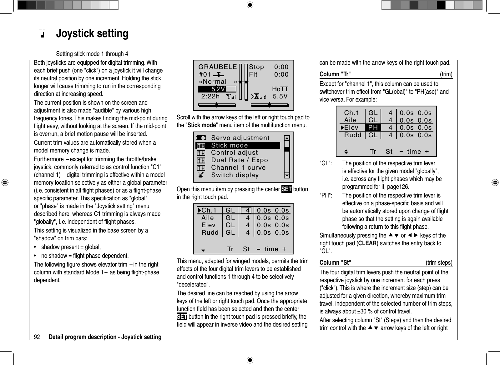 92 Detail program description - Joystick settingBoth joysticks are equipped for digital trimming. With each brief push (one &quot;click&quot;) on a joystick it will change its neutral position by one increment. Holding the stick longer will cause trimming to run in the corresponding direction at increasing speed. The current position is shown on the screen and adjustment is also made &quot;audible&quot; by various high frequency tones. This makes ﬁ nding the mid-point during ﬂ ight easy, without looking at the screen. If the mid-point is overrun, a brief motion pause will be inserted.Current trim values are automatically stored when a model memory change is made.Furthermore  – except for trimming the throttle/brake joystick, commonly referred to as control function &quot;C1&quot; (channel 1) –  digital trimming is effective within a model memory location selectively as either a global parameter (i. e. consistent in all ﬂ ight phases) or as a ﬂ ight-phase speciﬁ c parameter. This speciﬁ cation as &quot;global&quot; or &quot;phase&quot; is made in the &quot;Joystick setting&quot; menu described here, whereas C1 trimming is always made &quot;globally&quot;, i. e. independent of ﬂ ight phases.This setting is visualized in the base screen by a &quot;shadow&quot; on trim bars:shadow present = global,•no shadow = ﬂ ight phase dependent.•The following ﬁ gure shows elevator trim  – in the right column with standard Mode 1 –  as being ﬂ ight-phase dependent.  Joystick  settingSetting stick mode 1 through 4GRAUBELE#012:22hStopFlt«Normal   »K780:000:005.5V5.2VMHoTTScroll with the arrow keys of the left or right touch pad to the &quot;Stick mode&quot; menu item of the multifunction menu. Servo adjustmentDual Rate / ExpoStick modeChannel 1 curveSwitch displayControl adjustOpen this menu item by pressing the center SET button in the right touch pad.Ch.1AileElevTr +time4440.0s0.0s0.0s40.0sRudd0.0s0.0s0.0s0.0sGLGLGLGLStThis menu, adapted for winged models, permits the trim effects of the four digital trim levers to be established and control functions 1 through 4 to be selectively &quot;decelerated&quot;.The desired line can be reached by using the arrow keys of the left or right touch pad. Once the appropriate function ﬁ eld has been selected and then the center SET button in the right touch pad is pressed brieﬂ y, the ﬁ eld will appear in inverse video and the desired setting can be made with the arrow keys of the right touch pad.Column &quot;Tr&quot;  (trim)Except for &quot;channel 1&quot;, this column can be used to switchover trim effect from &quot;GL(obal)&quot; to &quot;PH(ase)&quot; and vice versa. For example: Tr +4440.0s0.0s0.0s40.0s0.0s0.0s0.0s0.0sGLGLGLStPHCh.1AileElevtimeRudd&quot;GL&quot;:  The position of the respective trim lever is effective for the given model &quot;globally&quot;, i.e. across any ﬂ ight phases which may be programmed for it, page126.&quot;PH&quot;:  The position of the respective trim lever is effective on a phase-speciﬁ c basis and will be automatically stored upon change of ﬂ ight phase so that the setting is again available following a return to this ﬂ ight phase.Simultaneously pressing the cd or ef keys of the right touch pad (CLEAR) switches the entry back to &quot;GL&quot;.Column &quot;St&quot;  (trim steps)The four digital trim levers push the neutral point of the respective joystick by one increment for each press (&quot;click&quot;). This is where the increment size (step) can be adjusted for a given direction, whereby maximum trim travel, independent of the selected number of trim steps, is always about ±30 % of control travel.After selecting column &quot;St&quot; (Steps) and then the desired trim control with the cd arrow keys of the left or right 